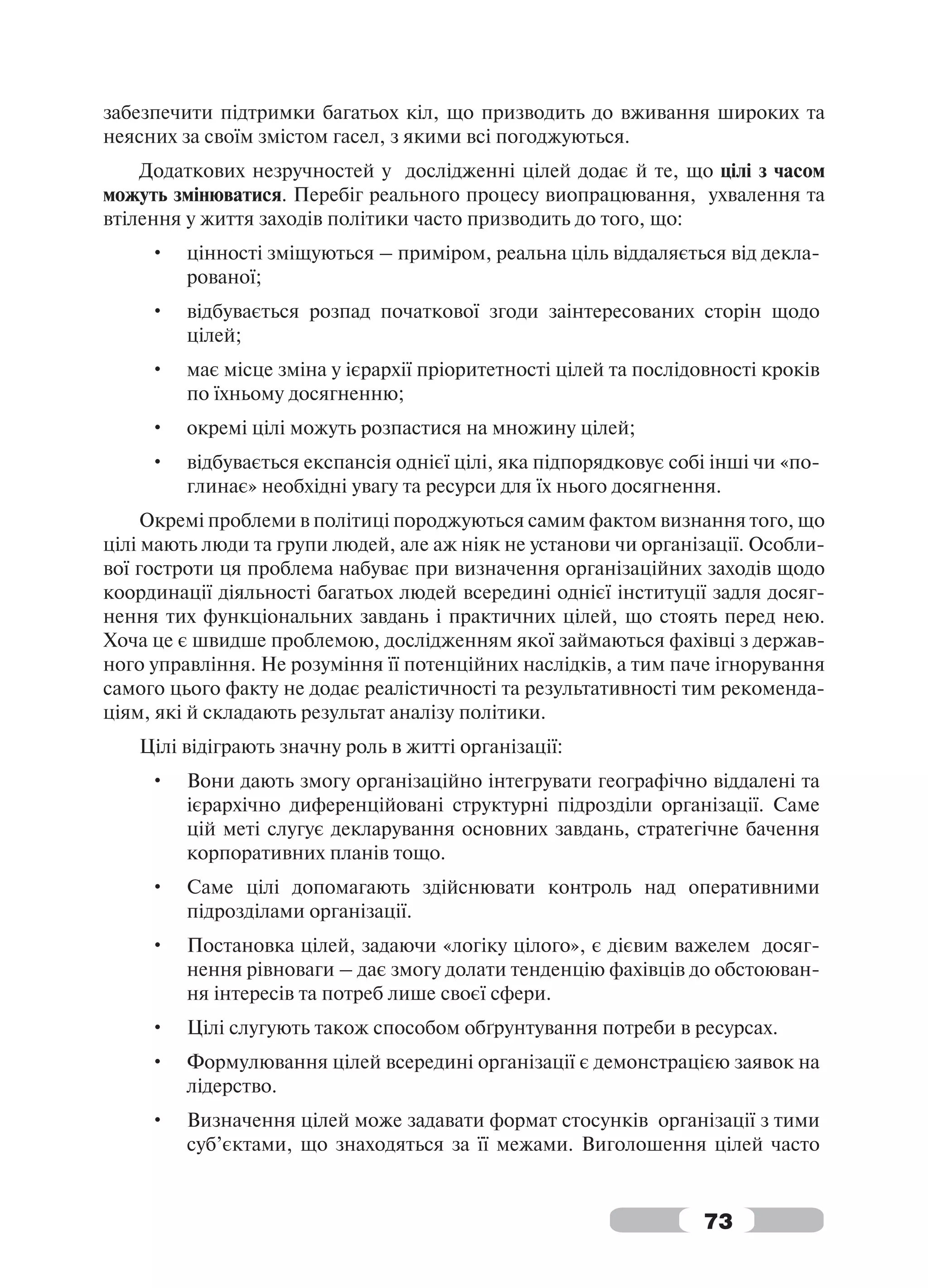 забезпечити підтримки багатьох кіл, що призводить до вживання широких та
неясних за своїм змістом гасел, з якими всі погоджуються.
    Додаткових незручностей у дослідженні цілей додає й те, що цілі з часом
можуть змінюватися. Перебіг реального процесу виопрацювання, ухвалення та
втілення у життя заходів політики часто призводить до того, що:
     •   цінності зміщуються – приміром, реальна ціль віддаляється від декла-
         рованої;
     •   відбувається розпад початкової згоди заінтересованих сторін щодо
         цілей;
     •   має місце зміна у ієрархії пріоритетності цілей та послідовності кроків
         по їхньому досягненню;
     •   окремі цілі можуть розпастися на множину цілей;
     •   відбувається експансія однієї цілі, яка підпорядковує собі інші чи «по-
         глинає» необхідні увагу та ресурси для їх нього досягнення.
     Окремі проблеми в політиці породжуються самим фактом визнання того, що
цілі мають люди та групи людей, але аж ніяк не установи чи організації. Особли-
вої гостроти ця проблема набуває при визначення організаційних заходів щодо
координації діяльності багатьох людей всередині однієї інституції задля досяг-
нення тих функціональних завдань і практичних цілей, що стоять перед нею.
Хоча це є швидше проблемою, дослідженням якої займаються фахівці з держав-
ного управління. Не розуміння її потенційних наслідків, а тим паче ігнорування
самого цього факту не додає реалістичності та результативності тим рекоменда-
ціям, які й складають результат аналізу політики.
   Цілі відіграють значну роль в житті організації:
     •   Вони дають змогу організаційно інтегрувати географічно віддалені та
         ієрархічно диференційовані структурні підрозділи організації. Саме
         цій меті слугує декларування основних завдань, стратегічне бачення
         корпоративних планів тощо.
     •   Саме цілі допомагають здійснювати контроль над оперативними
         підрозділами організації.
     •   Постановка цілей, задаючи «логіку цілого», є дієвим важелем досяг-
         нення рівноваги – дає змогу долати тенденцію фахівців до обстоюван-
         ня інтересів та потреб лише своєї сфери.
     •   Цілі слугують також способом обґрунтування потреби в ресурсах.
     •   Формулювання цілей всередині організації є демонстрацією заявок на
         лідерство.
     •   Визначення цілей може задавати формат стосунків організації з тими
         суб’єктами, що знаходяться за її межами. Виголошення цілей часто


                                                                  73
 