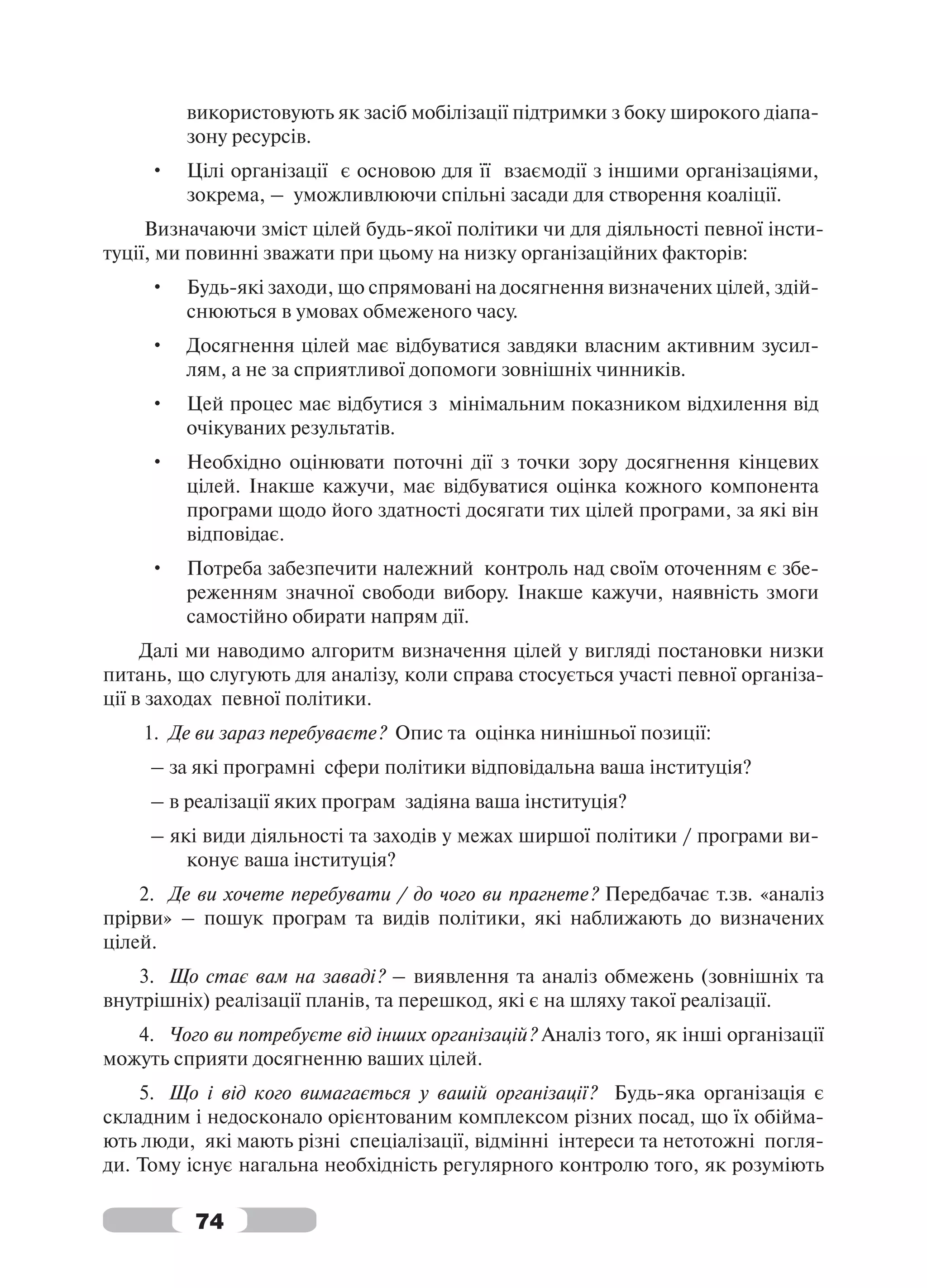 використовують як засіб мобілізації підтримки з боку широкого діапа-
         зону ресурсів.
     •   Цілі організації є основою для її взаємодії з іншими організаціями,
         зокрема, – уможливлюючи спільні засади для створення коаліції.
     Визначаючи зміст цілей будь-якої політики чи для діяльності певної інсти-
туції, ми повинні зважати при цьому на низку організаційних факторів:
     •   Будь-які заходи, що спрямовані на досягнення визначених цілей, здій-
         снюються в умовах обмеженого часу.
     •   Досягнення цілей має відбуватися завдяки власним активним зусил-
         лям, а не за сприятливої допомоги зовнішніх чинників.
     •   Цей процес має відбутися з мінімальним показником відхилення від
         очікуваних результатів.
     •   Необхідно оцінювати поточні дії з точки зору досягнення кінцевих
         цілей. Інакше кажучи, має відбуватися оцінка кожного компонента
         програми щодо його здатності досягати тих цілей програми, за які він
         відповідає.
     •   Потреба забезпечити належний контроль над своїм оточенням є збе-
         реженням значної свободи вибору. Інакше кажучи, наявність змоги
         самостійно обирати напрям дії.
     Далі ми наводимо алгоритм визначення цілей у вигляді постановки низки
питань, що слугують для аналізу, коли справа стосується участі певної організа-
ції в заходах певної політики.
    1. Де ви зараз перебуваєте? Опис та оцінка нинішньої позиції:
     – за які програмні сфери політики відповідальна ваша інституція?
     – в реалізації яких програм задіяна ваша інституція?
     – які види діяльності та заходів у межах ширшої політики / програми ви-
         конує ваша інституція?
    2. Де ви хочете перебувати / до чого ви прагнете? Передбачає т.зв. «аналіз
прірви» – пошук програм та видів політики, які наближають до визначених
цілей.
    3. Що стає вам на заваді? – виявлення та аналіз обмежень (зовнішніх та
внутрішніх) реалізації планів, та перешкод, які є на шляху такої реалізації.
   4. Чого ви потребуєте від інших організацій? Аналіз того, як інші організації
можуть сприяти досягненню ваших цілей.
    5. Що і від кого вимагається у вашій організації? Будь-яка організація є
складним і недосконало орієнтованим комплексом різних посад, що їх обійма-
ють люди, які мають різні спеціалізації, відмінні інтереси та нетотожні погля-
ди. Тому існує нагальна необхідність регулярного контролю того, як розуміють

          74
 