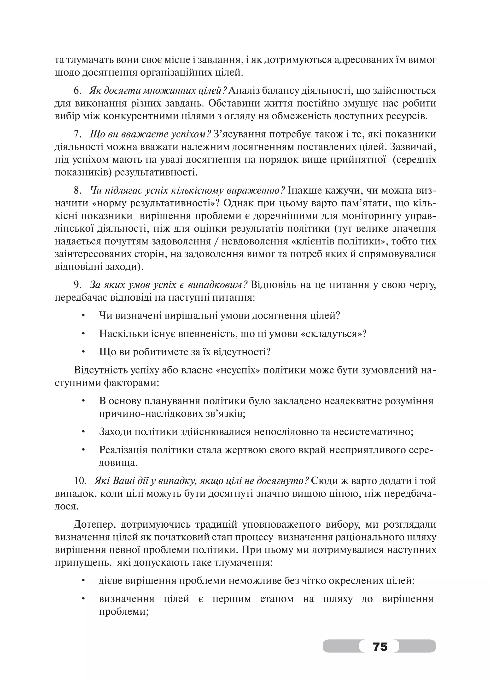 та тлумачать вони своє місце і завдання, і як дотримуються адресованих їм вимог
щодо досягнення організаційних цілей.
    6. Як досягти множинних цілей? Аналіз балансу діяльності, що здійснюється
для виконання різних завдань. Обставини життя постійно змушує нас робити
вибір між конкурентними цілями з огляду на обмеженість доступних ресурсів.
    7. Що ви вважаєте успіхом? З’ясування потребує також і те, які показники
діяльності можна вважати належним досягненням поставлених цілей. Зазвичай,
під успіхом мають на увазі досягнення на порядок вище прийнятної (середніх
показників) результативності.
    8. Чи підлягає успіх кількісному вираженню? Інакше кажучи, чи можна виз-
начити «норму результативності»? Однак при цьому варто пам’ятати, що кіль-
кісні показники вирішення проблеми є доречнішими для моніторингу управ-
лінської діяльності, ніж для оцінки результатів політики (тут велике значення
надається почуттям задоволення / невдоволення «клієнтів політики», тобто тих
заінтересованих сторін, на задоволення вимог та потреб яких й спрямовувалися
відповідні заходи).
   9. За яких умов успіх є випадковим? Відповідь на це питання у свою чергу,
передбачає відповіді на наступні питання:
     •   Чи визначені вирішальні умови досягнення цілей?
     •   Наскільки існує впевненість, що ці умови «складуться»?
     •   Що ви робитимете за їх відсутності?
    Відсутність успіху або власне «неуспіх» політики може бути зумовлений на-
ступними факторами:
     •   В основу планування політики було закладено неадекватне розуміння
         причино-наслідкових зв’язків;
     •   Заходи політики здійснювалися непослідовно та несистематично;
     •   Реалізація політики стала жертвою свого вкрай несприятливого сере-
         довища.
    10. Які Ваші дії у випадку, якщо цілі не досягнуто? Сюди ж варто додати і той
випадок, коли цілі можуть бути досягнуті значно вищою ціною, ніж передбача-
лося.
    Дотепер, дотримуючись традицій уповноваженого вибору, ми розглядали
визначення цілей як початковий етап процесу визначення раціонального шляху
вирішення певної проблеми політики. При цьому ми дотримувалися наступних
припущень, які допускають таке тлумачення:
     •   дієве вирішення проблеми неможливе без чітко окреслених цілей;
     •   визначення цілей є першим етапом на шляху до вирішення
         проблеми;


                                                                   75
 