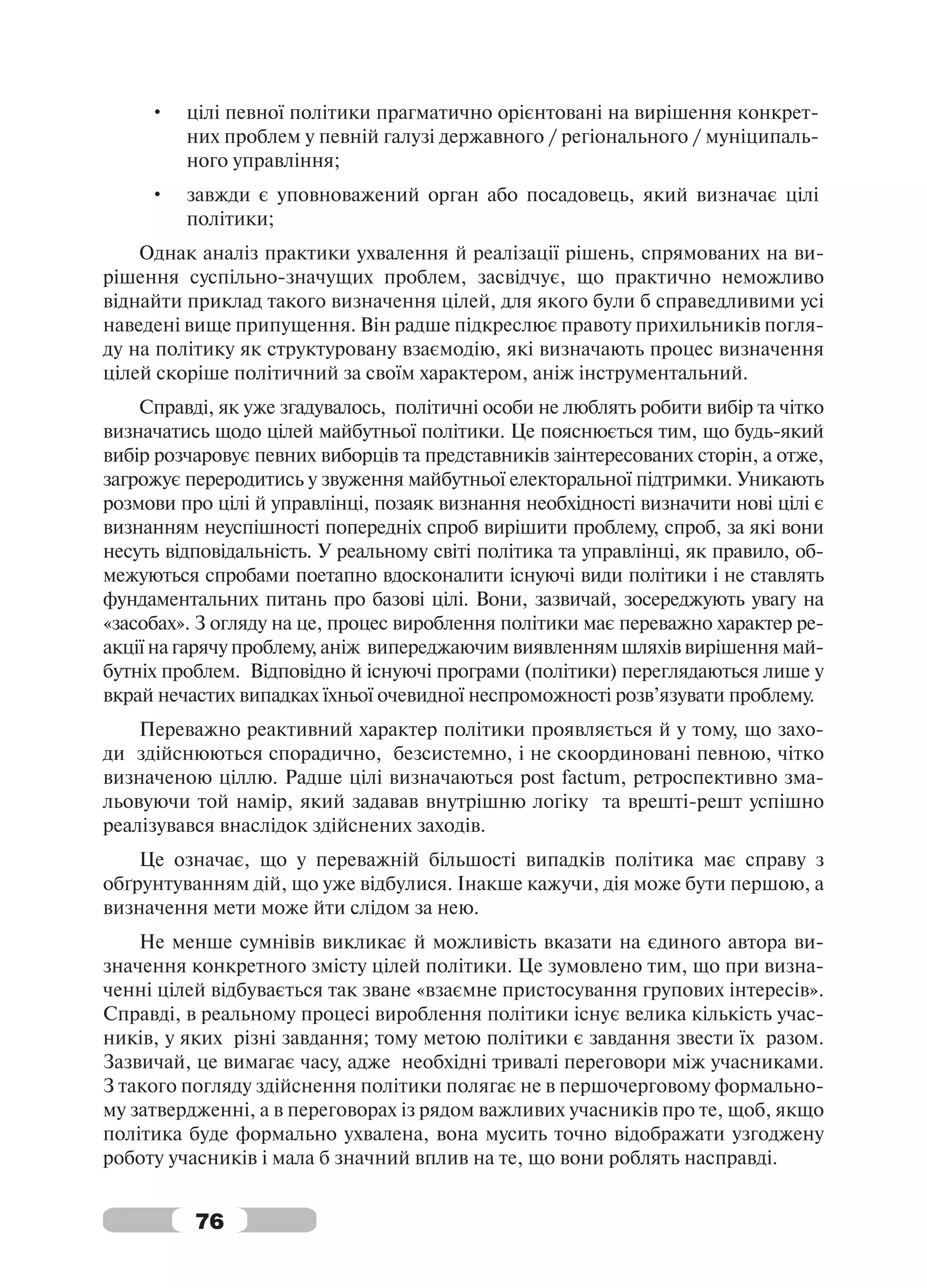 •   цілі певної політики прагматично орієнтовані на вирішення конкрет-
         них проблем у певній галузі державного / регіонального / муніципаль-
         ного управління;
     •   завжди є уповноважений орган або посадовець, який визначає цілі
         політики;
    Однак аналіз практики ухвалення й реалізації рішень, спрямованих на ви-
рішення суспільно-значущих проблем, засвідчує, що практично неможливо
віднайти приклад такого визначення цілей, для якого були б справедливими усі
наведені вище припущення. Він радше підкреслює правоту прихильників погля-
ду на політику як структуровану взаємодію, які визначають процес визначення
цілей скоріше політичний за своїм характером, аніж інструментальний.
    Справді, як уже згадувалось, політичні особи не люблять робити вибір та чітко
визначатись щодо цілей майбутньої політики. Це пояснюється тим, що будь-який
вибір розчаровує певних виборців та представників заінтересованих сторін, а отже,
загрожує переродитись у звуження майбутньої електоральної підтримки. Уникають
розмови про цілі й управлінці, позаяк визнання необхідності визначити нові цілі є
визнанням неуспішності попередніх спроб вирішити проблему, спроб, за які вони
несуть відповідальність. У реальному світі політика та управлінці, як правило, об-
межуються спробами поетапно вдосконалити існуючі види політики і не ставлять
фундаментальних питань про базові цілі. Вони, зазвичай, зосереджують увагу на
«засобах». З огляду на це, процес вироблення політики має переважно характер ре-
акції на гарячу проблему, аніж випереджаючим виявленням шляхів вирішення май-
бутніх проблем. Відповідно й існуючі програми (політики) переглядаються лише у
вкрай нечастих випадках їхньої очевидної неспроможності розв’язувати проблему.
    Переважно реактивний характер політики проявляється й у тому, що захо-
ди здійснюються спорадично, безсистемно, і не скоординовані певною, чітко
визначеною ціллю. Радше цілі визначаються post factum, ретроспективно зма-
льовуючи той намір, який задавав внутрішню логіку та врешті-решт успішно
реалізувався внаслідок здійснених заходів.
    Це означає, що у переважній більшості випадків політика має справу з
обґрунтуванням дій, що уже відбулися. Інакше кажучи, дія може бути першою, а
визначення мети може йти слідом за нею.
    Не менше сумнівів викликає й можливість вказати на єдиного автора ви-
значення конкретного змісту цілей політики. Це зумовлено тим, що при визна-
ченні цілей відбувається так зване «взаємне пристосування групових інтересів».
Справді, в реальному процесі вироблення політики існує велика кількість учас-
ників, у яких різні завдання; тому метою політики є завдання звести їх разом.
Зазвичай, це вимагає часу, адже необхідні тривалі переговори між учасниками.
З такого погляду здійснення політики полягає не в першочерговому формально-
му затвердженні, а в переговорах із рядом важливих учасників про те, щоб, якщо
політика буде формально ухвалена, вона мусить точно відображати узгоджену
роботу учасників і мала б значний вплив на те, що вони роблять насправді.


          76
 