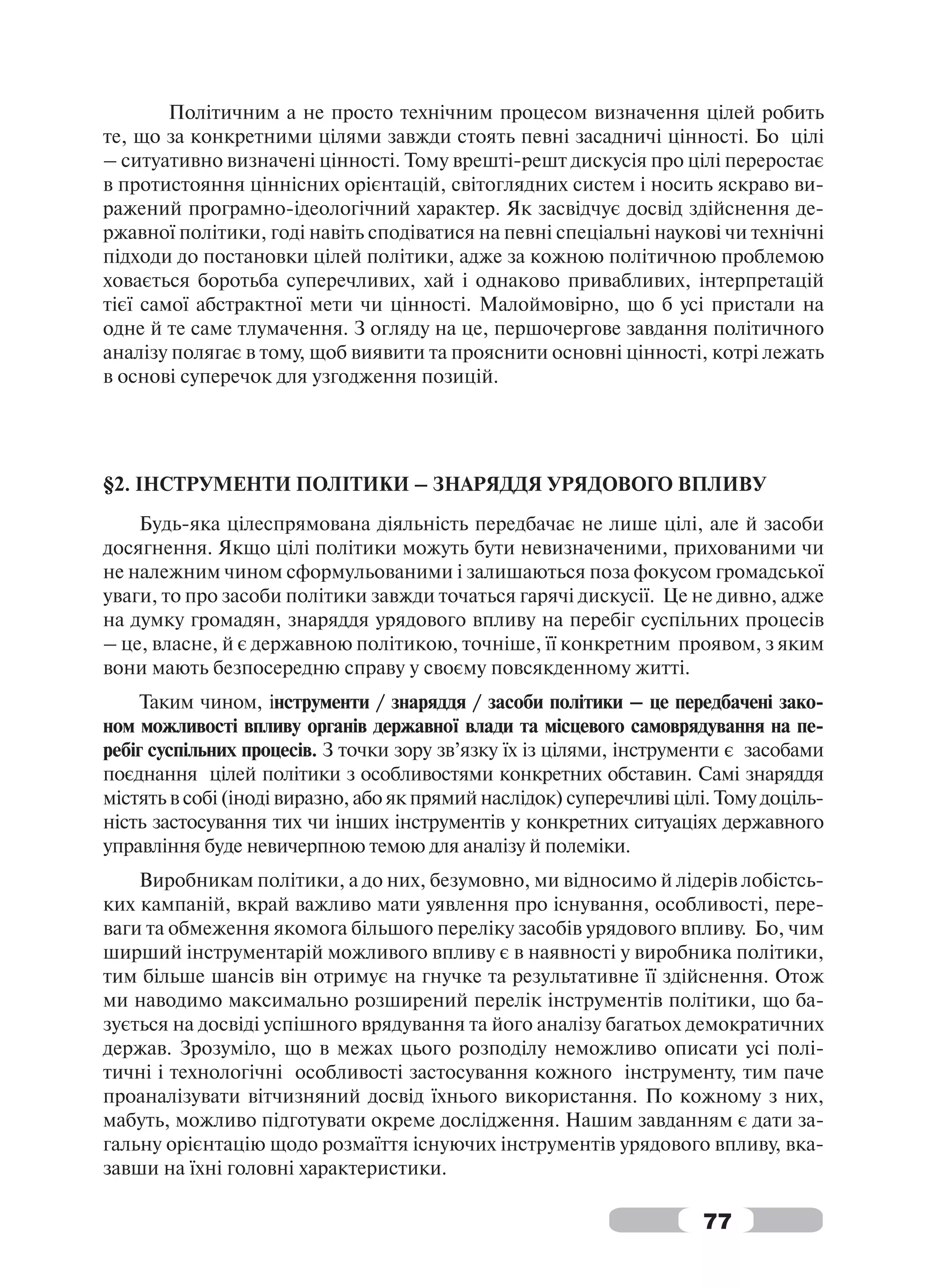 Політичним а не просто технічним процесом визначення цілей робить
те, що за конкретними цілями завжди стоять певні засадничі цінності. Бо цілі
– ситуативно визначені цінності. Тому врешті-решт дискусія про цілі переростає
в протистояння ціннісних орієнтацій, світоглядних систем і носить яскраво ви-
ражений програмно-ідеологічний характер. Як засвідчує досвід здійснення де-
ржавної політики, годі навіть сподіватися на певні спеціальні наукові чи технічні
підходи до постановки цілей політики, адже за кожною політичною проблемою
ховається боротьба суперечливих, хай і однаково привабливих, інтерпретацій
тієї самої абстрактної мети чи цінності. Малоймовірно, що б усі пристали на
одне й те саме тлумачення. З огляду на це, першочергове завдання політичного
аналізу полягає в тому, щоб виявити та прояснити основні цінності, котрі лежать
в основі суперечок для узгодження позицій.




§2. ІНСТРУМЕНТИ ПОЛІТИКИ – ЗНАРЯДДЯ УРЯДОВОГО ВПЛИВУ
    Будь-яка цілеспрямована діяльність передбачає не лише цілі, але й засоби
досягнення. Якщо цілі політики можуть бути невизначеними, прихованими чи
не належним чином сформульованими і залишаються поза фокусом громадської
уваги, то про засоби політики завжди точаться гарячі дискусії. Це не дивно, адже
на думку громадян, знаряддя урядового впливу на перебіг суспільних процесів
– це, власне, й є державною політикою, точніше, її конкретним проявом, з яким
вони мають безпосередню справу у своєму повсякденному житті.
    Таким чином, інструменти / знаряддя / засоби політики – це передбачені зако-
ном можливості впливу органів державної влади та місцевого самоврядування на пе-
ребіг суспільних процесів. З точки зору зв’язку їх із цілями, інструменти є засобами
поєднання цілей політики з особливостями конкретних обставин. Самі знаряддя
містять в собі (іноді виразно, або як прямий наслідок) суперечливі цілі. Тому доціль-
ність застосування тих чи інших інструментів у конкретних ситуаціях державного
управління буде невичерпною темою для аналізу й полеміки.
    Виробникам політики, а до них, безумовно, ми відносимо й лідерів лобістсь-
ких кампаній, вкрай важливо мати уявлення про існування, особливості, пере-
ваги та обмеження якомога більшого переліку засобів урядового впливу. Бо, чим
ширший інструментарій можливого впливу є в наявності у виробника політики,
тим більше шансів він отримує на гнучке та результативне її здійснення. Отож
ми наводимо максимально розширений перелік інструментів політики, що ба-
зується на досвіді успішного врядування та його аналізу багатьох демократичних
держав. Зрозуміло, що в межах цього розподілу неможливо описати усі полі-
тичні і технологічні особливості застосування кожного інструменту, тим паче
проаналізувати вітчизняний досвід їхнього використання. По кожному з них,
мабуть, можливо підготувати окреме дослідження. Нашим завданням є дати за-
гальну орієнтацію щодо розмаїття існуючих інструментів урядового впливу, вка-
завши на їхні головні характеристики.

                                                                      77
 