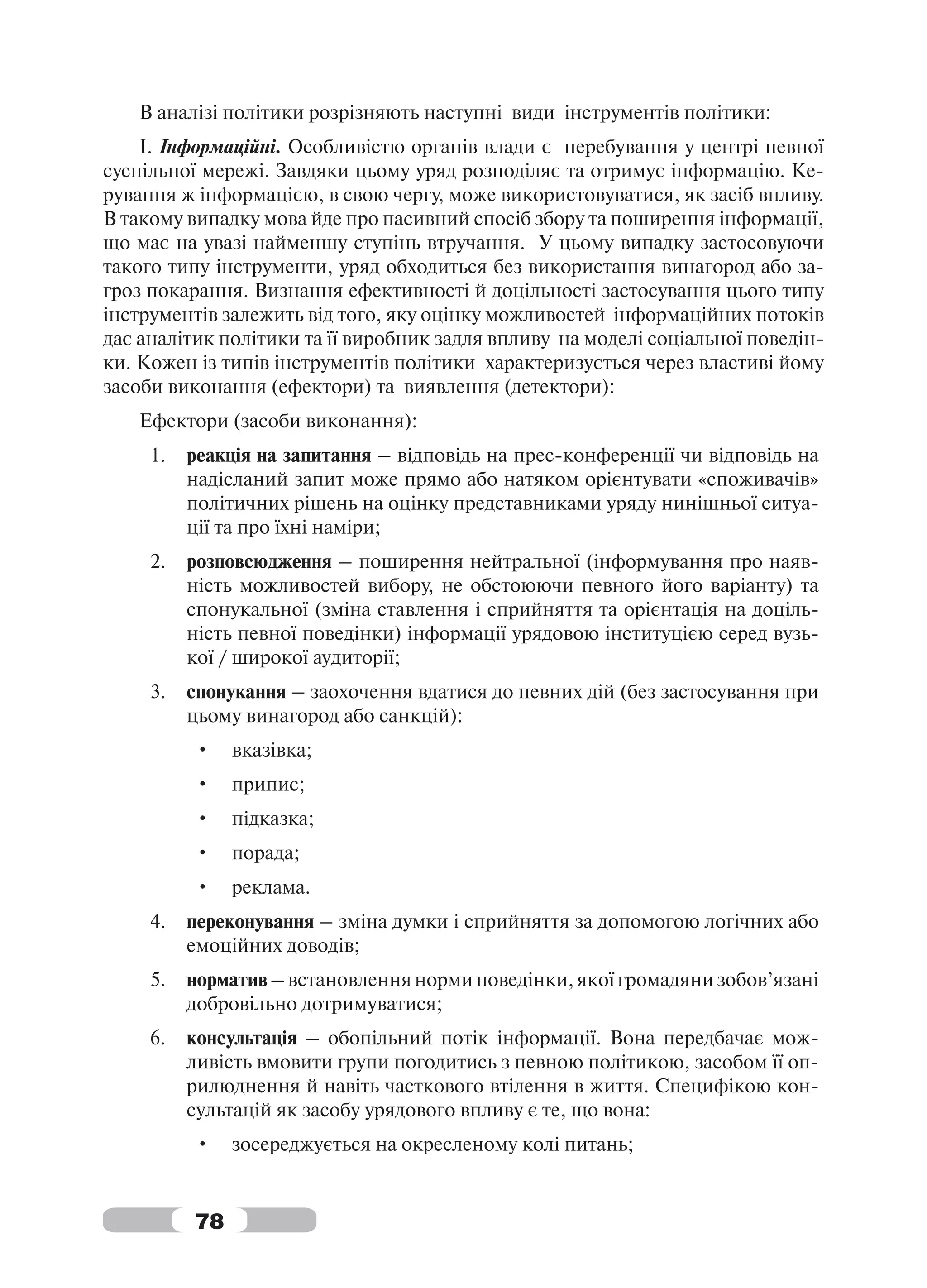 В аналізі політики розрізняють наступні види інструментів політики:
    І. Інформаційні. Особливістю органів влади є перебування у центрі певної
суспільної мережі. Завдяки цьому уряд розподіляє та отримує інформацію. Ке-
рування ж інформацією, в свою чергу, може використовуватися, як засіб впливу.
В такому випадку мова йде про пасивний спосіб збору та поширення інформації,
що має на увазі найменшу ступінь втручання. У цьому випадку застосовуючи
такого типу інструменти, уряд обходиться без використання винагород або за-
гроз покарання. Визнання ефективності й доцільності застосування цього типу
інструментів залежить від того, яку оцінку можливостей інформаційних потоків
дає аналітик політики та її виробник задля впливу на моделі соціальної поведін-
ки. Кожен із типів інструментів політики характеризується через властиві йому
засоби виконання (ефектори) та виявлення (детектори):
   Ефектори (засоби виконання):
     1.   реакція на запитання – відповідь на прес-конференції чи відповідь на
          надісланий запит може прямо або натяком орієнтувати «споживачів»
          політичних рішень на оцінку представниками уряду нинішньої ситуа-
          ції та про їхні наміри;
     2.   розповсюдження – поширення нейтральної (інформування про наяв-
          ність можливостей вибору, не обстоюючи певного його варіанту) та
          спонукальної (зміна ставлення і сприйняття та орієнтація на доціль-
          ність певної поведінки) інформації урядовою інституцією серед вузь-
          кої / широкої аудиторії;
     3.   спонукання – заохочення вдатися до певних дій (без застосування при
          цьому винагород або санкцій):
          •    вказівка;
          •    припис;
          •    підказка;
          •    порада;
          •    реклама.
     4.   переконування – зміна думки і сприйняття за допомогою логічних або
          емоційних доводів;
     5.   норматив – встановлення норми поведінки, якої громадяни зобов’язані
          добровільно дотримуватися;
     6.   консультація – обопільний потік інформації. Вона передбачає мож-
          ливість вмовити групи погодитись з певною політикою, засобом її оп-
          рилюднення й навіть часткового втілення в життя. Специфікою кон-
          сультацій як засобу урядового впливу є те, що вона:
          •    зосереджується на окресленому колі питань;


          78
 