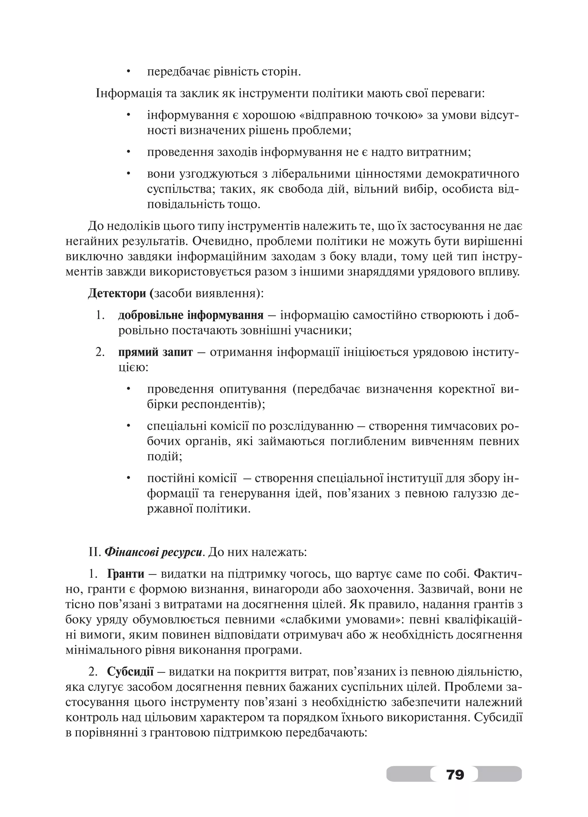•   передбачає рівність сторін.
     Інформація та заклик як інструменти політики мають свої переваги:
          •   інформування є хорошою «відправною точкою» за умови відсут-
              ності визначених рішень проблеми;
          •   проведення заходів інформування не є надто витратним;
          •   вони узгоджуються з ліберальними цінностями демократичного
              суспільства; таких, як свобода дій, вільний вибір, особиста від-
              повідальність тощо.
    До недоліків цього типу інструментів належить те, що їх застосування не дає
негайних результатів. Очевидно, проблеми політики не можуть бути вирішенні
виключно завдяки інформаційним заходам з боку влади, тому цей тип інстру-
ментів завжди використовується разом з іншими знаряддями урядового впливу.
   Детектори (засоби виявлення):
     1.   добровільне інформування – інформацію самостійно створюють і доб-
          ровільно постачають зовнішні учасники;
     2.   прямий запит – отримання інформації ініціюється урядовою інститу-
          цією:
          •   проведення опитування (передбачає визначення коректної ви-
              бірки респондентів);
          •   спеціальні комісії по розслідуванню – створення тимчасових ро-
              бочих органів, які займаються поглибленим вивченням певних
              подій;
          •   постійні комісії – створення спеціальної інституції для збору ін-
              формації та генерування ідей, пов’язаних з певною галуззю де-
              ржавної політики.


   ІІ. Фінансові ресурси. До них належать:
    1. Гранти – видатки на підтримку чогось, що вартує саме по собі. Фактич-
но, гранти є формою визнання, винагороди або заохочення. Зазвичай, вони не
тісно пов’язані з витратами на досягнення цілей. Як правило, надання грантів з
боку уряду обумовлюється певними «слабкими умовами»: певні кваліфікацій-
ні вимоги, яким повинен відповідати отримувач або ж необхідність досягнення
мінімального рівня виконання програми.
    2. Субсидії – видатки на покриття витрат, пов’язаних із певною діяльністю,
яка слугує засобом досягнення певних бажаних суспільних цілей. Проблеми за-
стосування цього інструменту пов’язані з необхідністю забезпечити належний
контроль над цільовим характером та порядком їхнього використання. Субсидії
в порівнянні з грантовою підтримкою передбачають:


                                                                  79
 
