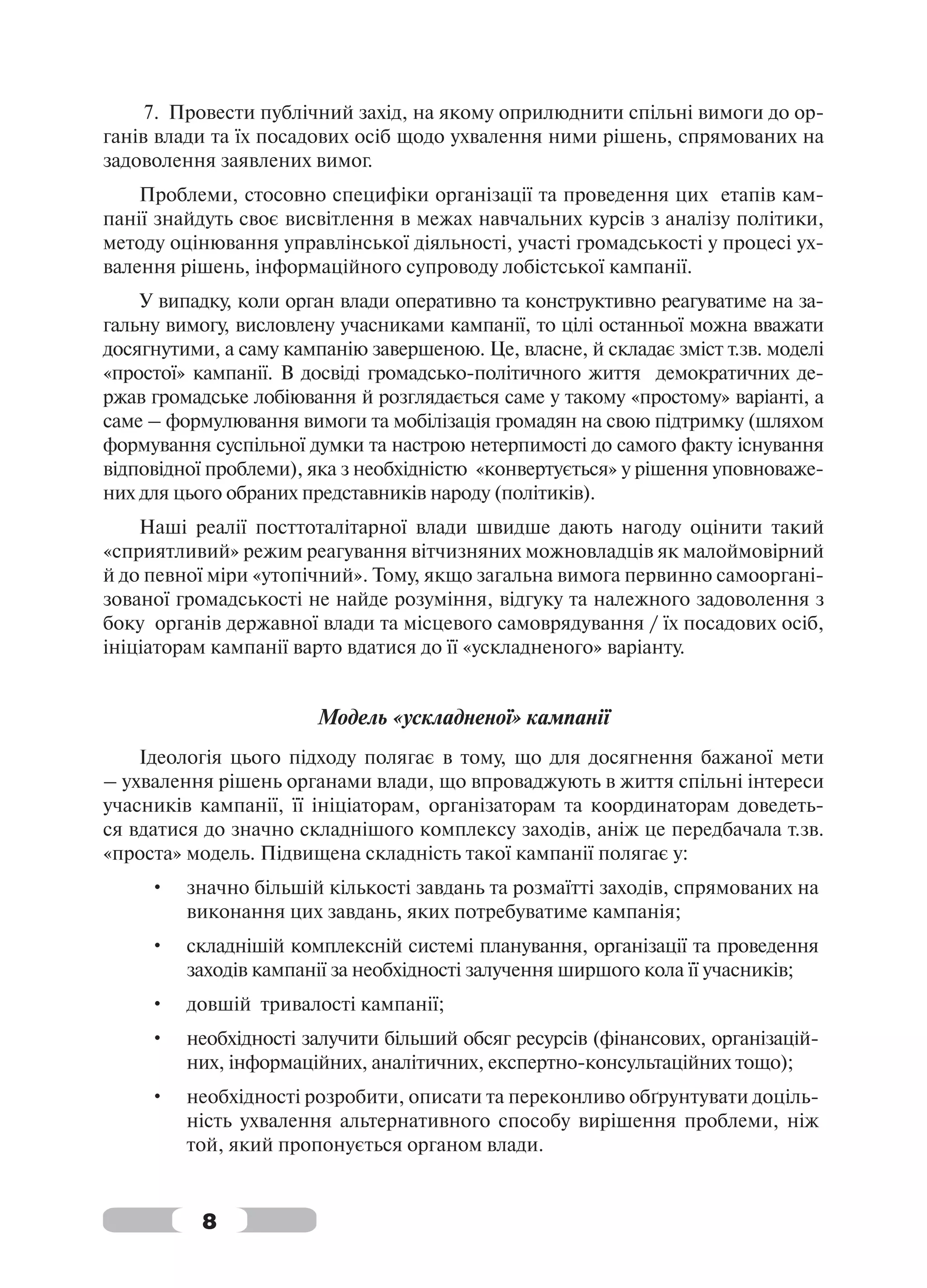 7. Провести публічний захід, на якому оприлюднити спільні вимоги до ор-
ганів влади та їх посадових осіб щодо ухвалення ними рішень, спрямованих на
задоволення заявлених вимог.
    Проблеми, стосовно специфіки організації та проведення цих етапів кам-
панії знайдуть своє висвітлення в межах навчальних курсів з аналізу політики,
методу оцінювання управлінської діяльності, участі громадськості у процесі ух-
валення рішень, інформаційного супроводу лобістської кампанії.
    У випадку, коли орган влади оперативно та конструктивно реагуватиме на за-
гальну вимогу, висловлену учасниками кампанії, то цілі останньої можна вважати
досягнутими, а саму кампанію завершеною. Це, власне, й складає зміст т.зв. моделі
«простої» кампанії. В досвіді громадсько-політичного життя демократичних де-
ржав громадське лобіювання й розглядається саме у такому «простому» варіанті, а
саме – формулювання вимоги та мобілізація громадян на свою підтримку (шляхом
формування суспільної думки та настрою нетерпимості до самого факту існування
відповідної проблеми), яка з необхідністю «конвертується» у рішення уповноваже-
них для цього обраних представників народу (політиків).
    Наші реалії посттоталітарної влади швидше дають нагоду оцінити такий
«сприятливий» режим реагування вітчизняних можновладців як малоймовірний
й до певної міри «утопічний». Тому, якщо загальна вимога первинно самооргані-
зованої громадськості не найде розуміння, відгуку та належного задоволення з
боку органів державної влади та місцевого самоврядування / їх посадових осіб,
ініціаторам кампанії варто вдатися до її «ускладненого» варіанту.


                        Модель «ускладненої» кампанії
    Ідеологія цього підходу полягає в тому, що для досягнення бажаної мети
– ухвалення рішень органами влади, що впроваджують в життя спільні інтереси
учасників кампанії, її ініціаторам, організаторам та координаторам доведеть-
ся вдатися до значно складнішого комплексу заходів, аніж це передбачала т.зв.
«проста» модель. Підвищена складність такої кампанії полягає у:
     •   значно більшій кількості завдань та розмаїтті заходів, спрямованих на
         виконання цих завдань, яких потребуватиме кампанія;
     •   складнішій комплексній системі планування, організації та проведення
         заходів кампанії за необхідності залучення ширшого кола її учасників;
     •   довшій тривалості кампанії;
     •   необхідності залучити більший обсяг ресурсів (фінансових, організацій-
         них, інформаційних, аналітичних, експертно-консультаційних тощо);
     •   необхідності розробити, описати та переконливо обґрунтувати доціль-
         ність ухвалення альтернативного способу вирішення проблеми, ніж
         той, який пропонується органом влади.


           8
 