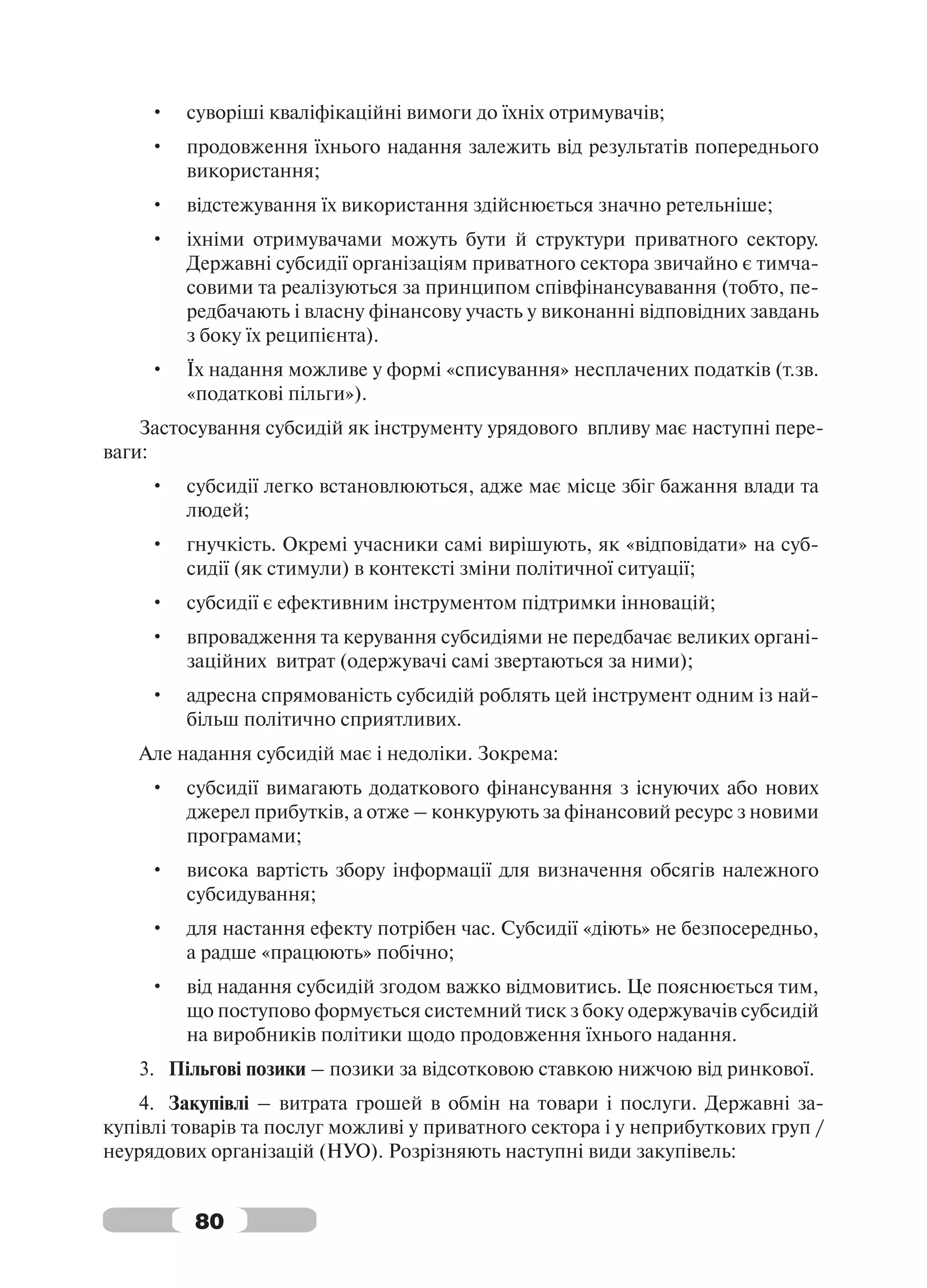 •   суворіші кваліфікаційні вимоги до їхніх отримувачів;
     •   продовження їхнього надання залежить від результатів попереднього
         використання;
     •   відстежування їх використання здійснюється значно ретельніше;
     •   іхніми отримувачами можуть бути й структури приватного сектору.
         Державні субсидії організаціям приватного сектора звичайно є тимча-
         совими та реалізуються за принципом співфінансувавання (тобто, пе-
         редбачають і власну фінансову участь у виконанні відповідних завдань
         з боку їх реципієнта).
     •   Їх надання можливе у формі «списування» несплачених податків (т.зв.
         «податкові пільги»).
    Застосування субсидій як інструменту урядового впливу має наступні пере-
ваги:
     •   субсидії легко встановлюються, адже має місце збіг бажання влади та
         людей;
     •   гнучкість. Окремі учасники самі вирішують, як «відповідати» на суб-
         сидії (як стимули) в контексті зміни політичної ситуації;
     •   субсидії є ефективним інструментом підтримки інновацій;
     •   впровадження та керування субсидіями не передбачає великих органі-
         заційних витрат (одержувачі самі звертаються за ними);
     •   адресна спрямованість субсидій роблять цей інструмент одним із най-
         більш політично сприятливих.
   Але надання субсидій має і недоліки. Зокрема:
     •   субсидії вимагають додаткового фінансування з існуючих або нових
         джерел прибутків, а отже – конкурують за фінансовий ресурс з новими
         програмами;
     •   висока вартість збору інформації для визначення обсягів належного
         субсидування;
     •   для настання ефекту потрібен час. Субсидії «діють» не безпосередньо,
         а радше «працюють» побічно;
     •   від надання субсидій згодом важко відмовитись. Це пояснюється тим,
         що поступово формується системний тиск з боку одержувачів субсидій
         на виробників політики щодо продовження їхнього надання.
   3. Пільгові позики – позики за відсотковою ставкою нижчою від ринкової.
    4. Закупівлі – витрата грошей в обмін на товари і послуги. Державні за-
купівлі товарів та послуг можливі у приватного сектора і у неприбуткових груп /
неурядових організацій (НУО). Розрізняють наступні види закупівель:


          80
 