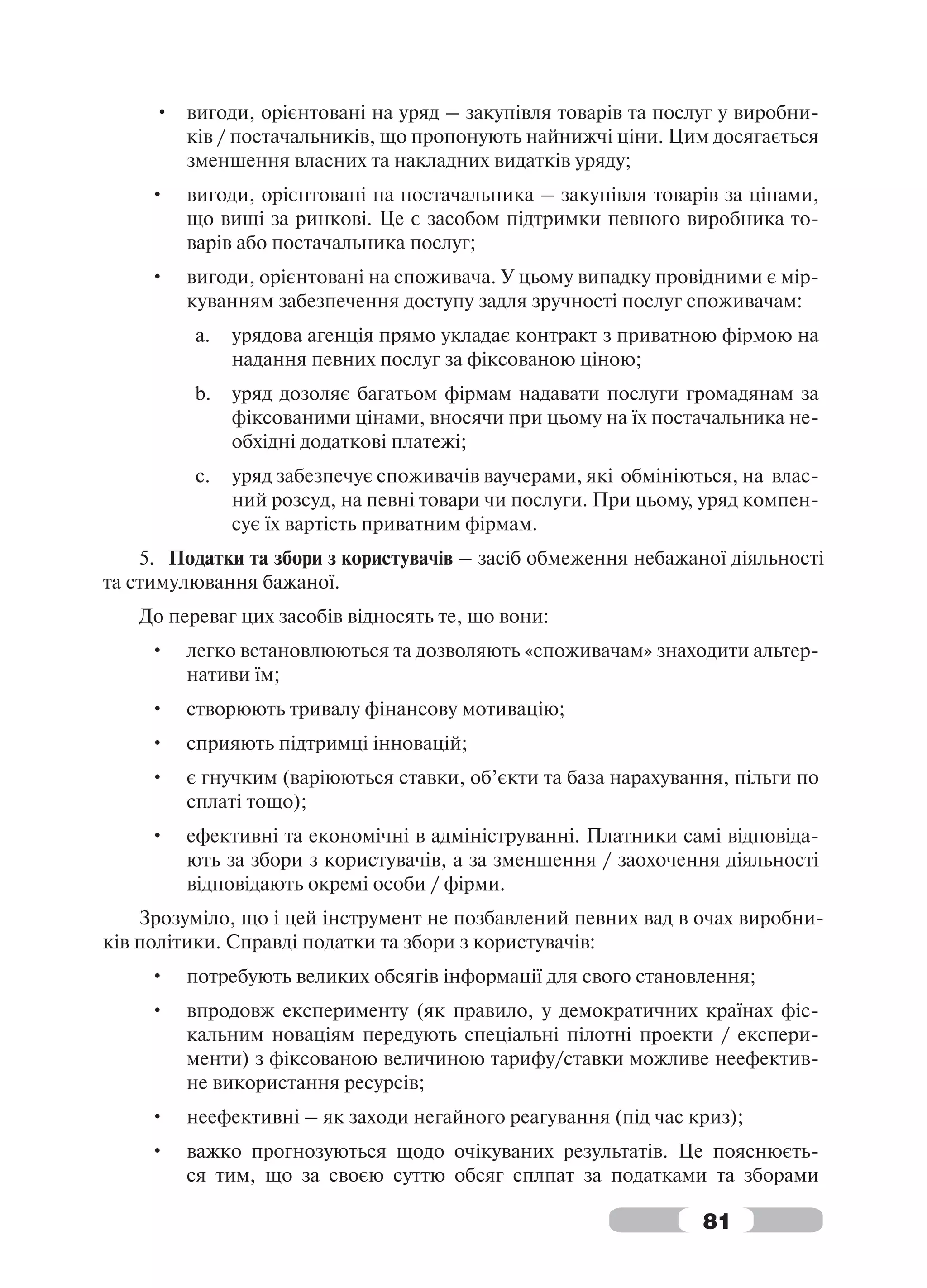 • вигоди, орієнтовані на уряд – закупівля товарів та послуг у виробни-
       ків / постачальників, що пропонують найнижчі ціни. Цим досягається
       зменшення власних та накладних видатків уряду;
     •   вигоди, орієнтовані на постачальника – закупівля товарів за цінами,
         що вищі за ринкові. Це є засобом підтримки певного виробника то-
         варів або постачальника послуг;
     •   вигоди, орієнтовані на споживача. У цьому випадку провідними є мір-
         куванням забезпечення доступу задля зручності послуг споживачам:
         a.   урядова агенція прямо укладає контракт з приватною фірмою на
              надання певних послуг за фіксованою ціною;
         b.   уряд дозоляє багатьом фірмам надавати послуги громадянам за
              фіксованими цінами, вносячи при цьому на їх постачальника не-
              обхідні додаткові платежі;
         c.   уряд забезпечує споживачів ваучерами, які обмініються, на влас-
              ний розсуд, на певні товари чи послуги. При цьому, уряд компен-
              сує їх вартість приватним фірмам.
    5. Податки та збори з користувачів – засіб обмеження небажаної діяльності
та стимулювання бажаної.
   До переваг цих засобів відносять те, що вони:
     •   легко встановлюються та дозволяють «споживачам» знаходити альтер-
         нативи їм;
     •   створюють тривалу фінансову мотивацію;
     •   сприяють підтримці інновацій;
     •   є гнучким (варіюються ставки, об’єкти та база нарахування, пільги по
         сплаті тощо);
     •   ефективні та економічні в адмініструванні. Платники самі відповіда-
         ють за збори з користувачів, а за зменшення / заохочення діяльності
         відповідають окремі особи / фірми.
    Зрозуміло, що і цей інструмент не позбавлений певних вад в очах виробни-
ків політики. Справді податки та збори з користувачів:
     •   потребують великих обсягів інформації для свого становлення;
     •   впродовж експерименту (як правило, у демократичних країнах фіс-
         кальним новаціям передують спеціальні пілотні проекти / експери-
         менти) з фіксованою величиною тарифу/ставки можливе неефектив-
         не використання ресурсів;
     •   неефективні – як заходи негайного реагування (під час криз);
     •   важко прогнозуються щодо очікуваних результатів. Це пояснюєть-
         ся тим, що за своєю суттю обсяг сплпат за податками та зборами

                                                                81
 