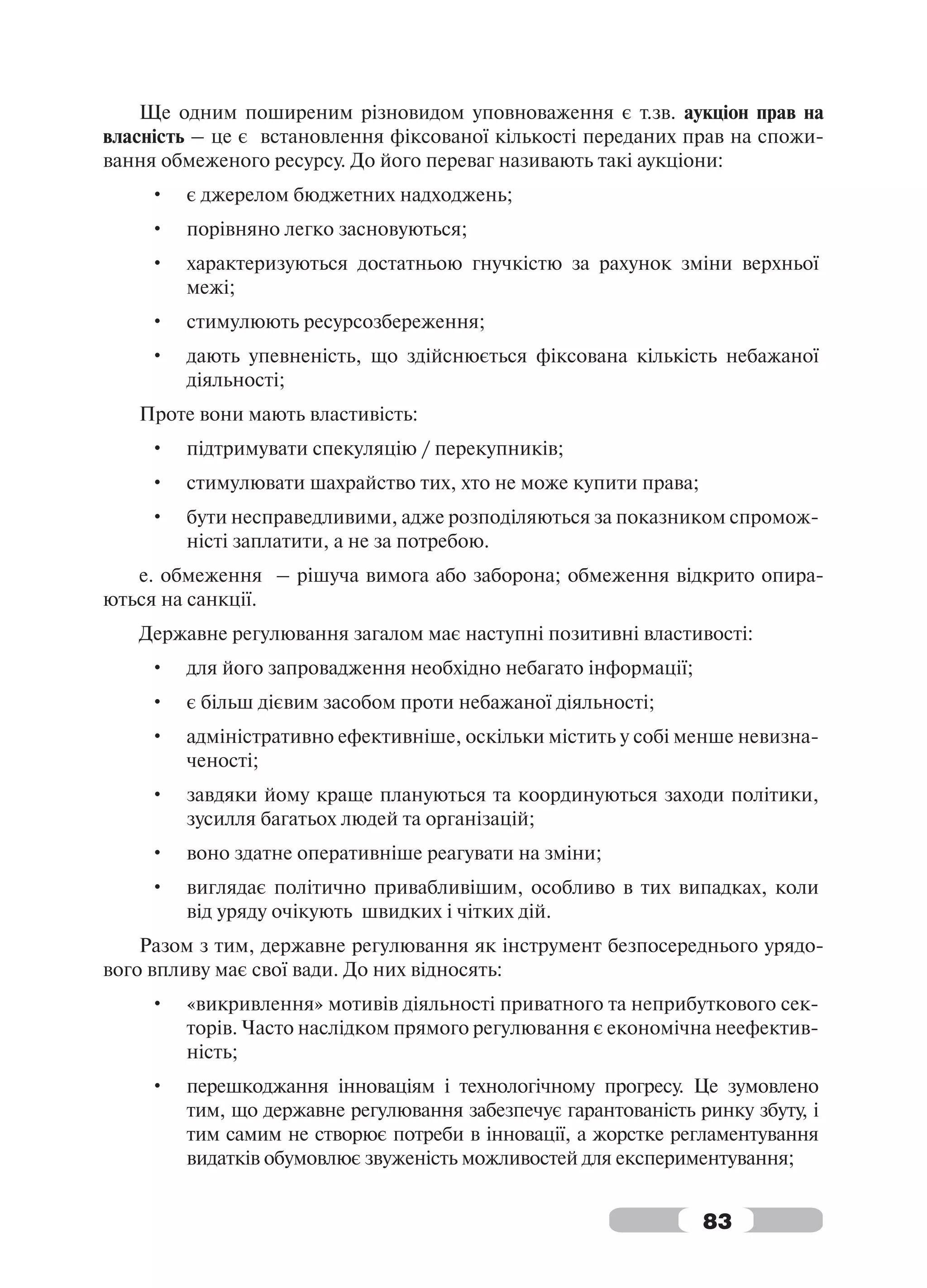 Ще одним поширеним різновидом уповноваження є т.зв. аукціон прав на
власність – це є встановлення фіксованої кількості переданих прав на спожи-
вання обмеженого ресурсу. До його переваг називають такі аукціони:
    •   є джерелом бюджетних надходжень;
    •   порівняно легко засновуються;
    •   характеризуються достатньою гнучкістю за рахунок зміни верхньої
        межі;
    •   стимулюють ресурсозбереження;
    •   дають упевненість, що здійснюється фіксована кількість небажаної
        діяльності;
   Проте вони мають властивість:
    •   підтримувати спекуляцію / перекупників;
    •   стимулювати шахрайство тих, хто не може купити права;
    •   бути несправедливими, адже розподіляються за показником спромож-
        ністі заплатити, а не за потребою.
   e. обмеження – рішуча вимога або заборона; обмеження відкрито опира-
ються на санкції.
   Державне регулювання загалом має наступні позитивні властивості:
    •   для його запровадження необхідно небагато інформації;
    •   є більш дієвим засобом проти небажаної діяльності;
    •   адміністративно ефективніше, оскільки містить у собі менше невизна-
        ченості;
    •   завдяки йому краще плануються та координуються заходи політики,
        зусилля багатьох людей та організацій;
    •   воно здатне оперативніше реагувати на зміни;
    •   виглядає політично привабливішим, особливо в тих випадках, коли
        від уряду очікують швидких і чітких дій.
    Разом з тим, державне регулювання як інструмент безпосереднього урядо-
вого впливу має свої вади. До них відносять:
    •   «викривлення» мотивів діяльності приватного та неприбуткового сек-
        торів. Часто наслідком прямого регулювання є економічна неефектив-
        ність;
    •   перешкоджання інноваціям і технологічному прогресу. Це зумовлено
        тим, що державне регулювання забезпечує гарантованість ринку збуту, і
        тим самим не створює потреби в інновації, а жорстке регламентування
        видатків обумовлює звуженість можливостей для експериментування;


                                                                83
 