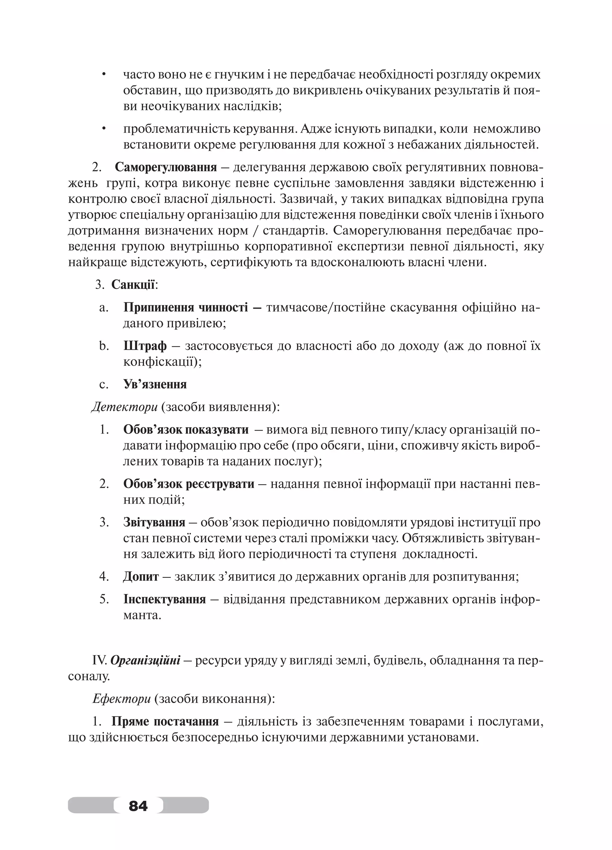 •    часто воно не є гнучким і не передбачає необхідності розгляду окремих
          обставин, що призводять до викривлень очікуваних результатів й поя-
          ви неочікуваних наслідків;
     •    проблематичність керування. Адже існують випадки, коли неможливо
          встановити окреме регулювання для кожної з небажаних діяльностей.
    2. Саморегулювання – делегування державою своїх регулятивних повнова-
жень групі, котра виконує певне суспільне замовлення завдяки відстеженню і
контролю своєї власної діяльності. Зазвичай, у таких випадках відповідна група
утворює спеціальну організацію для відстеження поведінки своїх членів і їхнього
дотримання визначених норм / стандартів. Саморегулювання передбачає про-
ведення групою внутрішньо корпоративної експертизи певної діяльності, яку
найкраще відстежують, сертифікують та вдосконалюють власні члени.
    3. Санкції:
     a.   Припинення чинності – тимчасове/постійне скасування офіційно на-
          даного привілею;
     b.   Штраф – застосовується до власності або до доходу (аж до повної їх
          конфіскації);
     c.   Ув’язнення
    Детектори (засоби виявлення):
     1.   Обов’язок показувати – вимога від певного типу/класу організацій по-
          давати інформацію про себе (про обсяги, ціни, споживчу якість вироб-
          лених товарів та наданих послуг);
     2.   Обов’язок реєструвати – надання певної інформації при настанні пев-
          них подій;
     3.   Звітування – обов’язок періодично повідомляти урядові інституції про
          стан певної системи через сталі проміжки часу. Обтяжливість звітуван-
          ня залежить від його періодичності та ступеня докладності.
     4.   Допит – заклик з’явитися до державних органів для розпитування;
     5.   Інспектування – відвідання представником державних органів інфор-
          манта.


   IV. Організційні – ресурси уряду у вигляді землі, будівель, обладнання та пер-
соналу.
    Ефектори (засоби виконання):
   1. Пряме постачання – діяльність із забезпеченням товарами і послугами,
що здійснюється безпосередньо існуючими державними установами.




          84
 