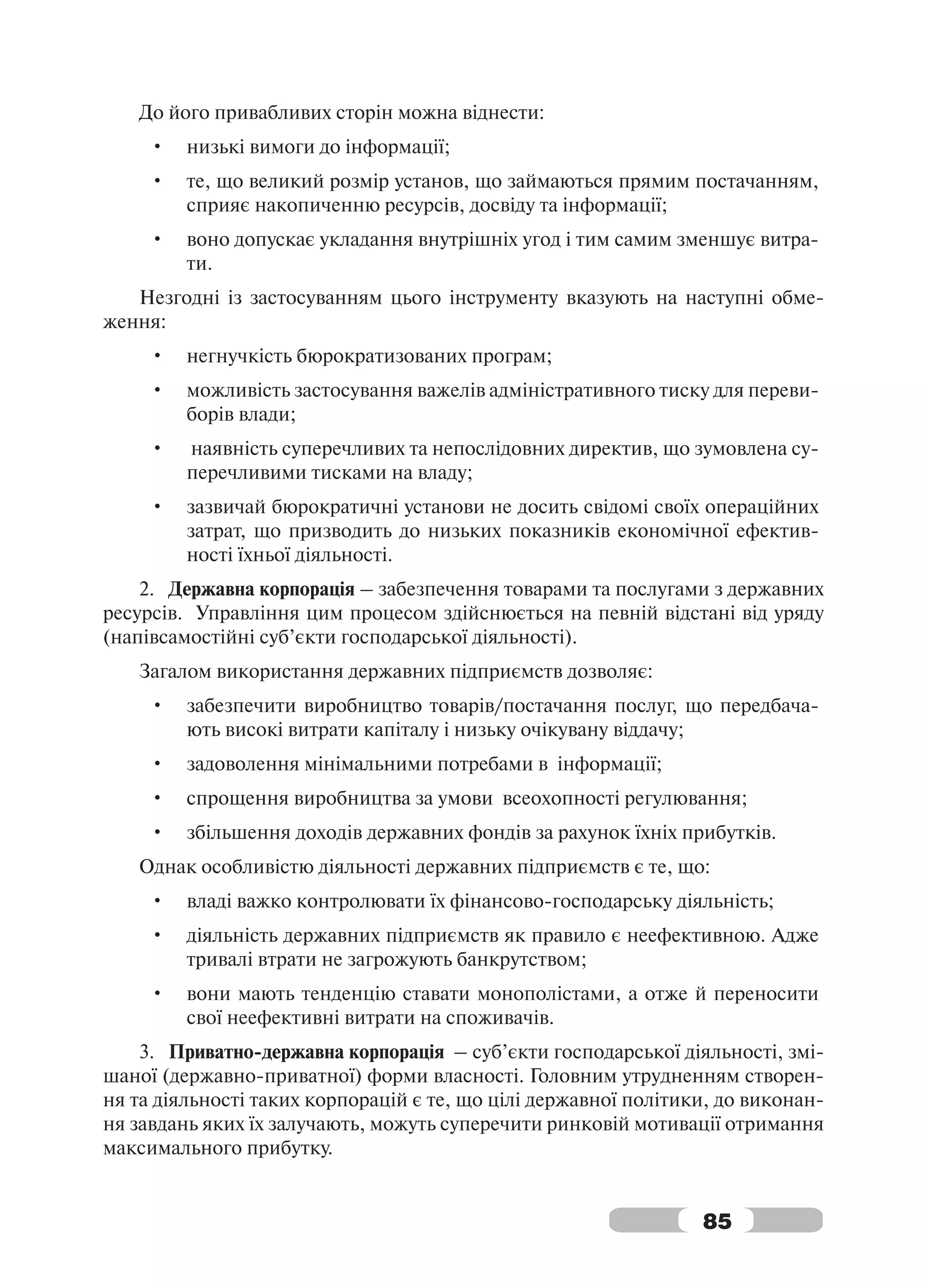До його привабливих сторін можна віднести:
     •   низькі вимоги до інформації;
     •   те, що великий розмір установ, що займаються прямим постачанням,
         сприяє накопиченню ресурсів, досвіду та інформації;
     •   воно допускає укладання внутрішніх угод і тим самим зменшує витра-
         ти.
   Незгодні із застосуванням цього інструменту вказують на наступні обме-
ження:
     •   негнучкість бюрократизованих програм;
     •   можливість застосування важелів адміністративного тиску для переви-
         борів влади;
     •   наявність суперечливих та непослідовних директив, що зумовлена су-
         перечливими тисками на владу;
     •   зазвичай бюрократичні установи не досить свідомі своїх операційних
         затрат, що призводить до низьких показників економічної ефектив-
         ності їхньої діяльності.
    2. Державна корпорація – забезпечення товарами та послугами з державних
ресурсів. Управління цим процесом здійснюється на певній відстані від уряду
(напівсамостійні суб’єкти господарської діяльності).
   Загалом використання державних підприємств дозволяє:
     •   забезпечити виробництво товарів/постачання послуг, що передбача-
         ють високі витрати капіталу і низьку очікувану віддачу;
     •   задоволення мінімальними потребами в інформації;
     •   спрощення виробництва за умови всеохопності регулювання;
     •   збільшення доходів державних фондів за рахунок їхніх прибутків.
   Однак особливістю діяльності державних підприємств є те, що:
     •   владі важко контролювати їх фінансово-господарську діяльність;
     •   діяльність державних підприємств як правило є неефективною. Адже
         тривалі втрати не загрожують банкрутством;
     •   вони мають тенденцію ставати монополістами, а отже й переносити
         свої неефективні витрати на споживачів.
    3. Приватно-державна корпорація – суб’єкти господарської діяльності, змі-
шаної (державно-приватної) форми власності. Головним утрудненням створен-
ня та діяльності таких корпорацій є те, що цілі державної політики, до виконан-
ня завдань яких їх залучають, можуть суперечити ринковій мотивації отримання
максимального прибутку.


                                                                 85
 