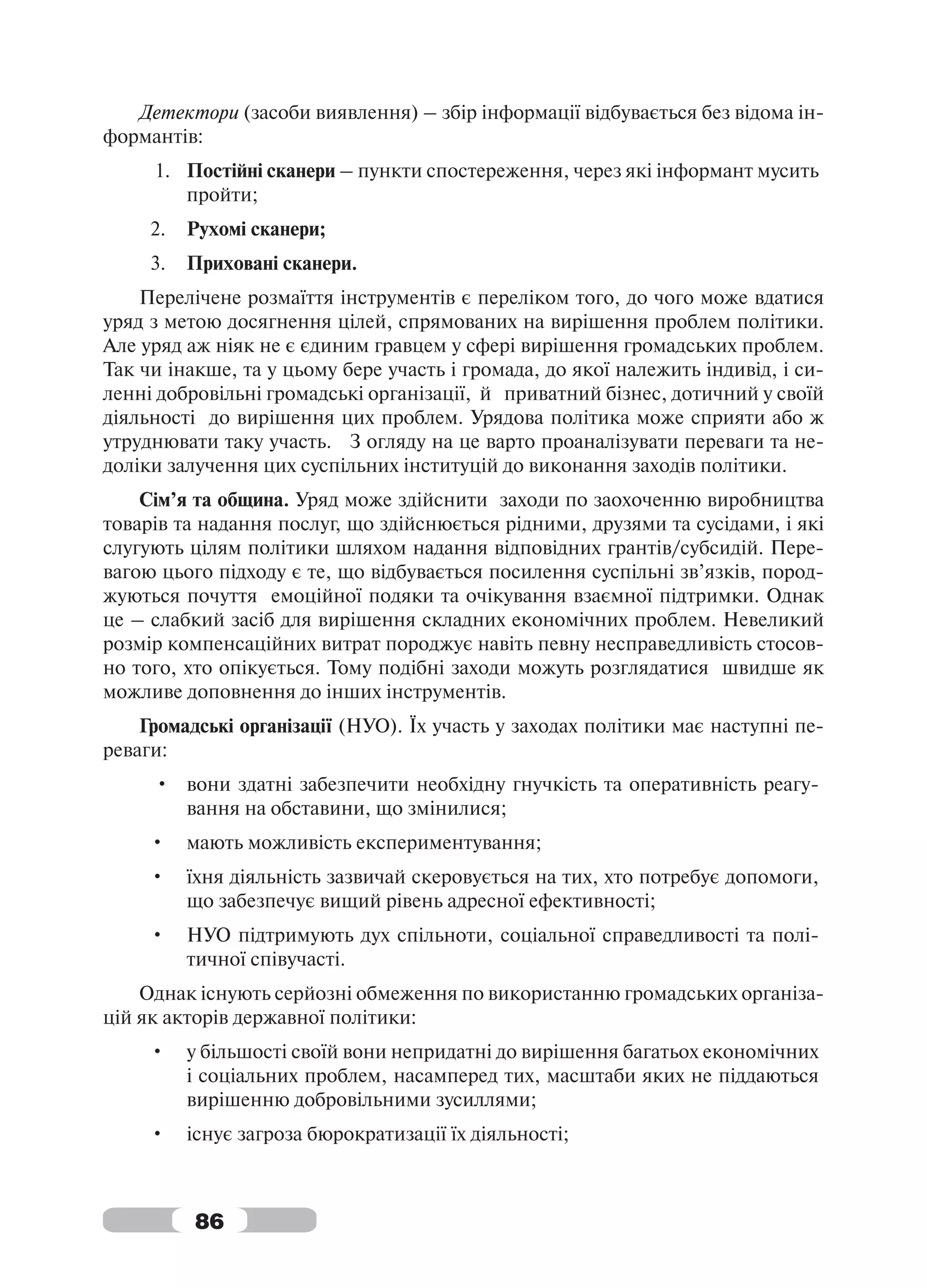 Детектори (засоби виявлення) – збір інформації відбувається без відома ін-
формантів:
     1. Постійні сканери – пункти спостереження, через які інформант мусить
        пройти;
     2.   Рухомі сканери;
     3.   Приховані сканери.
    Перелічене розмаїття інструментів є переліком того, до чого може вдатися
уряд з метою досягнення цілей, спрямованих на вирішення проблем політики.
Але уряд аж ніяк не є єдиним гравцем у сфері вирішення громадських проблем.
Так чи інакше, та у цьому бере участь і громада, до якої належить індивід, і си-
ленні добровільні громадські організації, й приватний бізнес, дотичний у своїй
діяльності до вирішення цих проблем. Урядова політика може сприяти або ж
утруднювати таку участь. З огляду на це варто проаналізувати переваги та не-
доліки залучення цих суспільних інституцій до виконання заходів політики.
    Сім’я та община. Уряд може здійснити заходи по заохоченню виробництва
товарів та надання послуг, що здійснюється рідними, друзями та сусідами, і які
слугують цілям політики шляхом надання відповідних грантів/субсидій. Пере-
вагою цього підходу є те, що відбувається посилення суспільні зв’язків, пород-
жуються почуття емоційної подяки та очікування взаємної підтримки. Однак
це – слабкий засіб для вирішення складних економічних проблем. Невеликий
розмір компенсаційних витрат породжує навіть певну несправедливість стосов-
но того, хто опікується. Тому подібні заходи можуть розглядатися швидше як
можливе доповнення до інших інструментів.
    Громадські організації (НУО). Їх участь у заходах політики має наступні пе-
реваги:
     • вони здатні забезпечити необхідну гнучкість та оперативність реагу-
       вання на обставини, що змінилися;
     •    мають можливість експериментування;
     •    їхня діяльність зазвичай скеровується на тих, хто потребує допомоги,
          що забезпечує вищий рівень адресної ефективності;
     •    НУО підтримують дух спільноти, соціальної справедливості та полі-
          тичної співучасті.
    Однак існують серйозні обмеження по використанню громадських організа-
цій як акторів державної політики:
     •    у більшості своїй вони непридатні до вирішення багатьох економічних
          і соціальних проблем, насамперед тих, масштаби яких не піддаються
          вирішенню добровільними зусиллями;
     •    існує загроза бюрократизації їх діяльності;



          86
 