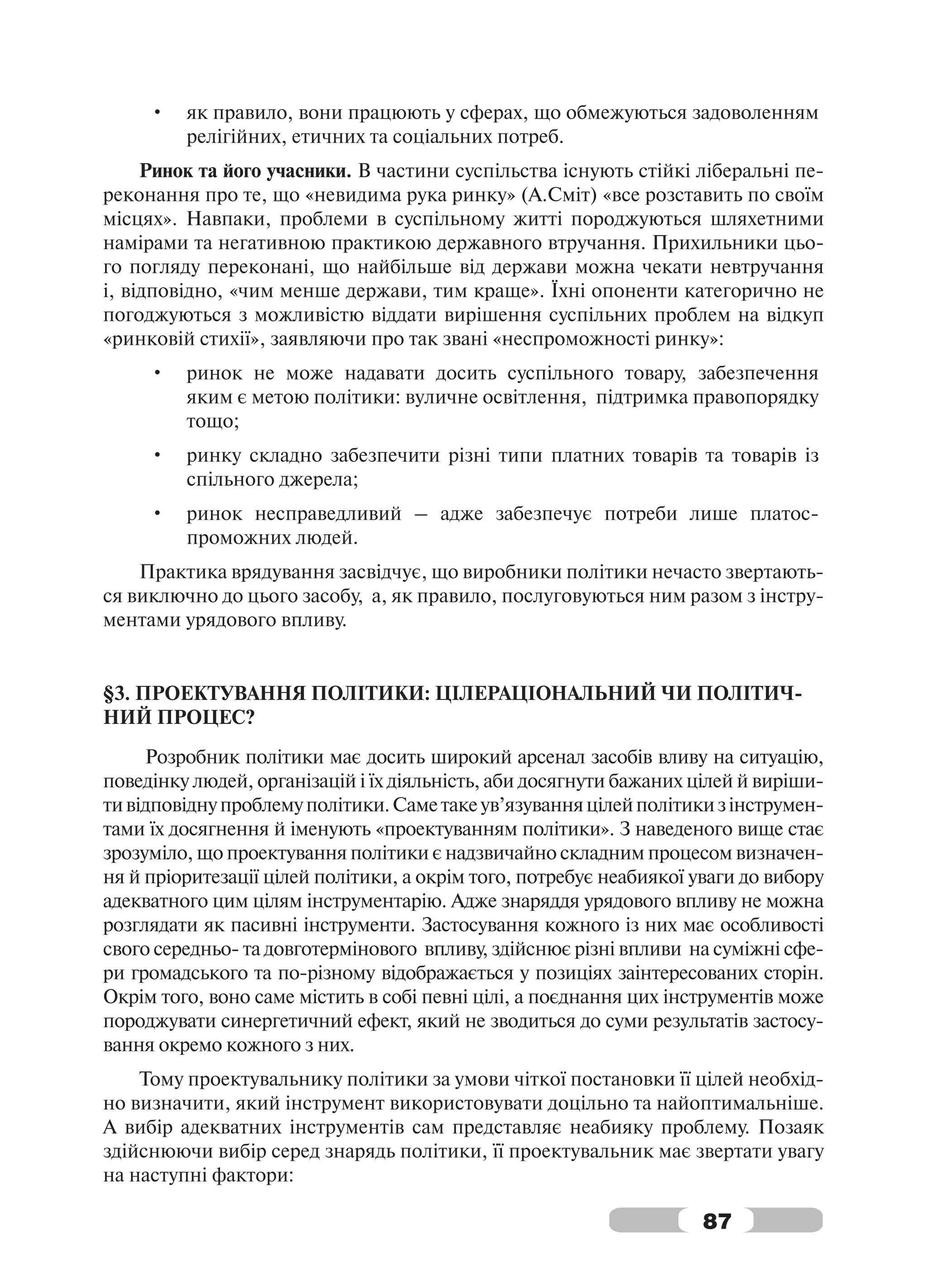 •   як правило, вони працюють у сферах, що обмежуються задоволенням
         релігійних, етичних та соціальних потреб.
     Ринок та його учасники. В частини суспільства існують стійкі ліберальні пе-
реконання про те, що «невидима рука ринку» (А.Сміт) «все розставить по своїм
місцях». Навпаки, проблеми в суспільному житті породжуються шляхетними
намірами та негативною практикою державного втручання. Прихильники цьо-
го погляду переконані, що найбільше від держави можна чекати невтручання
і, відповідно, «чим менше держави, тим краще». Їхні опоненти категорично не
погоджуються з можливістю віддати вирішення суспільних проблем на відкуп
«ринковій стихії», заявляючи про так звані «неспроможності ринку»:
     •   ринок не може надавати досить суспільного товару, забезпечення
         яким є метою політики: вуличне освітлення, підтримка правопорядку
         тощо;
     •   ринку складно забезпечити різні типи платних товарів та товарів із
         спільного джерела;
     •   ринок несправедливий – адже забезпечує потреби лише платос-
         проможних людей.
    Практика врядування засвідчує, що виробники політики нечасто звертають-
ся виключно до цього засобу, а, як правило, послуговуються ним разом з інстру-
ментами урядового впливу.


§3. ПРОЕКТУВАННЯ ПОЛІТИКИ: ЦІЛЕРАЦІОНАЛЬНИЙ ЧИ ПОЛІТИЧ-
НИЙ ПРОЦЕС?
     Розробник політики має досить широкий арсенал засобів вливу на ситуацію,
поведінку людей, організацій і їх діяльність, аби досягнути бажаних цілей й виріши-
ти відповідну проблему політики. Саме таке ув’язування цілей політики з інструмен-
тами їх досягнення й іменують «проектуванням політики». З наведеного вище стає
зрозуміло, що проектування політики є надзвичайно складним процесом визначен-
ня й пріоритезації цілей політики, а окрім того, потребує неабиякої уваги до вибору
адекватного цим цілям інструментарію. Адже знаряддя урядового впливу не можна
розглядати як пасивні інструменти. Застосування кожного із них має особливості
свого середньо- та довготермінового впливу, здійснює різні впливи на суміжні сфе-
ри громадського та по-різному відображається у позиціях заінтересованих сторін.
Окрім того, воно саме містить в собі певні цілі, а поєднання цих інструментів може
породжувати синергетичний ефект, який не зводиться до суми результатів застосу-
вання окремо кожного з них.
    Тому проектувальнику політики за умови чіткої постановки її цілей необхід-
но визначити, який інструмент використовувати доцільно та найоптимальніше.
А вибір адекватних інструментів сам представляє неабияку проблему. Позаяк
здійснюючи вибір серед знарядь політики, її проектувальник має звертати увагу
на наступні фактори:

                                                                     87
 