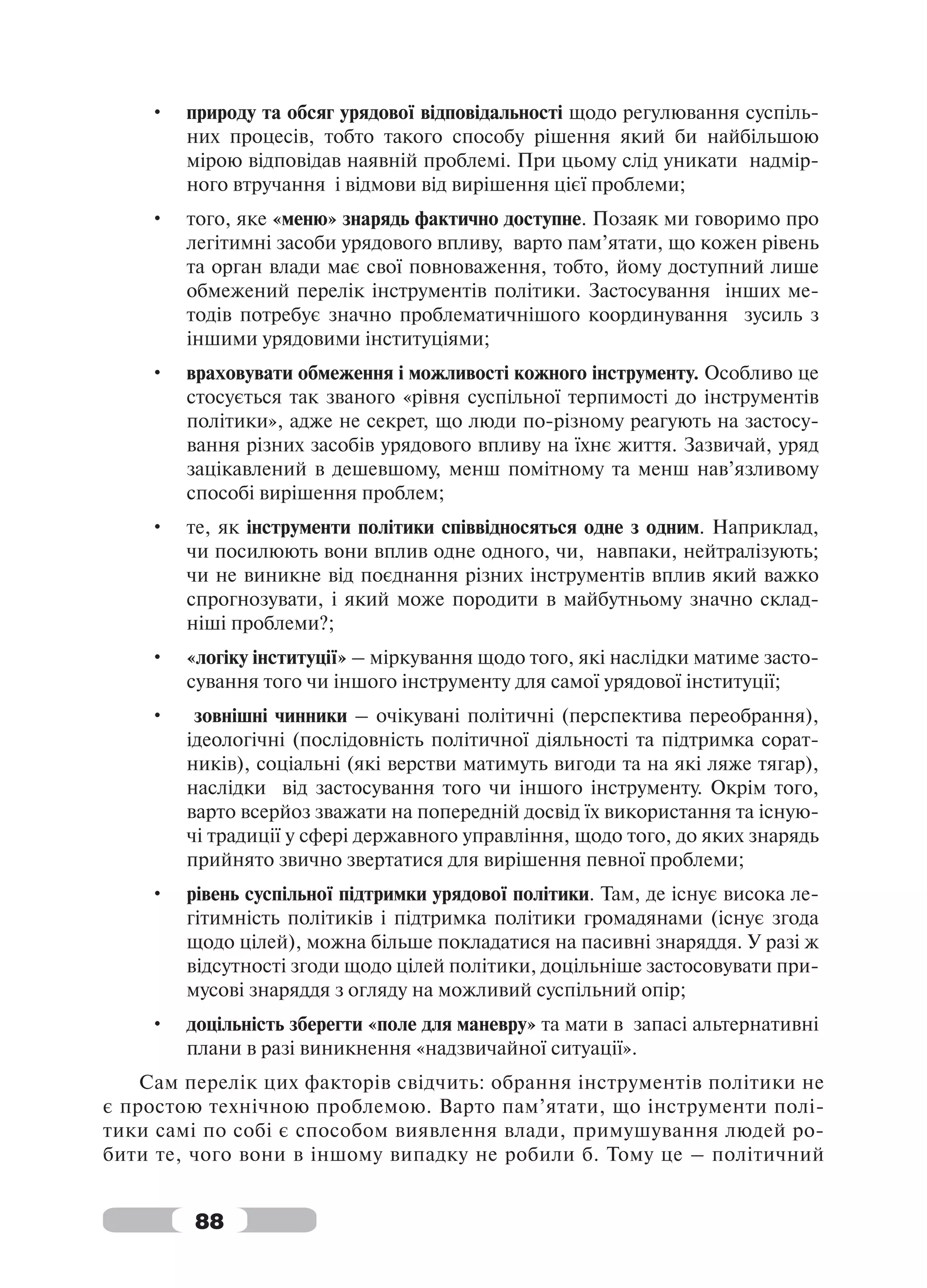 •   природу та обсяг урядової відповідальності щодо регулювання суспіль-
        них процесів, тобто такого способу рішення який би найбільшою
        мірою відповідав наявній проблемі. При цьому слід уникати надмір-
        ного втручання і відмови від вирішення цієї проблеми;
    •   того, яке «меню» знарядь фактично доступне. Позаяк ми говоримо про
        легітимні засоби урядового впливу, варто пам’ятати, що кожен рівень
        та орган влади має свої повноваження, тобто, йому доступний лише
        обмежений перелік інструментів політики. Застосування інших ме-
        тодів потребує значно проблематичнішого координування зусиль з
        іншими урядовими інституціями;
    •   враховувати обмеження і можливості кожного інструменту. Особливо це
        стосується так званого «рівня суспільної терпимості до інструментів
        політики», адже не секрет, що люди по-різному реагують на застосу-
        вання різних засобів урядового впливу на їхнє життя. Зазвичай, уряд
        зацікавлений в дешевшому, менш помітному та менш нав’язливому
        способі вирішення проблем;
    •   те, як інструменти політики співвідносяться одне з одним. Наприклад,
        чи посилюють вони вплив одне одного, чи, навпаки, нейтралізують;
        чи не виникне від поєднання різних інструментів вплив який важко
        спрогнозувати, і який може породити в майбутньому значно склад-
        ніші проблеми?;
    •   «логіку інституції» – міркування щодо того, які наслідки матиме засто-
        сування того чи іншого інструменту для самої урядової інституції;
    •    зовнішні чинники – очікувані політичні (перспектива переобрання),
        ідеологічні (послідовність політичної діяльності та підтримка сорат-
        ників), соціальні (які верстви матимуть вигоди та на які ляже тягар),
        наслідки від застосування того чи іншого інструменту. Окрім того,
        варто всерйоз зважати на попередній досвід їх використання та існую-
        чі традиції у сфері державного управління, щодо того, до яких знарядь
        прийнято звично звертатися для вирішення певної проблеми;
    •   рівень суспільної підтримки урядової політики. Там, де існує висока ле-
        гітимність політиків і підтримка політики громадянами (існує згода
        щодо цілей), можна більше покладатися на пасивні знаряддя. У разі ж
        відсутності згоди щодо цілей політики, доцільніше застосовувати при-
        мусові знаряддя з огляду на можливий суспільний опір;
    •   доцільність зберегти «поле для маневру» та мати в запасі альтернативні
        плани в разі виникнення «надзвичайної ситуації».
    Сам перелік цих факторів свідчить: обрання інструментів політики не
є простою технічною проблемою. Варто пам’ятати, що інструменти полі-
тики самі по собі є способом виявлення влади, примушування людей ро-
бити те, чого вони в іншому випадку не робили б. Тому це – політичний


         88
 