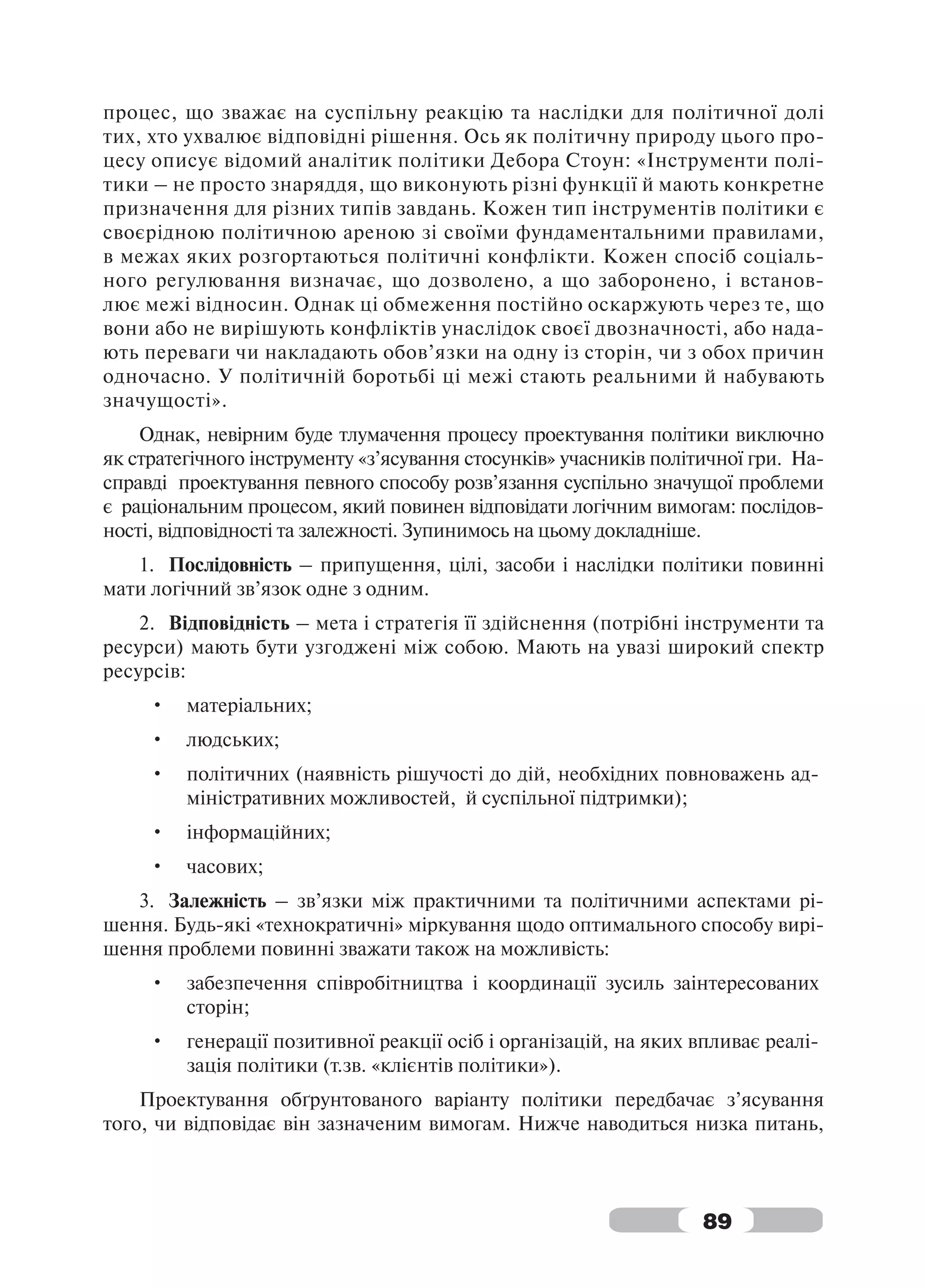 процес, що зважає на суспільну реакцію та наслідки для політичної долі
тих, хто ухвалює відповідні рішення. Ось як політичну природу цього про-
цесу описує відомий аналітик політики Дебора Стоун: «Інструменти полі-
тики – не просто знаряддя, що виконують різні функції й мають конкретне
призначення для різних типів завдань. Кожен тип інструментів політики є
своєрідною політичною ареною зі своїми фундаментальними правилами,
в межах яких розгортаються політичні конфлікти. Кожен спосіб соціаль-
ного регулювання визначає, що дозволено, а що заборонено, і встанов-
лює межі відносин. Однак ці обмеження постійно оскаржують через те, що
вони або не вирішують конфліктів унаслідок своєї двозначності, або нада-
ють переваги чи накладають обов’язки на одну із сторін, чи з обох причин
одночасно. У політичній боротьбі ці межі стають реальними й набувають
значущості».
    Однак, невірним буде тлумачення процесу проектування політики виключно
як стратегічного інструменту «з’ясування стосунків» учасників політичної гри. На-
справді проектування певного способу розв’язання суспільно значущої проблеми
є раціональним процесом, який повинен відповідати логічним вимогам: послідов-
ності, відповідності та залежності. Зупинимось на цьому докладніше.
   1. Послідовність – припущення, цілі, засоби і наслідки політики повинні
мати логічний зв’язок одне з одним.
    2. Відповідність – мета і стратегія її здійснення (потрібні інструменти та
ресурси) мають бути узгоджені між собою. Мають на увазі широкий спектр
ресурсів:
     •   матеріальних;
     •   людських;
     •   політичних (наявність рішучості до дій, необхідних повноважень ад-
         міністративних можливостей, й суспільної підтримки);
     •   інформаційних;
     •   часових;
   3. Залежність – зв’язки між практичними та політичними аспектами рі-
шення. Будь-які «технократичні» міркування щодо оптимального способу вирі-
шення проблеми повинні зважати також на можливість:
     •   забезпечення співробітництва і координації зусиль заінтересованих
         сторін;
     •   генерації позитивної реакції осіб і організацій, на яких впливає реалі-
         зація політики (т.зв. «клієнтів політики»).
    Проектування обґрунтованого варіанту політики передбачає з’ясування
того, чи відповідає він зазначеним вимогам. Нижче наводиться низка питань,



                                                                   89
 