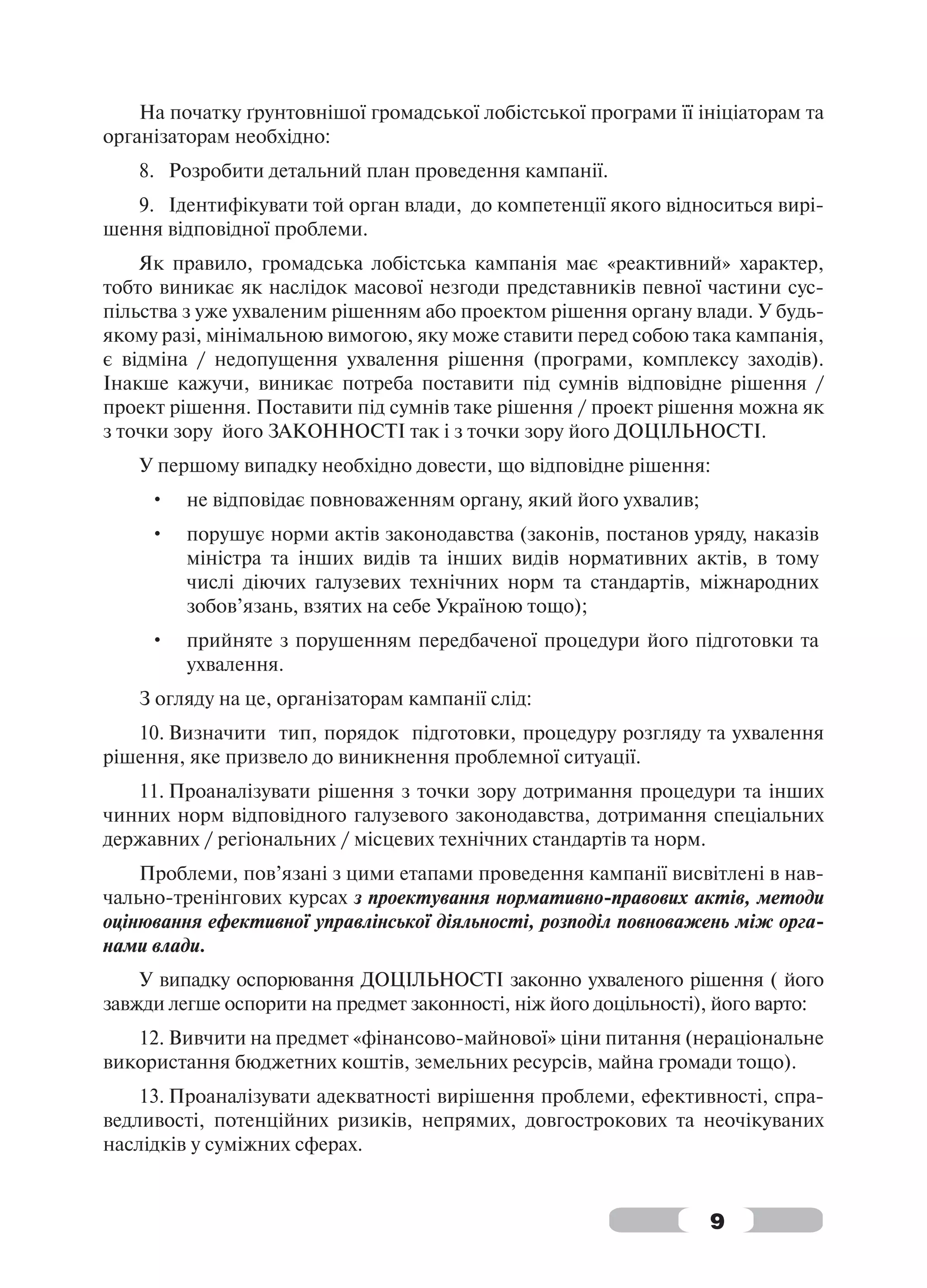 На початку ґрунтовнішої громадської лобістської програми її ініціаторам та
організаторам необхідно:
   8. Розробити детальний план проведення кампанії.
   9. Ідентифікувати той орган влади, до компетенції якого відноситься вирі-
шення відповідної проблеми.
    Як правило, громадська лобістська кампанія має «реактивний» характер,
тобто виникає як наслідок масової незгоди представників певної частини сус-
пільства з уже ухваленим рішенням або проектом рішення органу влади. У будь-
якому разі, мінімальною вимогою, яку може ставити перед собою така кампанія,
є відміна / недопущення ухвалення рішення (програми, комплексу заходів).
Інакше кажучи, виникає потреба поставити під сумнів відповідне рішення /
проект рішення. Поставити під сумнів таке рішення / проект рішення можна як
з точки зору його ЗАКОННОСТІ так і з точки зору його ДОЦІЛЬНОСТІ.
   У першому випадку необхідно довести, що відповідне рішення:
     •   не відповідає повноваженням органу, який його ухвалив;
     •   порушує норми актів законодавства (законів, постанов уряду, наказів
         міністра та інших видів та інших видів нормативних актів, в тому
         числі діючих галузевих технічних норм та стандартів, міжнародних
         зобов’язань, взятих на себе Україною тощо);
     •   прийняте з порушенням передбаченої процедури його підготовки та
         ухвалення.
   З огляду на це, організаторам кампанії слід:
   10. Визначити тип, порядок підготовки, процедуру розгляду та ухвалення
рішення, яке призвело до виникнення проблемної ситуації.
   11. Проаналізувати рішення з точки зору дотримання процедури та інших
чинних норм відповідного галузевого законодавства, дотримання спеціальних
державних / регіональних / місцевих технічних стандартів та норм.
    Проблеми, пов’язані з цими етапами проведення кампанії висвітлені в нав-
чально-тренінгових курсах з проектування нормативно-правових актів, методи
оцінювання ефективної управлінської діяльності, розподіл повноважень між орга-
нами влади.
    У випадку оспорювання ДОЦІЛЬНОСТІ законно ухваленого рішення ( його
завжди легше оспорити на предмет законності, ніж його доцільності), його варто:
   12. Вивчити на предмет «фінансово-майнової» ціни питання (нераціональне
використання бюджетних коштів, земельних ресурсів, майна громади тощо).
    13. Проаналізувати адекватності вирішення проблеми, ефективності, спра-
ведливості, потенційних ризиків, непрямих, довгострокових та неочікуваних
наслідків у суміжних сферах.


                                                                  9
 