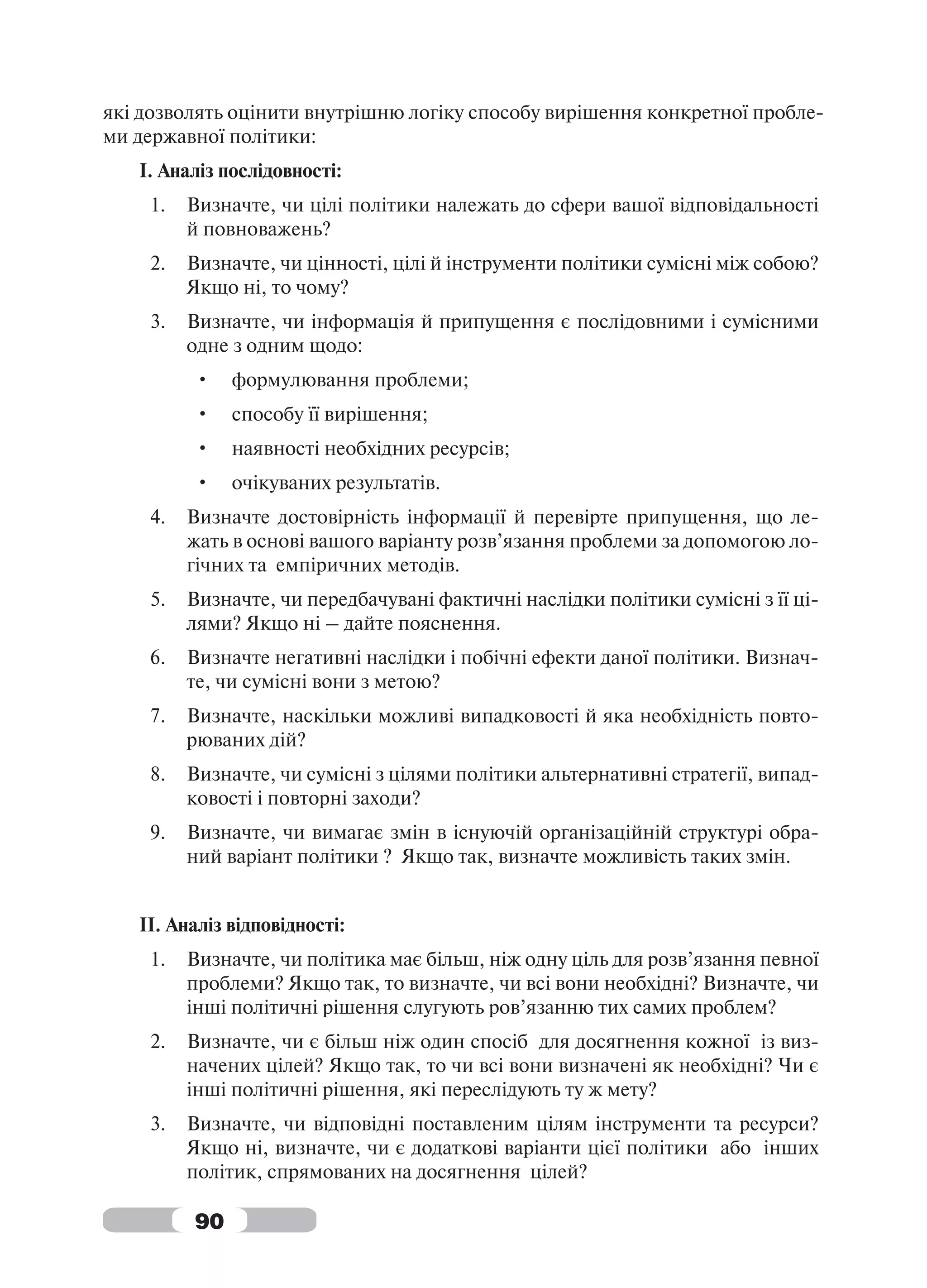 які дозволять оцінити внутрішню логіку способу вирішення конкретної пробле-
ми державної політики:
   І. Аналіз послідовності:
    1.   Визначте, чи цілі політики належать до сфери вашої відповідальності
         й повноважень?
    2.   Визначте, чи цінності, цілі й інструменти політики сумісні між собою?
         Якщо ні, то чому?
    3.   Визначте, чи інформація й припущення є послідовними і сумісними
         одне з одним щодо:
         •    формулювання проблеми;
         •    способу її вирішення;
         •    наявності необхідних ресурсів;
         •    очікуваних результатів.
    4.   Визначте достовірність інформації й перевірте припущення, що ле-
         жать в основі вашого варіанту розв’язання проблеми за допомогою ло-
         гічних та емпіричних методів.
    5.   Визначте, чи передбачувані фактичні наслідки політики сумісні з її ці-
         лями? Якщо ні – дайте пояснення.
    6.   Визначте негативні наслідки і побічні ефекти даної політики. Визнач-
         те, чи сумісні вони з метою?
    7.   Визначте, наскільки можливі випадковості й яка необхідність повто-
         рюваних дій?
    8.   Визначте, чи сумісні з цілями політики альтернативні стратегії, випад-
         ковості і повторні заходи?
    9.   Визначте, чи вимагає змін в існуючій організаційній структурі обра-
         ний варіант політики ? Якщо так, визначте можливість таких змін.


   ІІ. Аналіз відповідності:
    1.   Визначте, чи політика має більш, ніж одну ціль для розв’язання певної
         проблеми? Якщо так, то визначте, чи всі вони необхідні? Визначте, чи
         інші політичні рішення слугують ров’язанню тих самих проблем?
    2.   Визначте, чи є більш ніж один спосіб для досягнення кожної із виз-
         начених цілей? Якщо так, то чи всі вони визначені як необхідні? Чи є
         інші політичні рішення, які переслідують ту ж мету?
    3.   Визначте, чи відповідні поставленим цілям інструменти та ресурси?
         Якщо ні, визначте, чи є додаткові варіанти цієї політики або інших
         політик, спрямованих на досягнення цілей?

         90
 