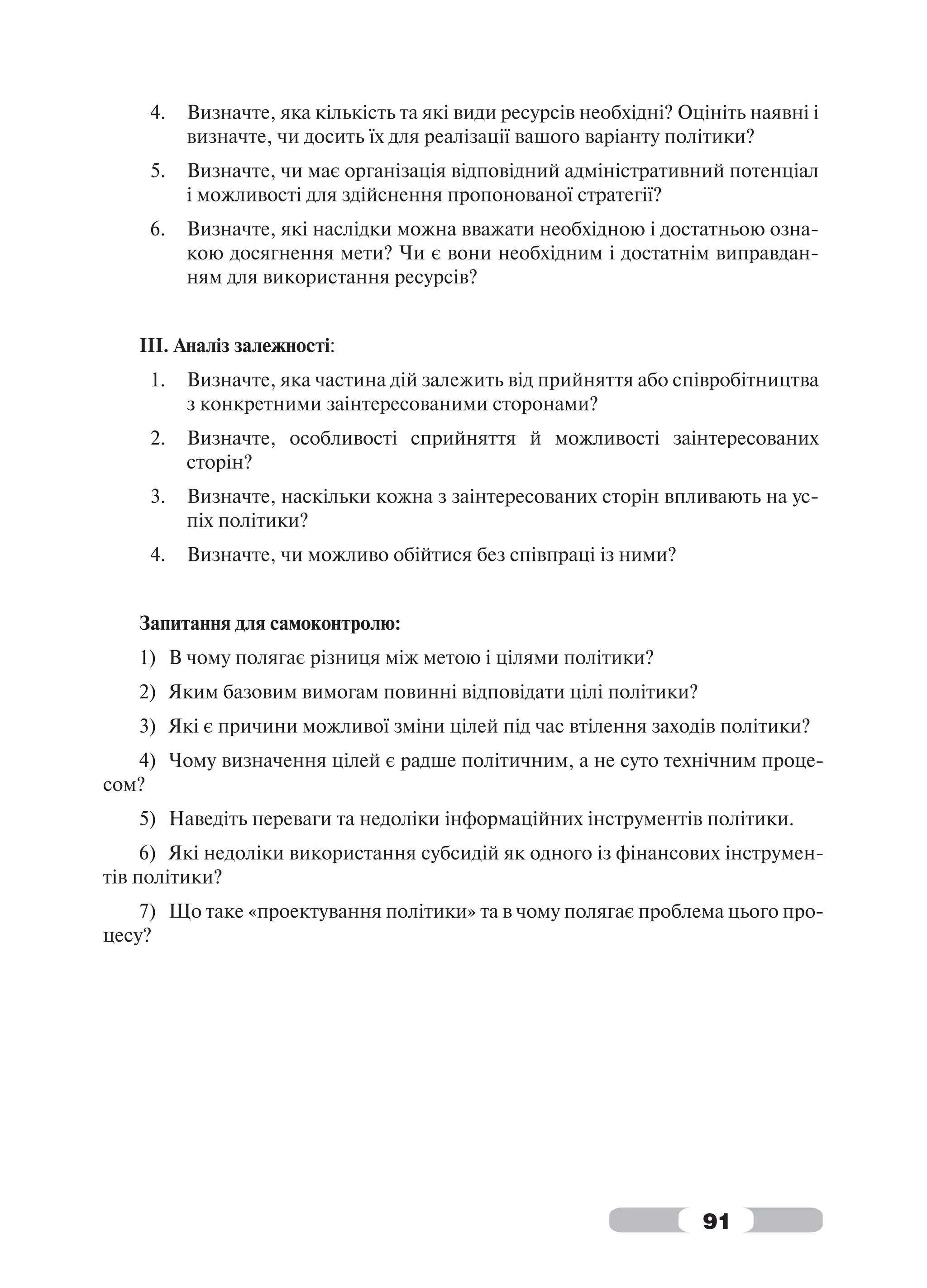 4.   Визначте, яка кількість та які види ресурсів необхідні? Оцініть наявні і
          визначте, чи досить їх для реалізації вашого варіанту політики?
     5.   Визначте, чи має організація відповідний адміністративний потенціал
          і можливості для здійснення пропонованої стратегії?
     6.   Визначте, які наслідки можна вважати необхідною і достатньою озна-
          кою досягнення мети? Чи є вони необхідним і достатнім виправдан-
          ням для використання ресурсів?


   ІІІ. Аналіз залежності:
     1.   Визначте, яка частина дій залежить від прийняття або співробітництва
          з конкретними заінтересованими сторонами?
     2.   Визначте, особливості сприйняття й можливості заінтересованих
          сторін?
     3.   Визначте, наскільки кожна з заінтересованих сторін впливають на ус-
          піх політики?
     4.   Визначте, чи можливо обійтися без співпраці із ними?


   Запитання для самоконтролю:
   1) В чому полягає різниця між метою і цілями політики?
   2) Яким базовим вимогам повинні відповідати цілі політики?
   3) Які є причини можливої зміни цілей під час втілення заходів політики?
   4) Чому визначення цілей є радше політичним, а не суто технічним проце-
сом?
   5) Наведіть переваги та недоліки інформаційних інструментів політики.
     6) Які недоліки використання субсидій як одного із фінансових інструмен-
тів політики?
    7) Що таке «проектування політики» та в чому полягає проблема цього про-
цесу?




                                                                    91
 