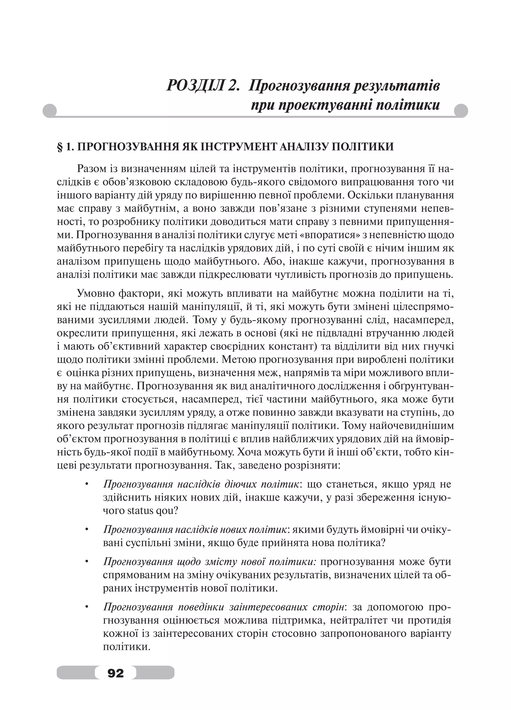 РОЗДІЛ 2. Прогнозування результатів
                               при проектуванні політики

§ 1. ПРОГНОЗУВАННЯ ЯК ІНСТРУМЕНТ АНАЛІЗУ ПОЛІТИКИ
    Разом із визначенням цілей та інструментів політики, прогнозування її на-
слідків є обов’язковою складовою будь-якого свідомого випрацювання того чи
іншого варіанту дій уряду по вирішенню певної проблеми. Оскільки планування
має справу з майбутнім, а воно завжди пов’язане з різними ступенями непев-
ності, то розробнику політики доводиться мати справу з певними припущення-
ми. Прогнозування в аналізі політики слугує меті «впоратися» з непевністю щодо
майбутнього перебігу та наслідків урядових дій, і по суті своїй є нічим іншим як
аналізом припущень щодо майбутнього. Або, інакше кажучи, прогнозування в
аналізі політики має завжди підкреслювати чутливість прогнозів до припущень.
    Умовно фактори, які можуть впливати на майбутнє можна поділити на ті,
які не піддаються нашій маніпуляції, й ті, які можуть бути змінені цілеспрямо-
ваними зусиллями людей. Тому у будь-якому прогнозуванні слід, насамперед,
окреслити припущення, які лежать в основі (які не підвладні втручанню людей
і мають об’єктивний характер своєрідних констант) та відділити від них гнучкі
щодо політики змінні проблеми. Метою прогнозування при вироблені політики
є оцінка різних припущень, визначення меж, напрямів та міри можливого впли-
ву на майбутнє. Прогнозування як вид аналітичного дослідження і обґрунтуван-
ня політики стосується, насамперед, тієї частини майбутнього, яка може бути
змінена завдяки зусиллям уряду, а отже повинно завжди вказувати на ступінь, до
якого результат прогнозів підлягає маніпуляції політики. Тому найочевиднішим
об’єктом прогнозування в політиці є вплив найближчих урядових дій на ймовір-
ність будь-якої події в майбутньому. Хоча можуть бути й інші об’єкти, тобто кін-
цеві результати прогнозування. Так, заведено розрізняти:
     •   Прогнозування наслідків діючих політик: що станеться, якщо уряд не
         здійснить ніяких нових дій, інакше кажучи, у разі збереження існую-
         чого status qou?
     •   Прогнозування наслідків нових політик: якими будуть ймовірні чи очіку-
         вані суспільні зміни, якщо буде прийнята нова політика?
     •   Прогнозування щодо змісту нової політики: прогнозування може бути
         спрямованим на зміну очікуваних результатів, визначених цілей та об-
         раних інструментів нової політики.
     •   Прогнозування поведінки заінтересованих сторін: за допомогою про-
         гнозування оцінюється можлива підтримка, нейтралітет чи протидія
         кожної із заінтересованих сторін стосовно запропонованого варіанту
         політики.

          92
 