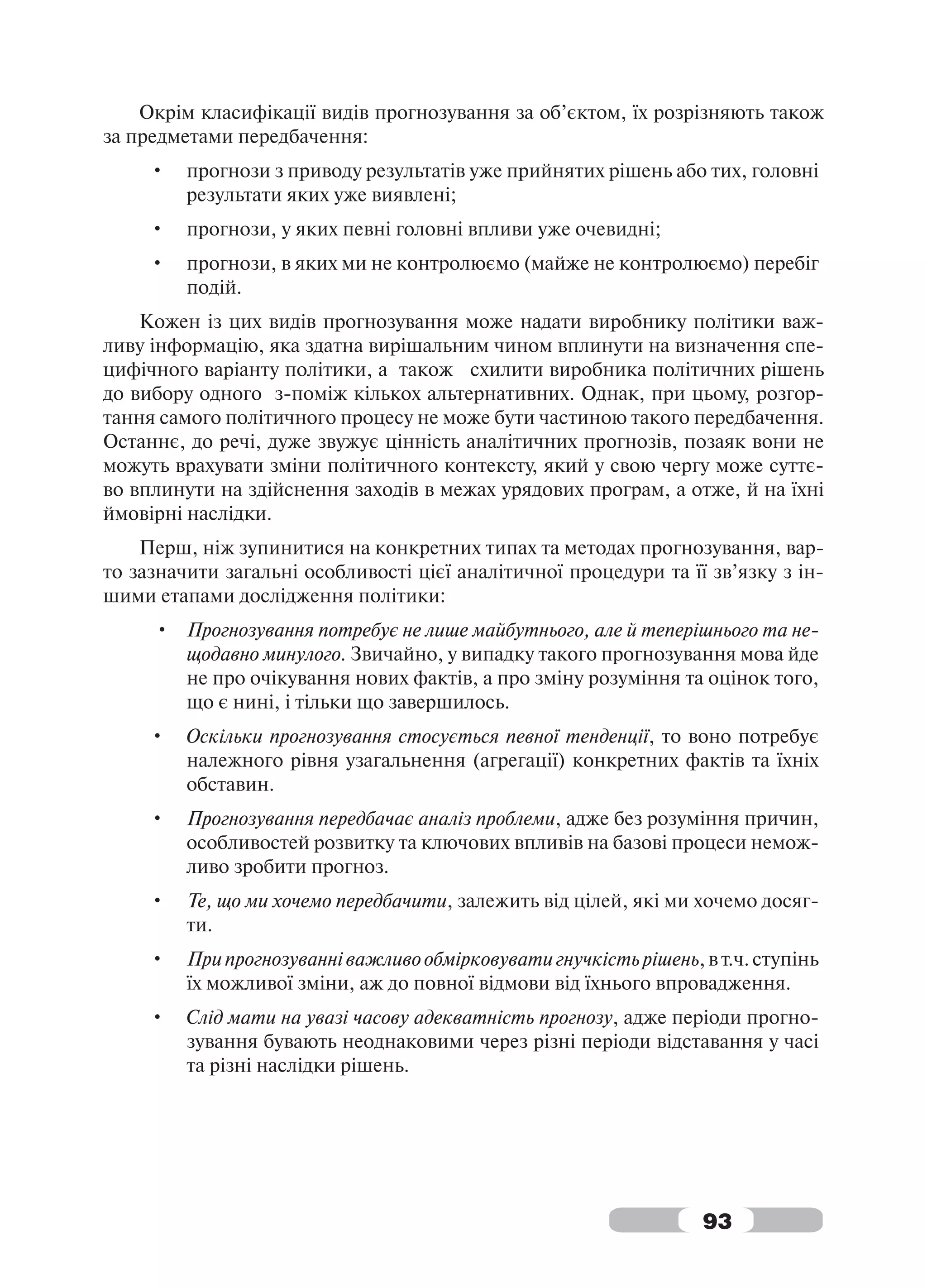Окрім класифікації видів прогнозування за об’єктом, їх розрізняють також
за предметами передбачення:
     •   прогнози з приводу результатів уже прийнятих рішень або тих, головні
         результати яких уже виявлені;
     •   прогнози, у яких певні головні впливи уже очевидні;
     •   прогнози, в яких ми не контролюємо (майже не контролюємо) перебіг
         подій.
    Кожен із цих видів прогнозування може надати виробнику політики важ-
ливу інформацію, яка здатна вирішальним чином вплинути на визначення спе-
цифічного варіанту політики, а також схилити виробника політичних рішень
до вибору одного з-поміж кількох альтернативних. Однак, при цьому, розгор-
тання самого політичного процесу не може бути частиною такого передбачення.
Останнє, до речі, дуже звужує цінність аналітичних прогнозів, позаяк вони не
можуть врахувати зміни політичного контексту, який у свою чергу може суттє-
во вплинути на здійснення заходів в межах урядових програм, а отже, й на їхні
ймовірні наслідки.
    Перш, ніж зупинитися на конкретних типах та методах прогнозування, вар-
то зазначити загальні особливості цієї аналітичної процедури та її зв’язку з ін-
шими етапами дослідження політики:
     • Прогнозування потребує не лише майбутнього, але й теперішнього та не-
       щодавно минулого. Звичайно, у випадку такого прогнозування мова йде
       не про очікування нових фактів, а про зміну розуміння та оцінок того,
       що є нині, і тільки що завершилось.
     •   Оскільки прогнозування стосується певної тенденції, то воно потребує
         належного рівня узагальнення (агрегації) конкретних фактів та їхніх
         обставин.
     •   Прогнозування передбачає аналіз проблеми, адже без розуміння причин,
         особливостей розвитку та ключових впливів на базові процеси немож-
         ливо зробити прогноз.
     •   Те, що ми хочемо передбачити, залежить від цілей, які ми хочемо досяг-
         ти.
     •   При прогнозуванні важливо обмірковувати гнучкість рішень, в т.ч. ступінь
         їх можливої зміни, аж до повної відмови від їхнього впровадження.
     •   Слід мати на увазі часову адекватність прогнозу, адже періоди прогно-
         зування бувають неоднаковими через різні періоди відставання у часі
         та різні наслідки рішень.




                                                                   93
 