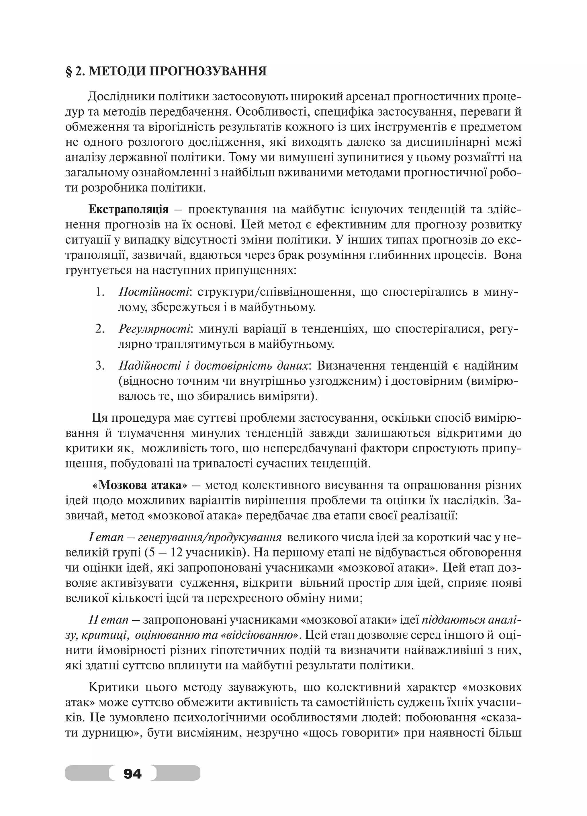 § 2. МЕТОДИ ПРОГНОЗУВАННЯ
    Дослідники політики застосовують широкий арсенал прогностичних проце-
дур та методів передбачення. Особливості, специфіка застосування, переваги й
обмеження та вірогідність результатів кожного із цих інструментів є предметом
не одного розлогого дослідження, які виходять далеко за дисциплінарні межі
аналізу державної політики. Тому ми вимушені зупинитися у цьому розмаїтті на
загальному ознайомленні з найбільш вживаними методами прогностичної робо-
ти розробника політики.
    Екстраполяція – проектування на майбутнє існуючих тенденцій та здійс-
нення прогнозів на їх основі. Цей метод є ефективним для прогнозу розвитку
ситуації у випадку відсутності зміни політики. У інших типах прогнозів до екс-
траполяції, зазвичай, вдаються через брак розуміння глибинних процесів. Вона
грунтується на наступних припущеннях:
     1.   Постійності: структури/співвідношення, що спостерігались в мину-
          лому, збережуться і в майбутньому.
     2.   Регулярності: минулі варіації в тенденціях, що спостерігалися, регу-
          лярно траплятимуться в майбутньому.
     3.   Надійності і достовірність даних: Визначення тенденцій є надійним
          (відносно точним чи внутрішньо узгодженим) і достовірним (вимірю-
          валось те, що збирались виміряти).
    Ця процедура має суттєві проблеми застосування, оскільки спосіб вимірю-
вання й тлумачення минулих тенденцій завжди залишаються відкритими до
критики як, можливість того, що непередбачувані фактори спростують припу-
щення, побудовані на тривалості сучасних тенденцій.
     «Мозкова атака» – метод колективного висування та опрацювання різних
ідей щодо можливих варіантів вирішення проблеми та оцінки їх наслідків. За-
звичай, метод «мозкової атака» передбачає два етапи своєї реалізації:
    І етап – генерування/продукування великого числа ідей за короткий час у не-
великій групі (5 – 12 учасників). На першому етапі не відбувається обговорення
чи оцінки ідей, які запропоновані учасниками «мозкової атаки». Цей етап доз-
воляє активізувати судження, відкрити вільний простір для ідей, сприяє появі
великої кількості ідей та перехресного обміну ними;
     ІІ етап – запропоновані учасниками «мозкової атаки» ідеї піддаються аналі-
зу, критиці, оцінюванню та «відсіюванню». Цей етап дозволяє серед іншого й оці-
нити ймовірності різних гіпотетичних подій та визначити найважливіші з них,
які здатні суттєво вплинути на майбутні результати політики.
     Критики цього методу зауважують, що колективний характер «мозкових
атак» може суттєво обмежити активність та самостійність суджень їхніх учасни-
ків. Це зумовлено психологічними особливостями людей: побоювання «сказа-
ти дурницю», бути висміяним, незручно «щось говорити» при наявності більш


          94
 