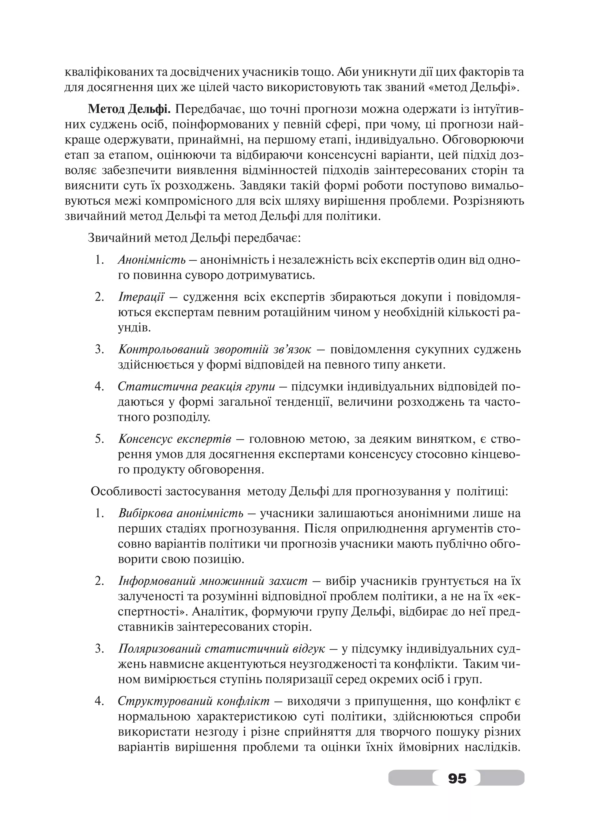 кваліфікованих та досвідчених учасників тощо. Аби уникнути дії цих факторів та
для досягнення цих же цілей часто використовують так званий «метод Дельфі».
    Метод Дельфі. Передбачає, що точні прогнози можна одержати із інтуїтив-
них суджень осіб, поінформованих у певній сфері, при чому, ці прогнози най-
краще одержувати, принаймні, на першому етапі, індивідуально. Обговорюючи
етап за етапом, оцінюючи та відбираючи консенсусні варіанти, цей підхід доз-
воляє забезпечити виявлення відмінностей підходів заінтересованих сторін та
вияснити суть їх розходжень. Завдяки такій формі роботи поступово вимальо-
вуються межі компромісного для всіх шляху вирішення проблеми. Розрізняють
звичайний метод Дельфі та метод Дельфі для політики.
   Звичайний метод Дельфі передбачає:
     1.   Анонімність – анонімність і незалежність всіх експертів один від одно-
          го повинна суворо дотримуватись.
     2.   Ітерації – судження всіх експертів збираються докупи і повідомля-
          ються експертам певним ротаційним чином у необхідній кількості ра-
          ундів.
     3.   Контрольований зворотній зв’язок – повідомлення сукупних суджень
          здійснюється у формі відповідей на певного типу анкети.
     4.   Статистична реакція групи – підсумки індивідуальних відповідей по-
          даються у формі загальної тенденції, величини розходжень та часто-
          тного розподілу.
     5.   Консенсус експертів – головною метою, за деяким винятком, є ство-
          рення умов для досягнення експертами консенсусу стосовно кінцево-
          го продукту обговорення.
    Особливості застосування методу Дельфі для прогнозування у політиці:
     1.   Вибіркова анонімність – учасники залишаються анонімними лише на
          перших стадіях прогнозування. Після оприлюднення аргументів сто-
          совно варіантів політики чи прогнозів учасники мають публічно обго-
          ворити свою позицію.
     2.   Інформований множинний захист – вибір учасників грунтується на їх
          залученості та розумінні відповідної проблем політики, а не на їх «ек-
          спертності». Аналітик, формуючи групу Дельфі, відбирає до неї пред-
          ставників заінтересованих сторін.
     3.   Поляризований статистичний відгук – у підсумку індивідуальних суд-
          жень навмисне акцентуються неузгодженості та конфлікти. Таким чи-
          ном вимірюється ступінь поляризації серед окремих осіб і груп.
     4.   Структурований конфлікт – виходячи з припущення, що конфлікт є
          нормальною характеристикою суті політики, здійснюються спроби
          використати незгоду і різне сприйняття для творчого пошуку різних
          варіантів вирішення проблеми та оцінки їхніх ймовірних наслідків.

                                                                   95
 