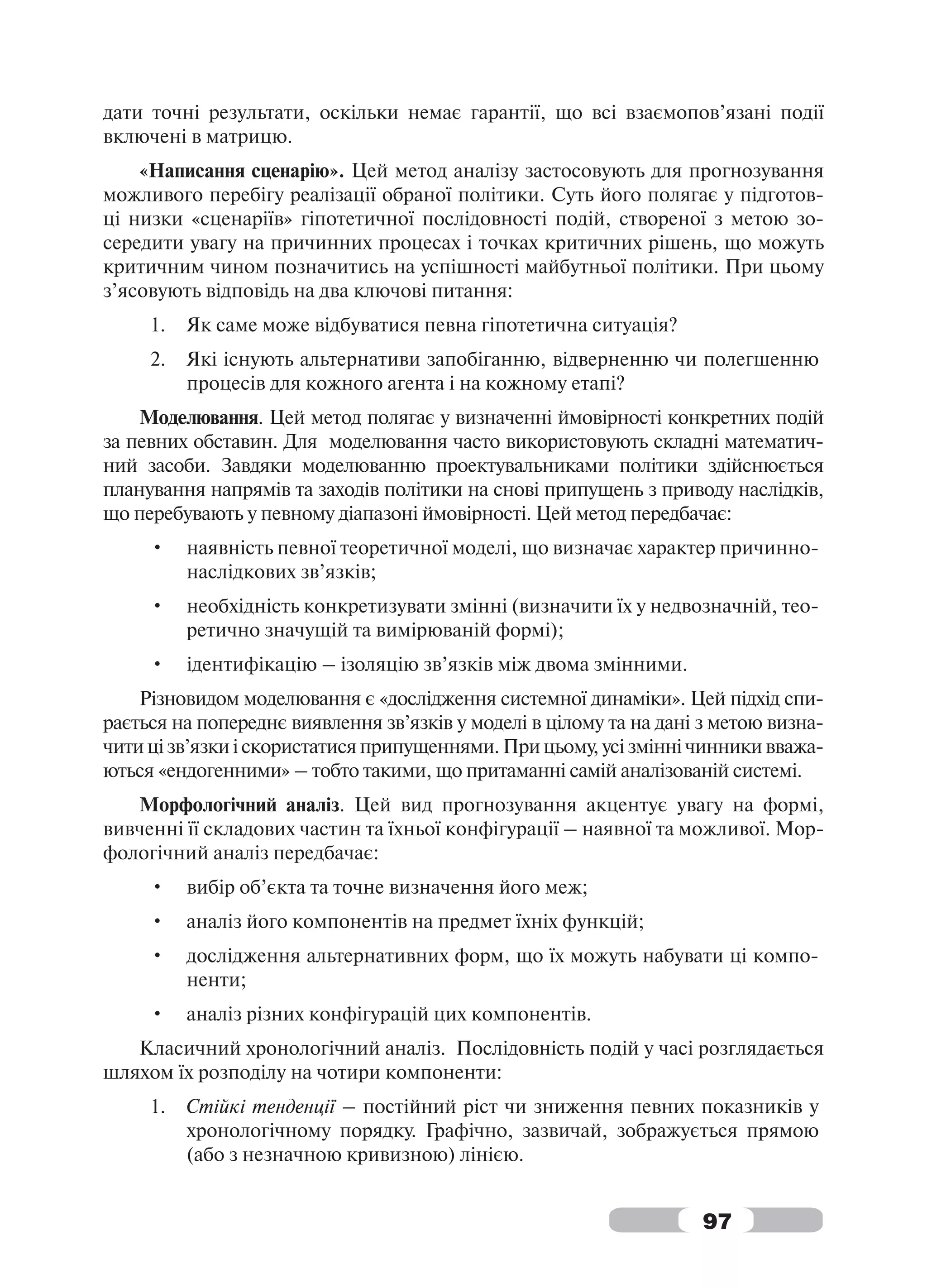 дати точні результати, оскільки немає гарантії, що всі взаємопов’язані події
включені в матрицю.
    «Написання сценарію». Цей метод аналізу застосовують для прогнозування
можливого перебігу реалізації обраної політики. Суть його полягає у підготов-
ці низки «сценаріїв» гіпотетичної послідовності подій, створеної з метою зо-
середити увагу на причинних процесах і точках критичних рішень, що можуть
критичним чином позначитись на успішності майбутньої політики. При цьому
з’ясовують відповідь на два ключові питання:
     1.   Як саме може відбуватися певна гіпотетична ситуація?
     2.   Які існують альтернативи запобіганню, відверненню чи полегшенню
          процесів для кожного агента і на кожному етапі?
    Моделювання. Цей метод полягає у визначенні ймовірності конкретних подій
за певних обставин. Для моделювання часто використовують складні математич-
ний засоби. Завдяки моделюванню проектувальниками політики здійснюється
планування напрямів та заходів політики на снові припущень з приводу наслідків,
що перебувають у певному діапазоні ймовірності. Цей метод передбачає:
     •    наявність певної теоретичної моделі, що визначає характер причинно-
          наслідкових зв’язків;
     •    необхідність конкретизувати змінні (визначити їх у недвозначній, тео-
          ретично значущій та вимірюваній формі);
     •    ідентифікацію – ізоляцію зв’язків між двома змінними.
    Різновидом моделювання є «дослідження системної динаміки». Цей підхід спи-
рається на попереднє виявлення зв’язків у моделі в цілому та на дані з метою визна-
чити ці зв’язки і скористатися припущеннями. При цьому, усі змінні чинники вважа-
ються «ендогенними» – тобто такими, що притаманні самій аналізованій системі.
   Морфологічний аналіз. Цей вид прогнозування акцентує увагу на формі,
вивченні її складових частин та їхньої конфігурації – наявної та можливої. Мор-
фологічний аналіз передбачає:
     •    вибір об’єкта та точне визначення його меж;
     •    аналіз його компонентів на предмет їхніх функцій;
     •    дослідження альтернативних форм, що їх можуть набувати ці компо-
          ненти;
     •    аналіз різних конфігурацій цих компонентів.
   Класичний хронологічний аналіз. Послідовність подій у часі розглядається
шляхом їх розподілу на чотири компоненти:
     1.   Стійкі тенденції – постійний ріст чи зниження певних показників у
          хронологічному порядку. Графічно, зазвичай, зображується прямою
          (або з незначною кривизною) лінією.


                                                                     97
 