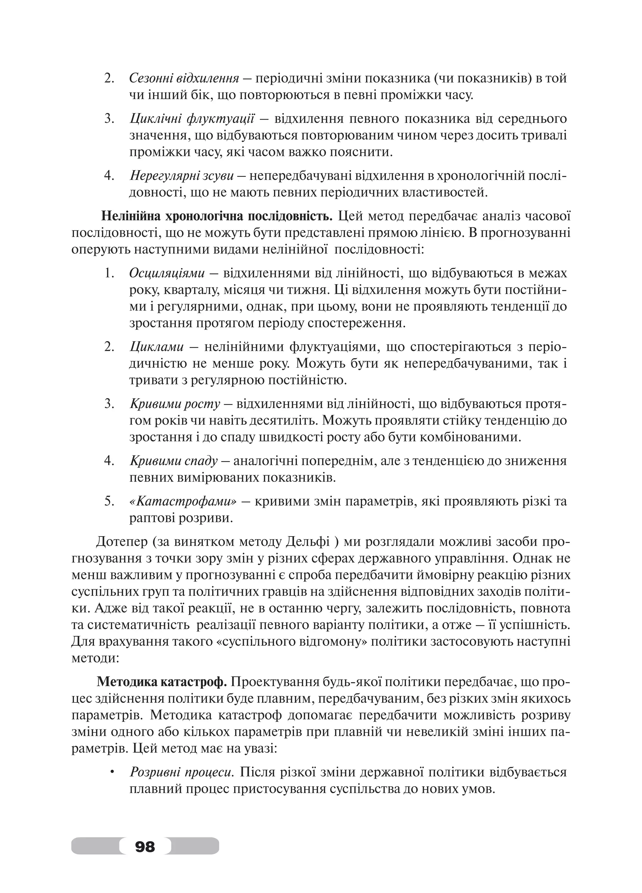 2.   Сезонні відхилення – періодичні зміни показника (чи показників) в той
          чи інший бік, що повторюються в певні проміжки часу.
     3.   Циклічні флуктуації – відхилення певного показника від середнього
          значення, що відбуваються повторюваним чином через досить тривалі
          проміжки часу, які часом важко пояснити.
     4.   Нерегулярні зсуви – непередбачувані відхилення в хронологічній послі-
          довності, що не мають певних періодичних властивостей.
    Нелінійна хронологічна послідовність. Цей метод передбачає аналіз часової
послідовності, що не можуть бути представлені прямою лінією. В прогнозуванні
оперують наступними видами нелінійної послідовності:
     1.   Осциляціями – відхиленнями від лінійності, що відбуваються в межах
          року, кварталу, місяця чи тижня. Ці відхилення можуть бути постійни-
          ми і регулярними, однак, при цьому, вони не проявляють тенденції до
          зростання протягом періоду спостереження.
     2.   Циклами – нелінійними флуктуаціями, що спостерігаються з періо-
          дичністю не менше року. Можуть бути як непередбачуваними, так і
          тривати з регулярною постійністю.
     3.   Кривими росту – відхиленнями від лінійності, що відбуваються протя-
          гом років чи навіть десятиліть. Можуть проявляти стійку тенденцію до
          зростання і до спаду швидкості росту або бути комбінованими.
     4.   Кривими спаду – аналогічні попереднім, але з тенденцією до зниження
          певних вимірюваних показників.
     5.   «Катастрофами» – кривими змін параметрів, які проявляють різкі та
          раптові розриви.
    Дотепер (за винятком методу Дельфі ) ми розглядали можливі засоби про-
гнозування з точки зору змін у різних сферах державного управління. Однак не
менш важливим у прогнозуванні є спроба передбачити ймовірну реакцію різних
суспільних груп та політичних гравців на здійснення відповідних заходів політи-
ки. Адже від такої реакції, не в останню чергу, залежить послідовність, повнота
та систематичність реалізації певного варіанту політики, а отже – її успішність.
Для врахування такого «суспільного відгомону» політики застосовують наступні
методи:
    Методика катастроф. Проектування будь-якої політики передбачає, що про-
цес здійснення політики буде плавним, передбачуваним, без різких змін якихось
параметрів. Методика катастроф допомагає передбачити можливість розриву
зміни одного або кількох параметрів при плавній чи невеликій зміні інших па-
раметрів. Цей метод має на увазі:
     • Розривні процеси. Після різкої зміни державної політики відбувається
       плавний процес пристосування суспільства до нових умов.



          98
 