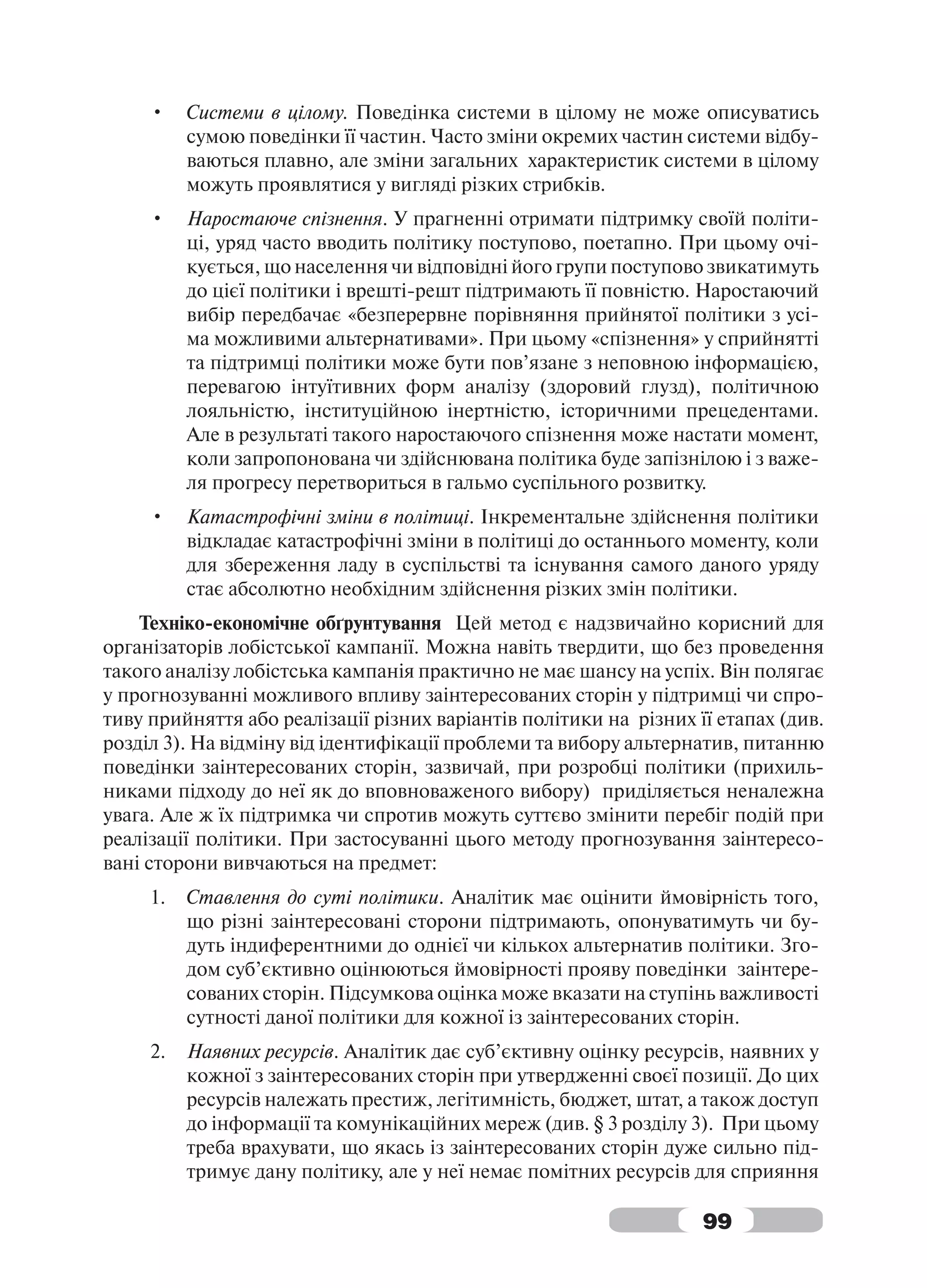 •    Системи в цілому. Поведінка системи в цілому не може описуватись
          сумою поведінки її частин. Часто зміни окремих частин системи відбу-
          ваються плавно, але зміни загальних характеристик системи в цілому
          можуть проявлятися у вигляді різких стрибків.
     •    Наростаюче спізнення. У прагненні отримати підтримку своїй політи-
          ці, уряд часто вводить політику поступово, поетапно. При цьому очі-
          кується, що населення чи відповідні його групи поступово звикатимуть
          до цієї політики і врешті-решт підтримають її повністю. Наростаючий
          вибір передбачає «безперервне порівняння прийнятої політики з усі-
          ма можливими альтернативами». При цьому «спізнення» у сприйнятті
          та підтримці політики може бути пов’язане з неповною інформацією,
          перевагою інтуїтивних форм аналізу (здоровий глузд), політичною
          лояльністю, інституційною інертністю, історичними прецедентами.
          Але в результаті такого наростаючого спізнення може настати момент,
          коли запропонована чи здійснювана політика буде запізнілою і з важе-
          ля прогресу перетвориться в гальмо суспільного розвитку.
     •    Катастрофічні зміни в політиці. Інкрементальне здійснення політики
          відкладає катастрофічні зміни в політиці до останнього моменту, коли
          для збереження ладу в суспільстві та існування самого даного уряду
          стає абсолютно необхідним здійснення різких змін політики.
    Техніко-економічне обґрунтування Цей метод є надзвичайно корисний для
організаторів лобістської кампанії. Можна навіть твердити, що без проведення
такого аналізу лобістська кампанія практично не має шансу на успіх. Він полягає
у прогнозуванні можливого впливу заінтересованих сторін у підтримці чи спро-
тиву прийняття або реалізації різних варіантів політики на різних її етапах (див.
розділ 3). На відміну від ідентифікації проблеми та вибору альтернатив, питанню
поведінки заінтересованих сторін, зазвичай, при розробці політики (прихиль-
никами підходу до неї як до вповноваженого вибору) приділяється неналежна
увага. Але ж їх підтримка чи спротив можуть суттєво змінити перебіг подій при
реалізації політики. При застосуванні цього методу прогнозування заінтересо-
вані сторони вивчаються на предмет:
     1.   Ставлення до суті політики. Аналітик має оцінити ймовірність того,
          що різні заінтересовані сторони підтримають, опонуватимуть чи бу-
          дуть індиферентними до однієї чи кількох альтернатив політики. Зго-
          дом суб’єктивно оцінюються ймовірності прояву поведінки заінтере-
          сованих сторін. Підсумкова оцінка може вказати на ступінь важливості
          сутності даної політики для кожної із заінтересованих сторін.
     2.   Наявних ресурсів. Аналітик дає суб’єктивну оцінку ресурсів, наявних у
          кожної з заінтересованих сторін при утвердженні своєї позиції. До цих
          ресурсів належать престиж, легітимність, бюджет, штат, а також доступ
          до інформації та комунікаційних мереж (див. § 3 розділу 3). При цьому
          треба врахувати, що якась із заінтересованих сторін дуже сильно під-
          тримує дану політику, але у неї немає помітних ресурсів для сприяння

                                                                   99
 
