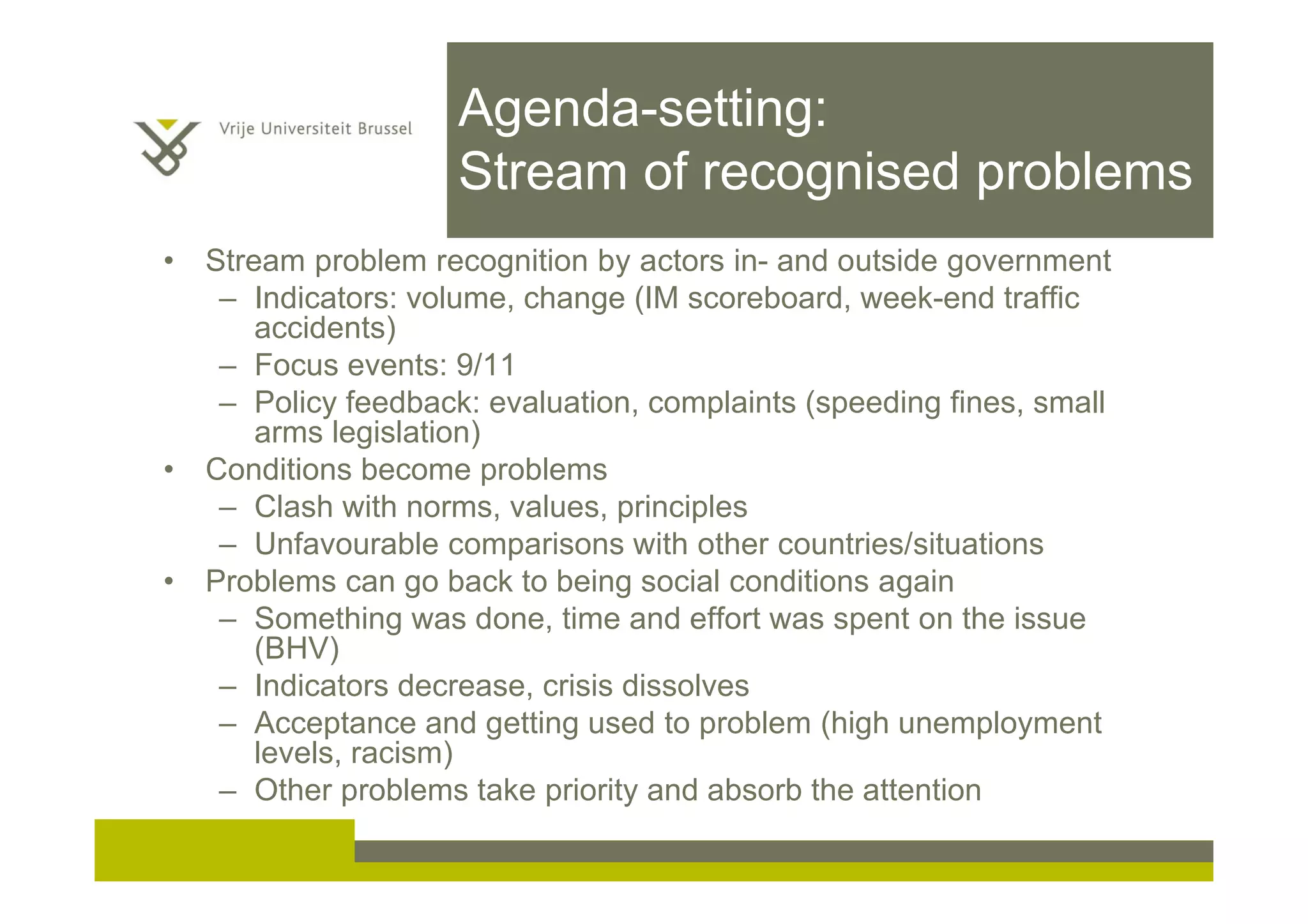 Agenda-setting:
Stream of recognised problems
• Stream problem recognition by actors in- and outside government
– Indicators: volume, change (IM scoreboard, week-end traffic
accidents)
– Focus events: 9/11
– Policy feedback: evaluation, complaints (speeding fines, small
arms legislation)
• Conditions become problems
– Clash with norms, values, principles
– Unfavourable comparisons with other countries/situations
• Problems can go back to being social conditions again
– Something was done, time and effort was spent on the issue
(BHV)
– Indicators decrease, crisis dissolves
– Acceptance and getting used to problem (high unemployment
levels, racism)
– Other problems take priority and absorb the attention
 