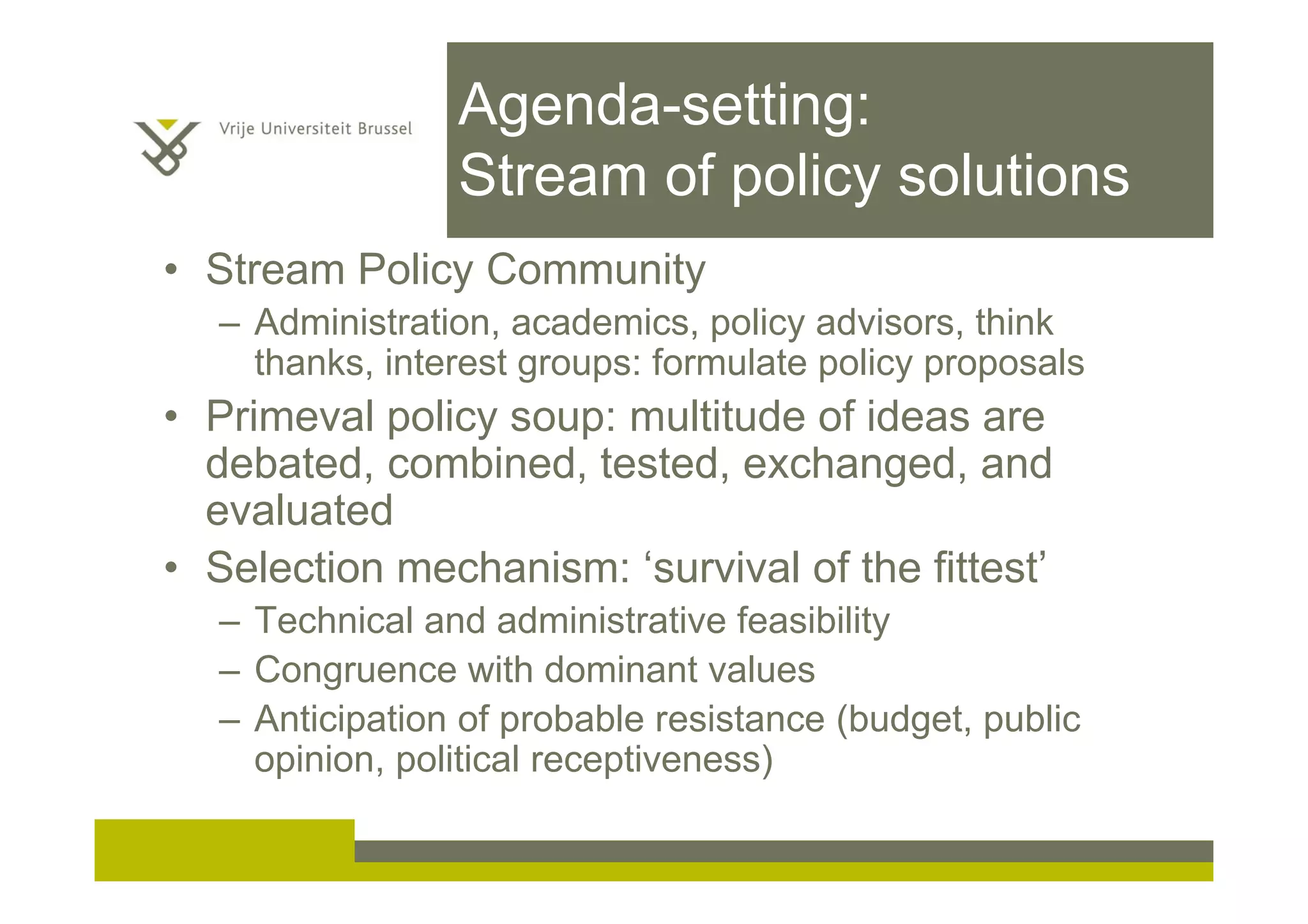 Agenda-setting:
Stream of policy solutions
• Stream Policy Community
– Administration, academics, policy advisors, think
thanks, interest groups: formulate policy proposals
• Primeval policy soup: multitude of ideas are
debated, combined, tested, exchanged, and
evaluated
• Selection mechanism: ‘survival of the fittest’
– Technical and administrative feasibility
– Congruence with dominant values
– Anticipation of probable resistance (budget, public
opinion, political receptiveness)
 