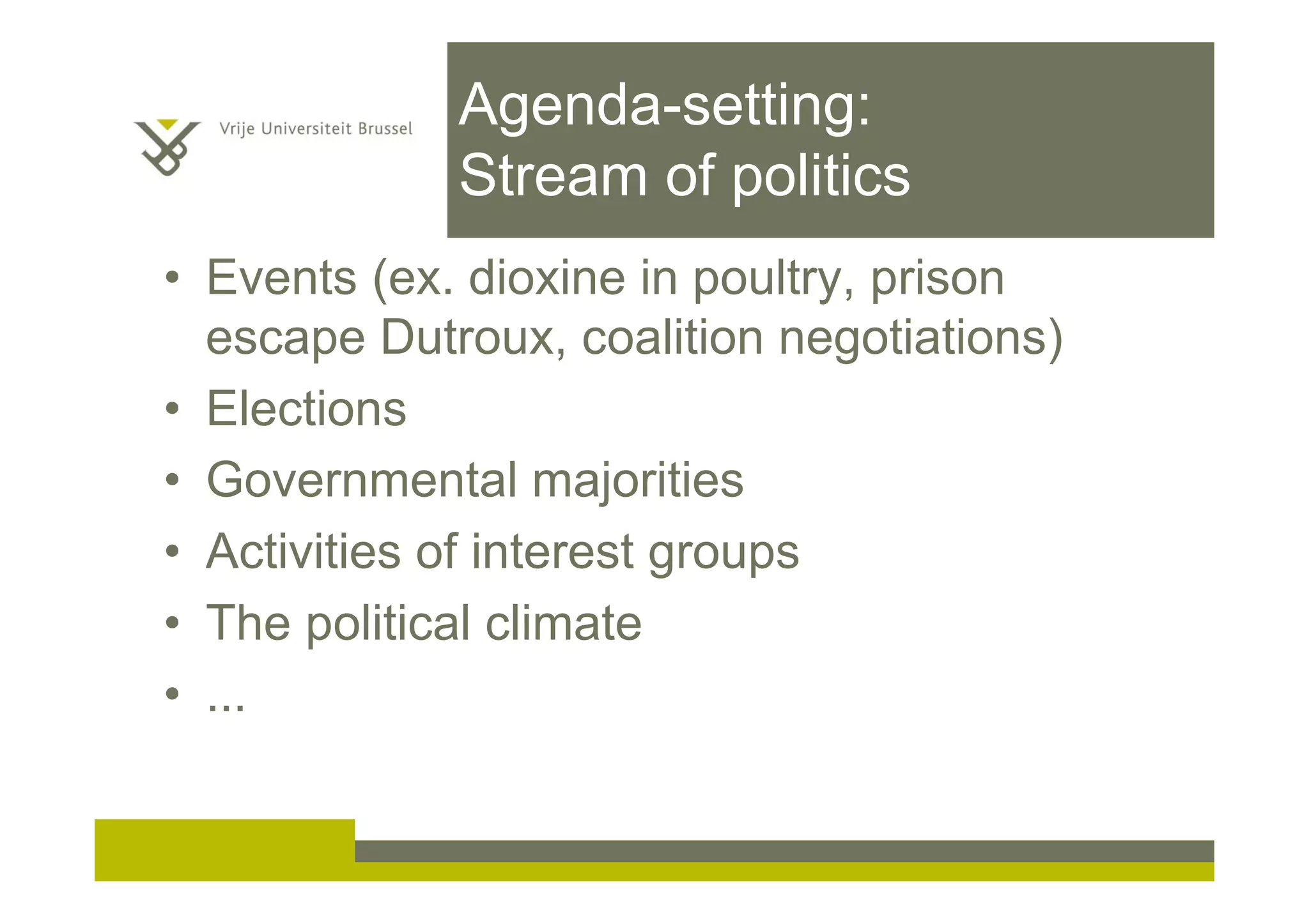 Agenda-setting:
Stream of politics
• Events (ex. dioxine in poultry, prison
escape Dutroux, coalition negotiations)
• Elections
• Governmental majorities
• Activities of interest groups
• The political climate
• ...
 
