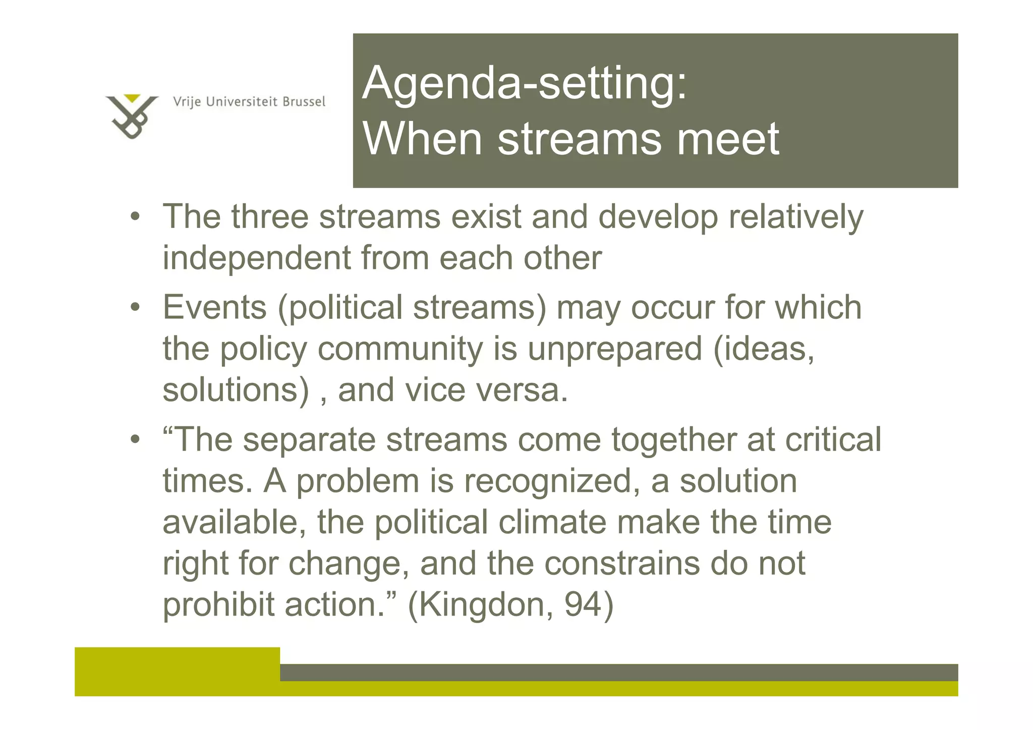 Agenda-setting:
When streams meet
• The three streams exist and develop relatively
independent from each other
• Events (political streams) may occur for which
the policy community is unprepared (ideas,
solutions) , and vice versa.
• “The separate streams come together at critical
times. A problem is recognized, a solution
available, the political climate make the time
right for change, and the constrains do not
prohibit action.” (Kingdon, 94)
 