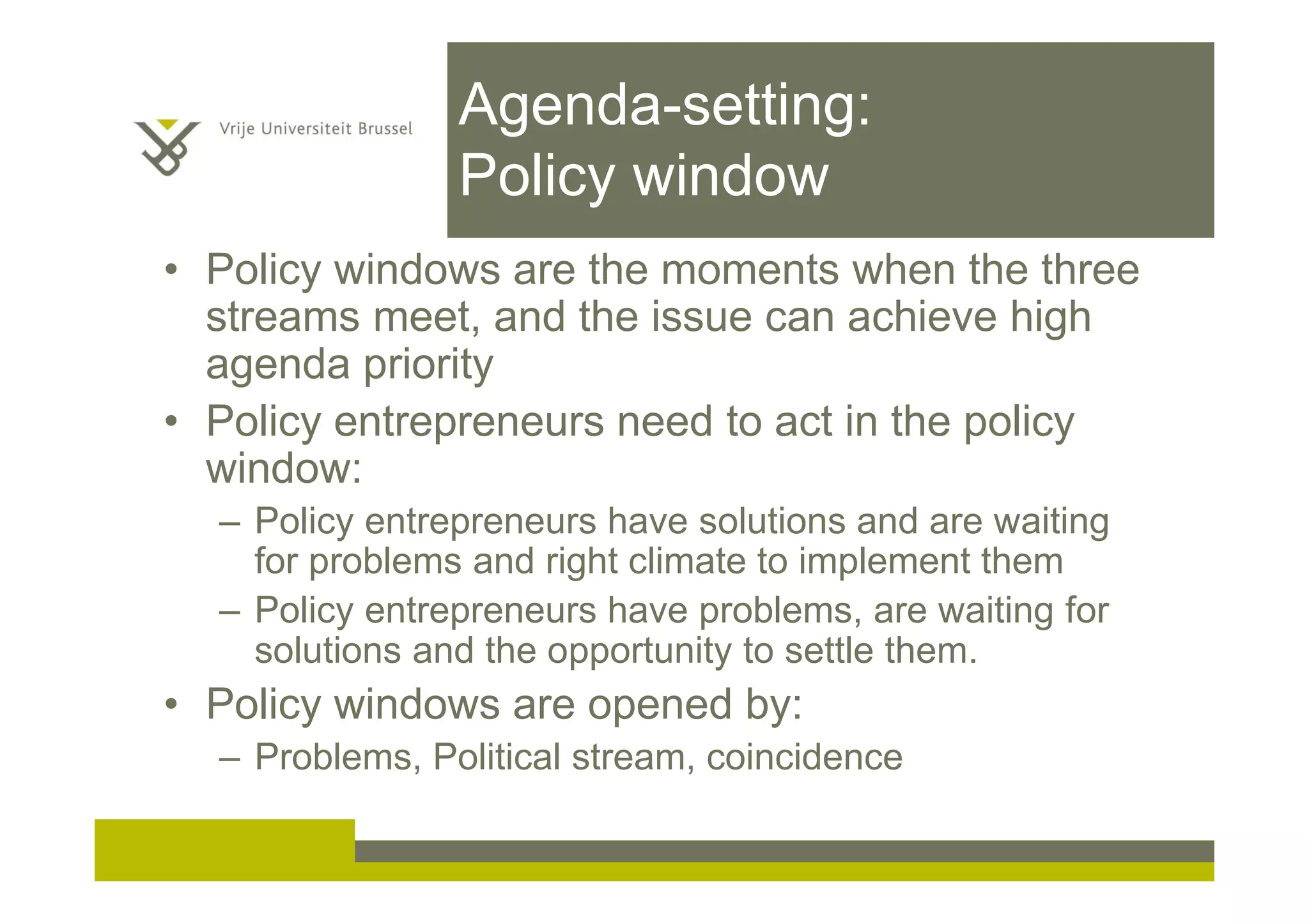 Agenda-setting:
Policy window
• Policy windows are the moments when the three
streams meet, and the issue can achieve high
agenda priority
• Policy entrepreneurs need to act in the policy
window:
– Policy entrepreneurs have solutions and are waiting
for problems and right climate to implement them
– Policy entrepreneurs have problems, are waiting for
solutions and the opportunity to settle them.
• Policy windows are opened by:
– Problems, Political stream, coincidence
 