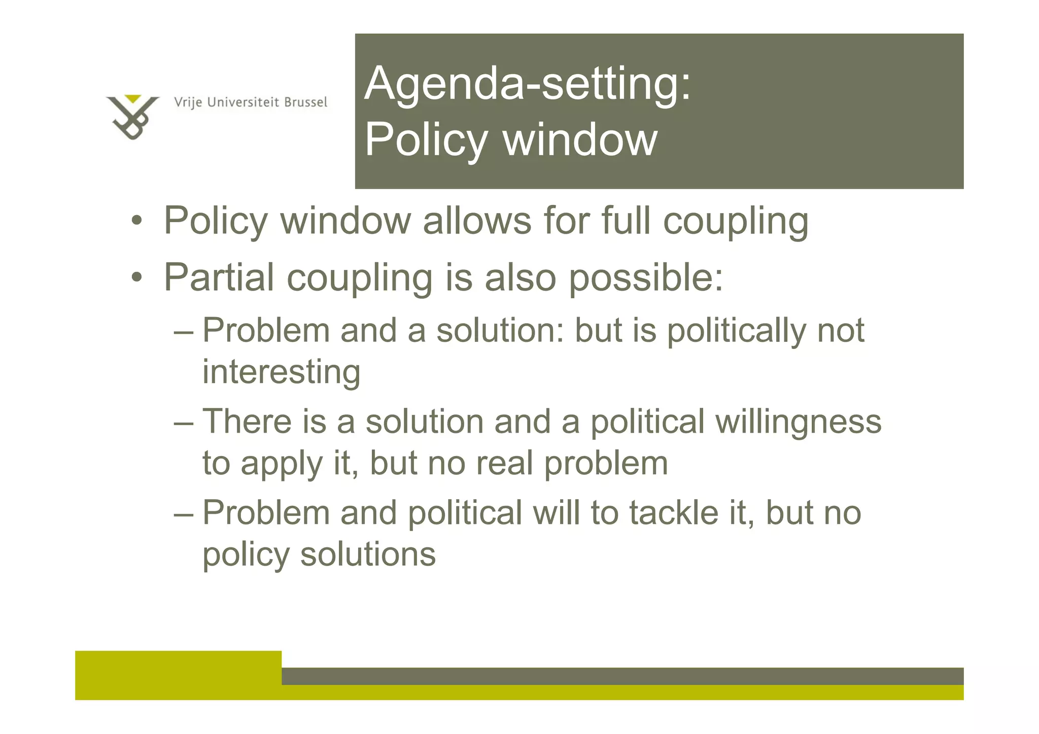 Agenda-setting:
Policy window
• Policy window allows for full coupling
• Partial coupling is also possible:
– Problem and a solution: but is politically not
interesting
– There is a solution and a political willingness
to apply it, but no real problem
– Problem and political will to tackle it, but no
policy solutions
 