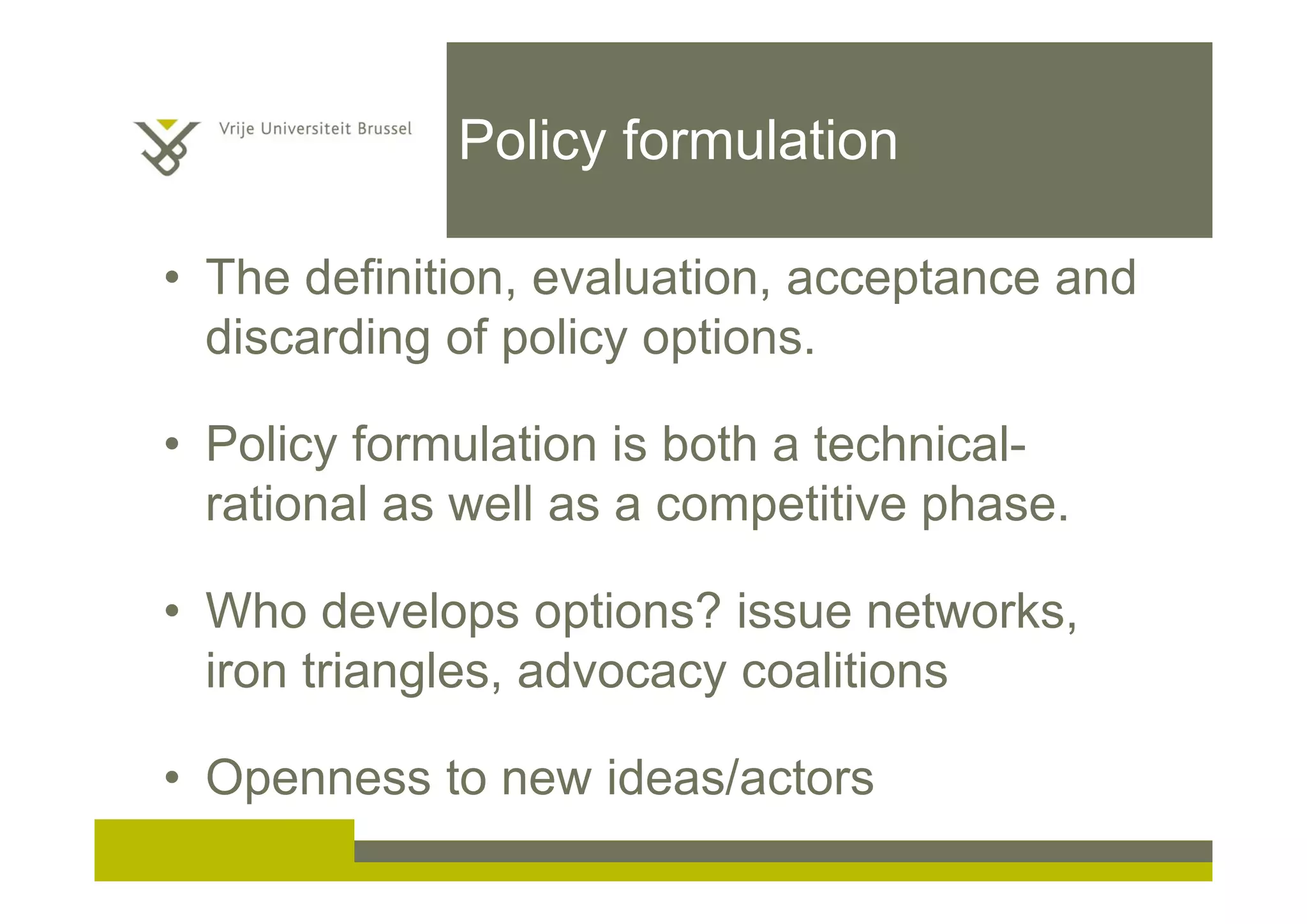 Policy formulation
• The definition, evaluation, acceptance and
discarding of policy options.
• Policy formulation is both a technical-
rational as well as a competitive phase.
• Who develops options? issue networks,
iron triangles, advocacy coalitions
• Openness to new ideas/actors
 