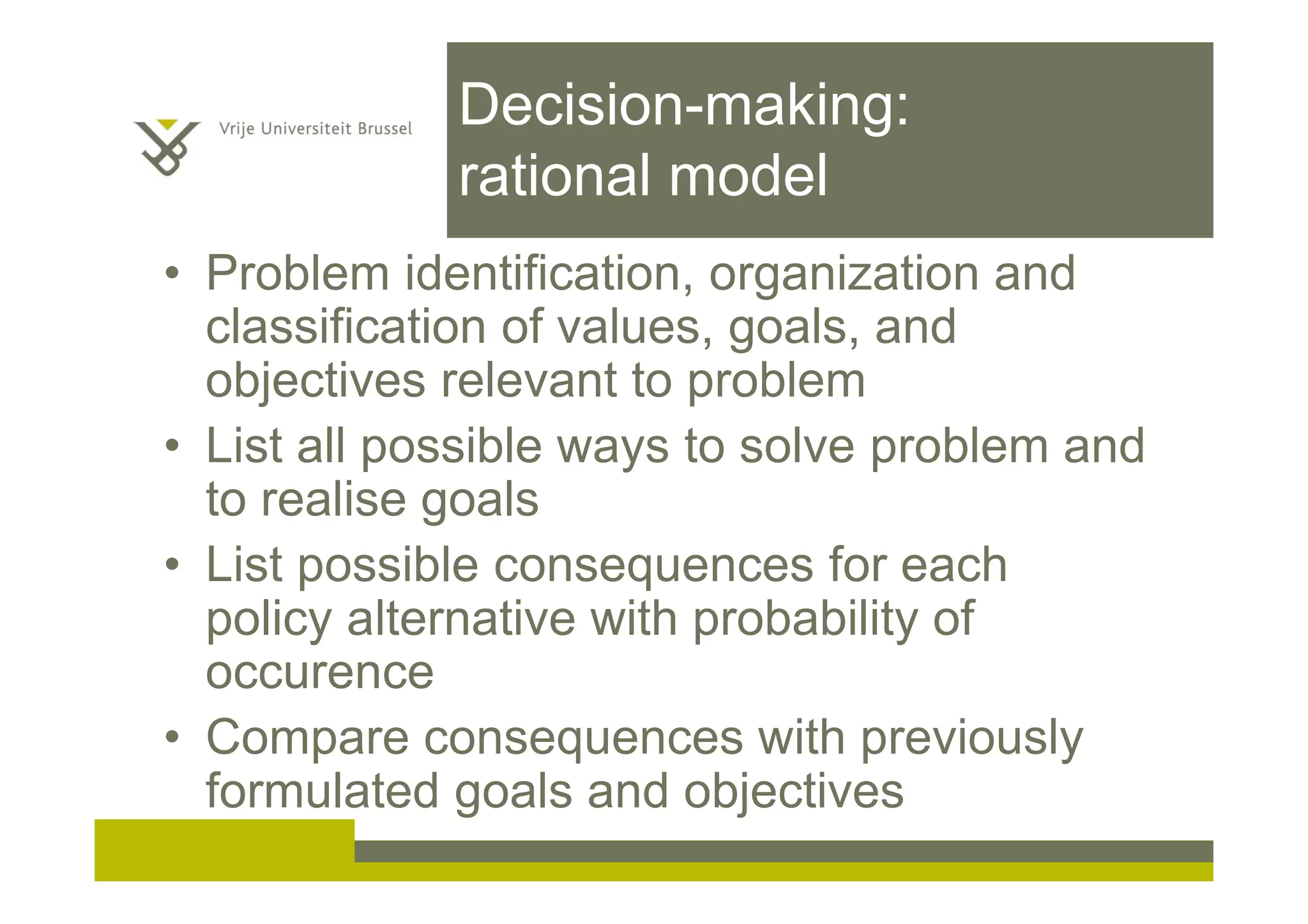 Decision-making:
rational model
• Problem identification, organization and
classification of values, goals, and
objectives relevant to problem
• List all possible ways to solve problem and
to realise goals
• List possible consequences for each
policy alternative with probability of
occurence
• Compare consequences with previously
formulated goals and objectives
 