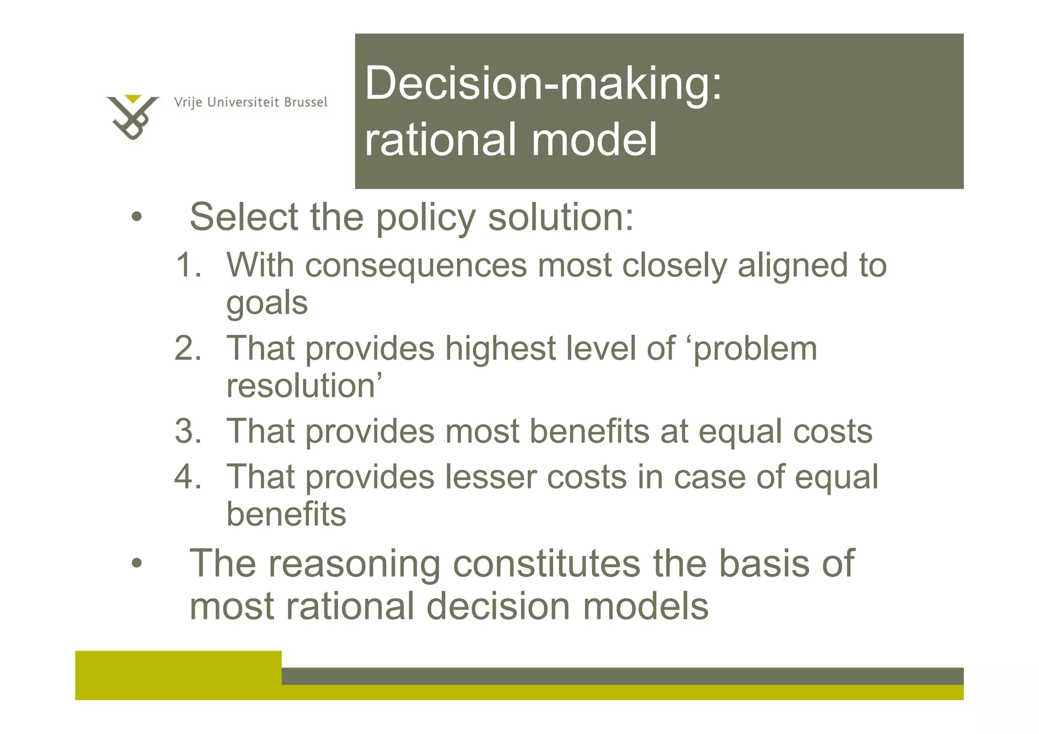 Decision-making:
rational model
• Select the policy solution:
1. With consequences most closely aligned to
goals
2. That provides highest level of ‘problem
resolution’
3. That provides most benefits at equal costs
4. That provides lesser costs in case of equal
benefits
• The reasoning constitutes the basis of
most rational decision models
 