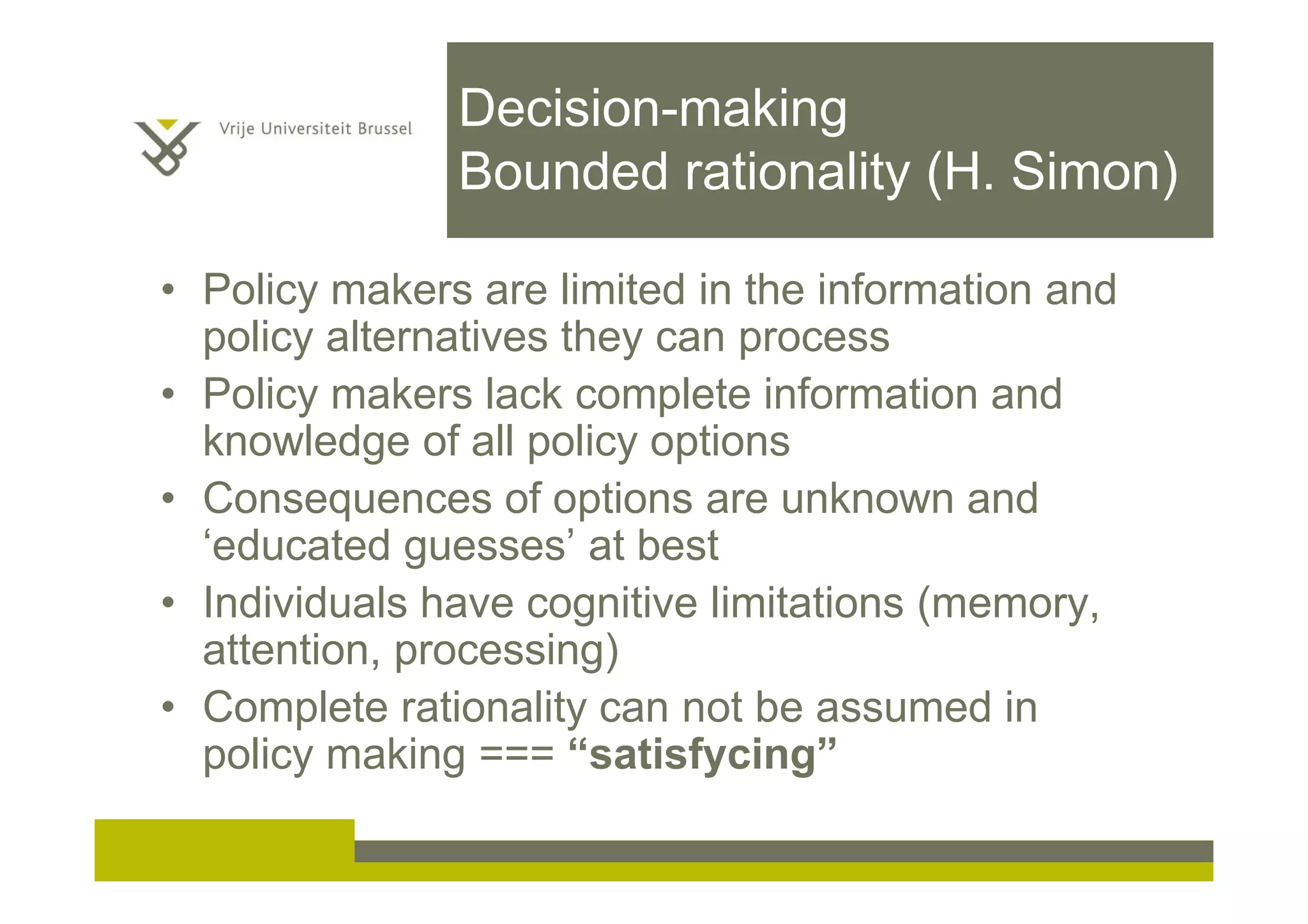 Decision-making
Bounded rationality (H. Simon)
• Policy makers are limited in the information and
policy alternatives they can process
• Policy makers lack complete information and
knowledge of all policy options
• Consequences of options are unknown and
‘educated guesses’ at best
• Individuals have cognitive limitations (memory,
attention, processing)
• Complete rationality can not be assumed in
policy making === “satisfycing”
 