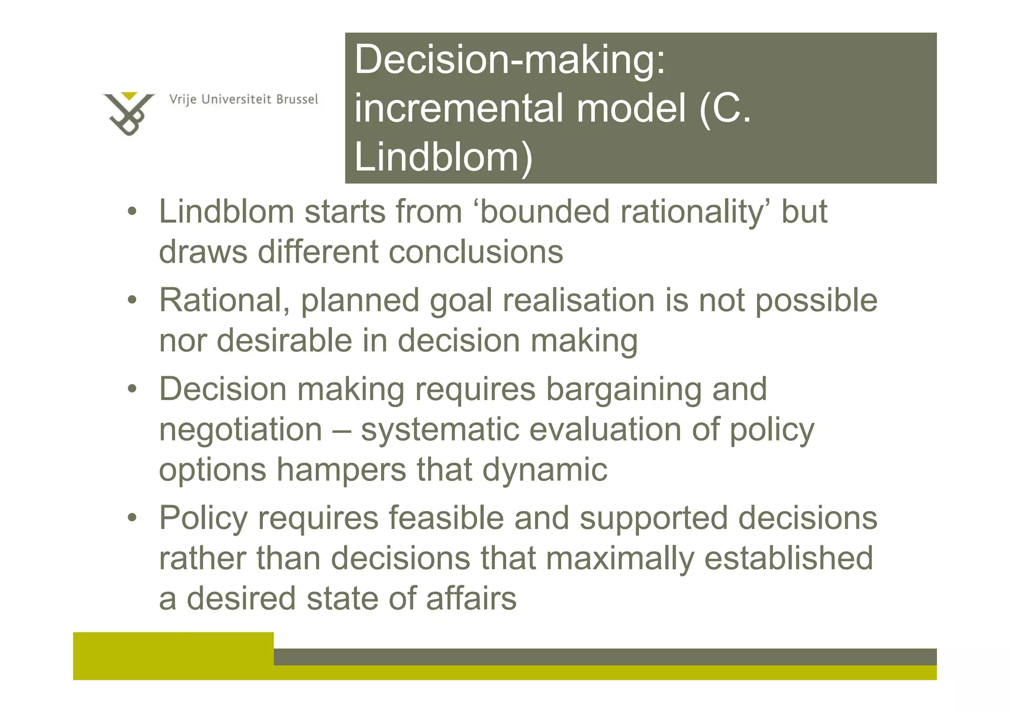 Decision-making:
incremental model (C.
Lindblom)
• Lindblom starts from ‘bounded rationality’ but
draws different conclusions
• Rational, planned goal realisation is not possible
nor desirable in decision making
• Decision making requires bargaining and
negotiation – systematic evaluation of policy
options hampers that dynamic
• Policy requires feasible and supported decisions
rather than decisions that maximally established
a desired state of affairs
 