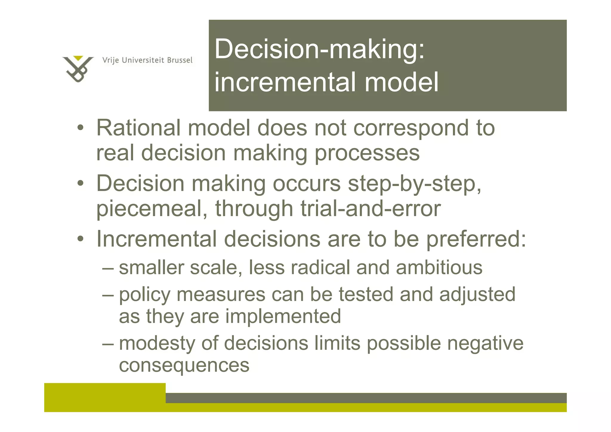Decision-making:
incremental model
• Rational model does not correspond to
real decision making processes
• Decision making occurs step-by-step,
piecemeal, through trial-and-error
• Incremental decisions are to be preferred:
– smaller scale, less radical and ambitious
– policy measures can be tested and adjusted
as they are implemented
– modesty of decisions limits possible negative
consequences
 