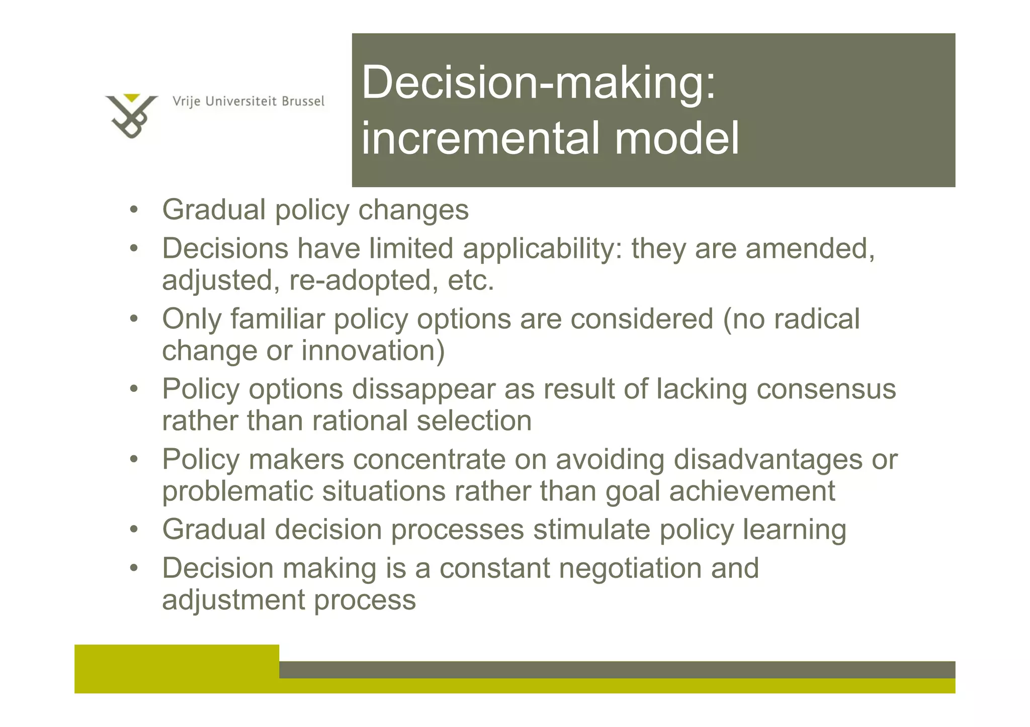 Decision-making:
incremental model
• Gradual policy changes
• Decisions have limited applicability: they are amended,
adjusted, re-adopted, etc.
• Only familiar policy options are considered (no radical
change or innovation)
• Policy options dissappear as result of lacking consensus
rather than rational selection
• Policy makers concentrate on avoiding disadvantages or
problematic situations rather than goal achievement
• Gradual decision processes stimulate policy learning
• Decision making is a constant negotiation and
adjustment process
 