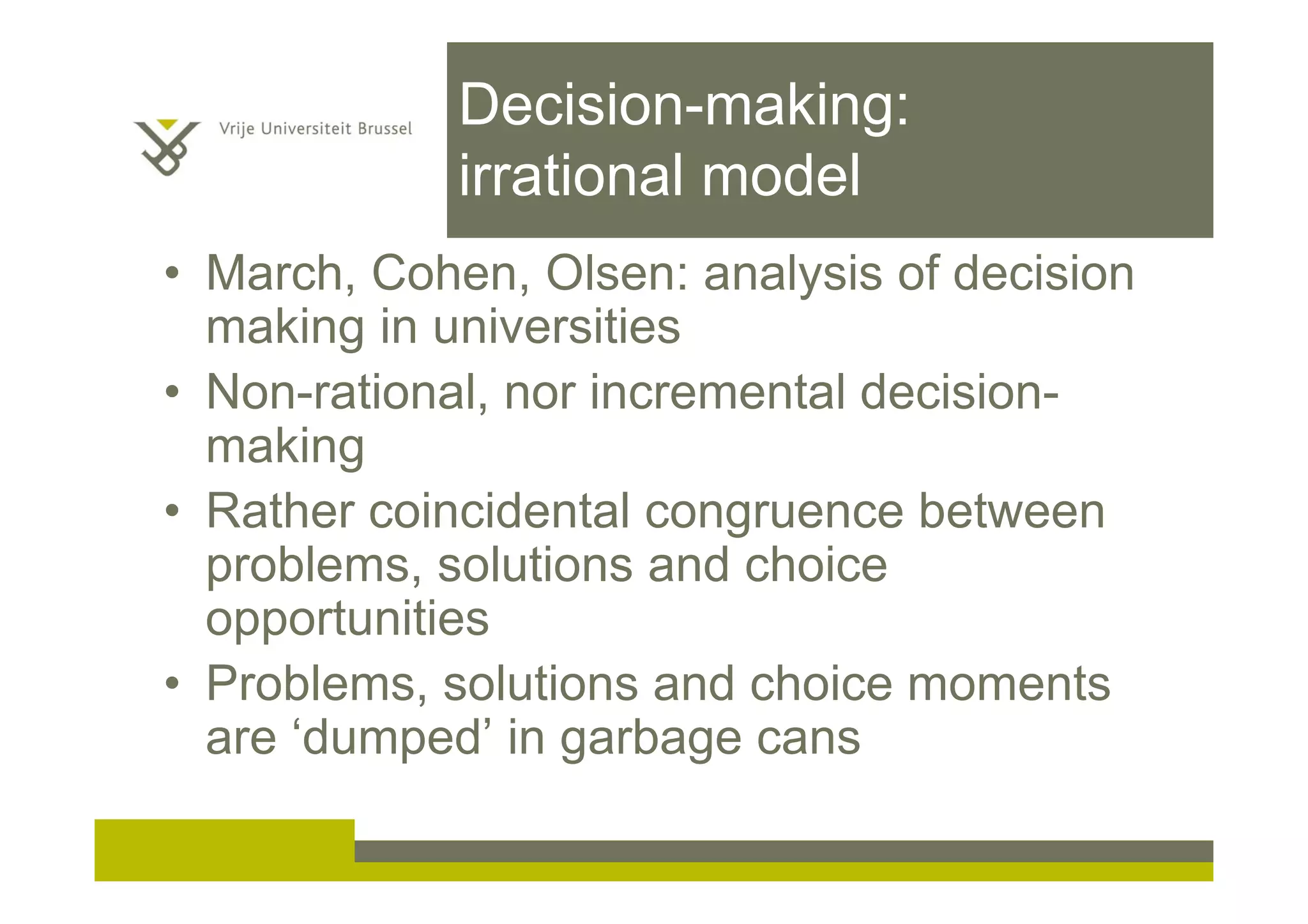 Decision-making:
irrational model
• March, Cohen, Olsen: analysis of decision
making in universities
• Non-rational, nor incremental decision-
making
• Rather coincidental congruence between
problems, solutions and choice
opportunities
• Problems, solutions and choice moments
are ‘dumped’ in garbage cans
 