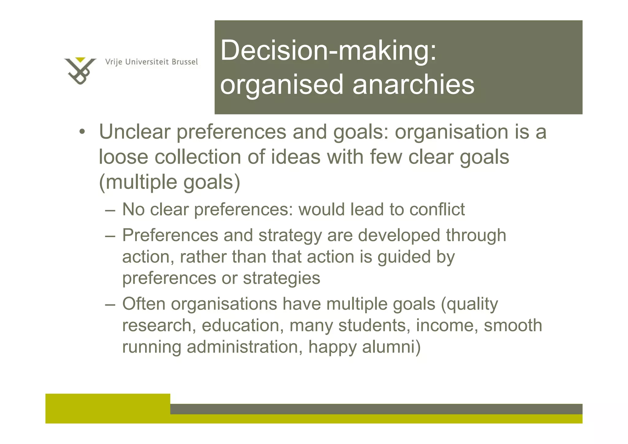 Decision-making:
organised anarchies
• Unclear preferences and goals: organisation is a
loose collection of ideas with few clear goals
(multiple goals)
– No clear preferences: would lead to conflict
– Preferences and strategy are developed through
action, rather than that action is guided by
preferences or strategies
– Often organisations have multiple goals (quality
research, education, many students, income, smooth
running administration, happy alumni)
 