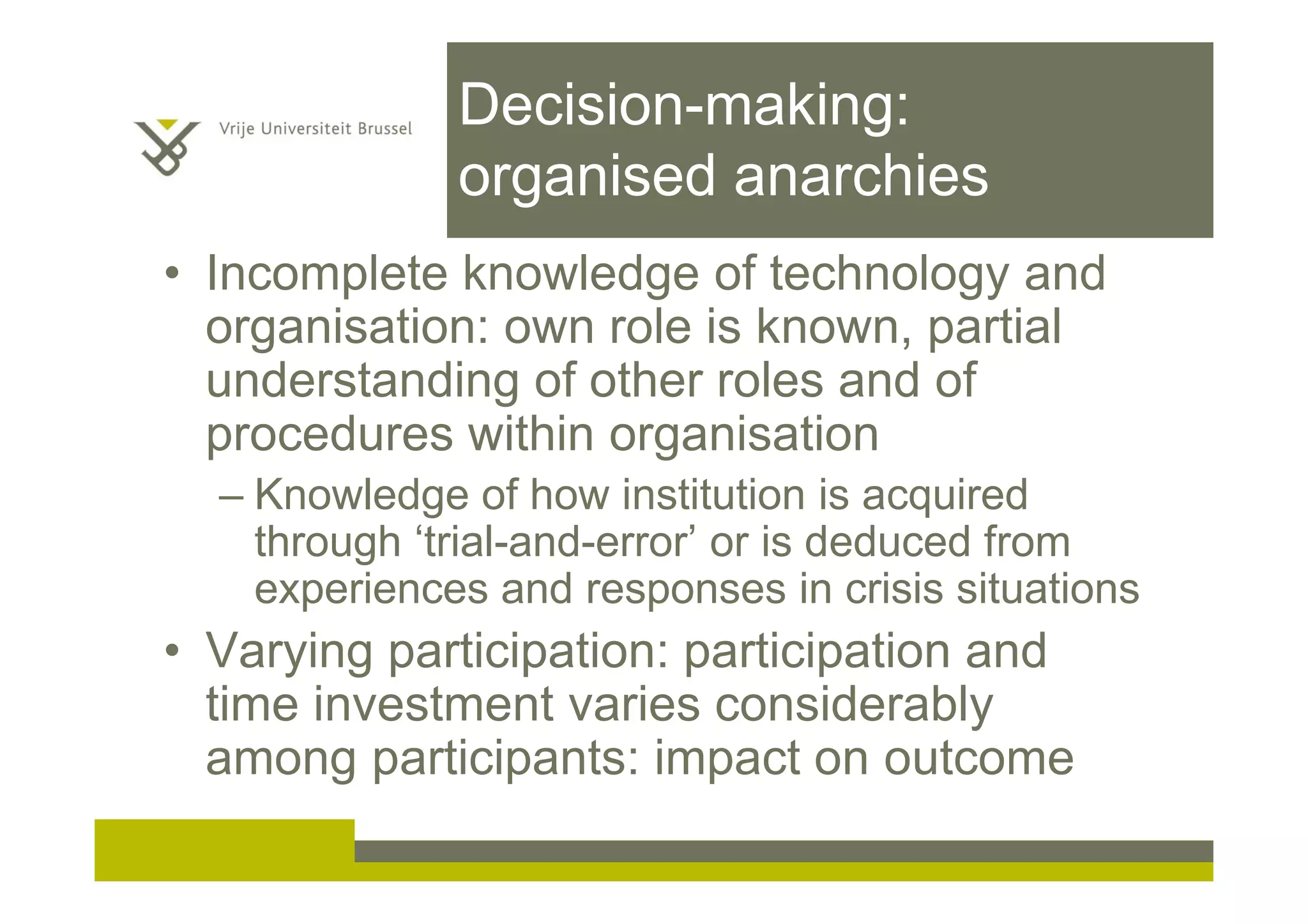 Decision-making:
organised anarchies
• Incomplete knowledge of technology and
organisation: own role is known, partial
understanding of other roles and of
procedures within organisation
– Knowledge of how institution is acquired
through ‘trial-and-error’ or is deduced from
experiences and responses in crisis situations
• Varying participation: participation and
time investment varies considerably
among participants: impact on outcome
 