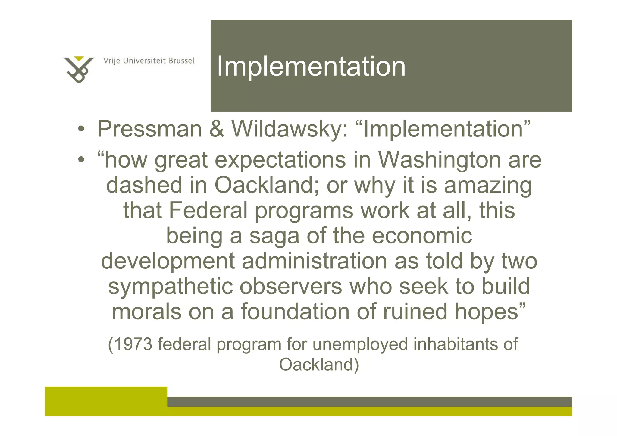Implementation
• Pressman & Wildawsky: “Implementation”
• “how great expectations in Washington are
dashed in Oackland; or why it is amazing
that Federal programs work at all, this
being a saga of the economic
development administration as told by two
sympathetic observers who seek to build
morals on a foundation of ruined hopes”
(1973 federal program for unemployed inhabitants of
Oackland)
 