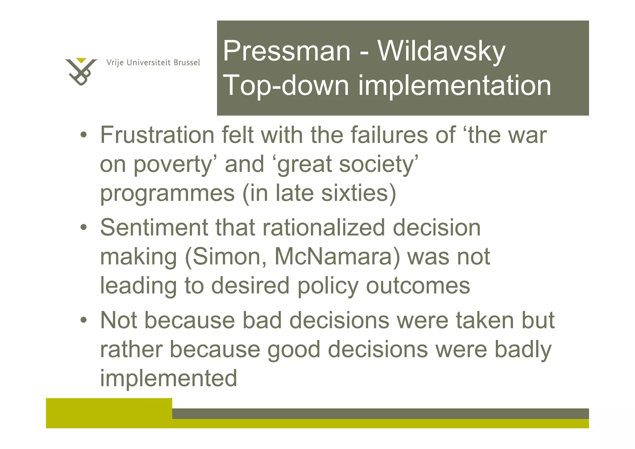 Pressman - Wildavsky
Top-down implementation
• Frustration felt with the failures of ‘the war
on poverty’ and ‘great society’
programmes (in late sixties)
• Sentiment that rationalized decision
making (Simon, McNamara) was not
leading to desired policy outcomes
• Not because bad decisions were taken but
rather because good decisions were badly
implemented
 