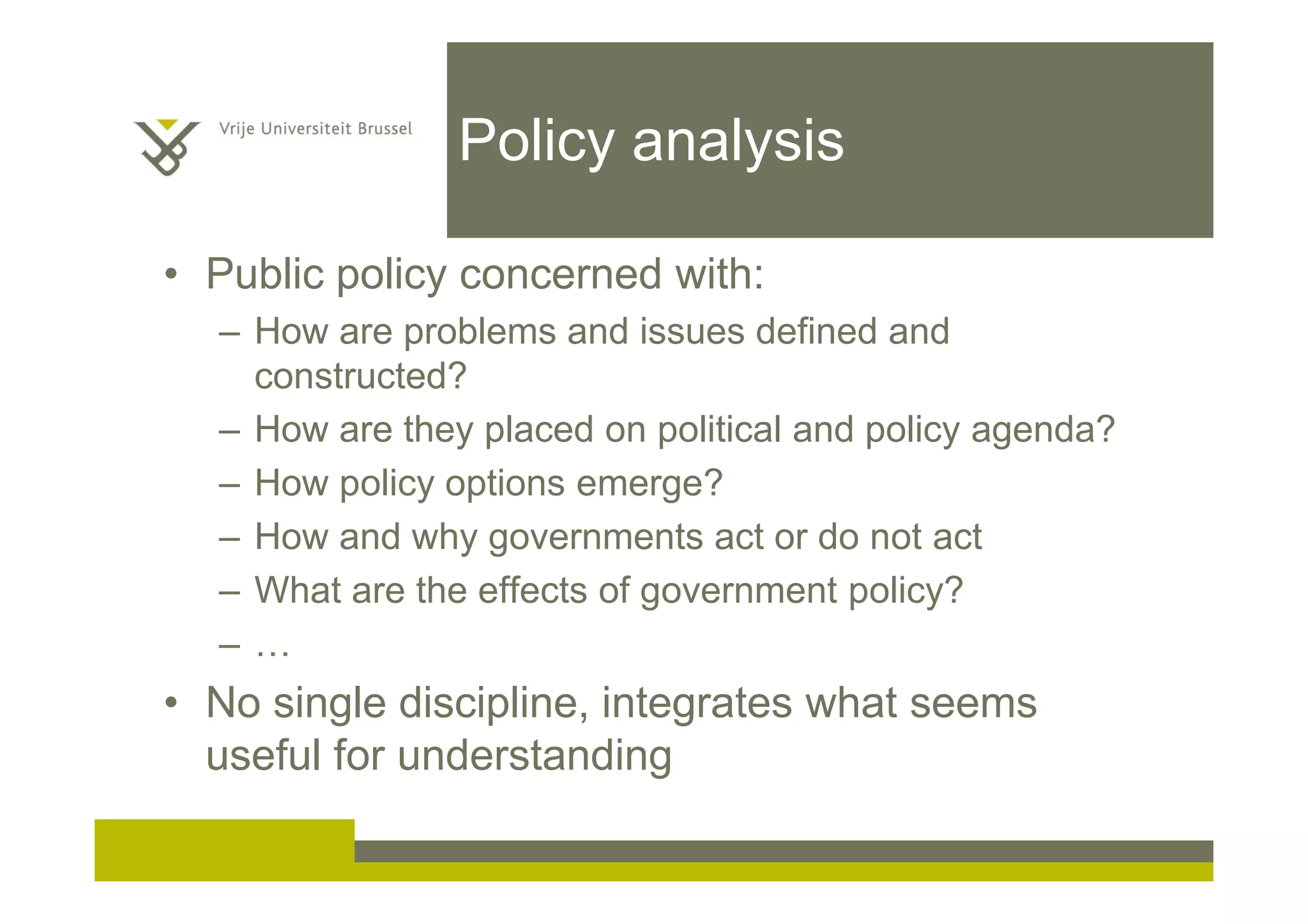 Policy analysis
• Public policy concerned with:
– How are problems and issues defined and
constructed?
– How are they placed on political and policy agenda?
– How policy options emerge?
– How and why governments act or do not act
– What are the effects of government policy?
– …
• No single discipline, integrates what seems
useful for understanding
 