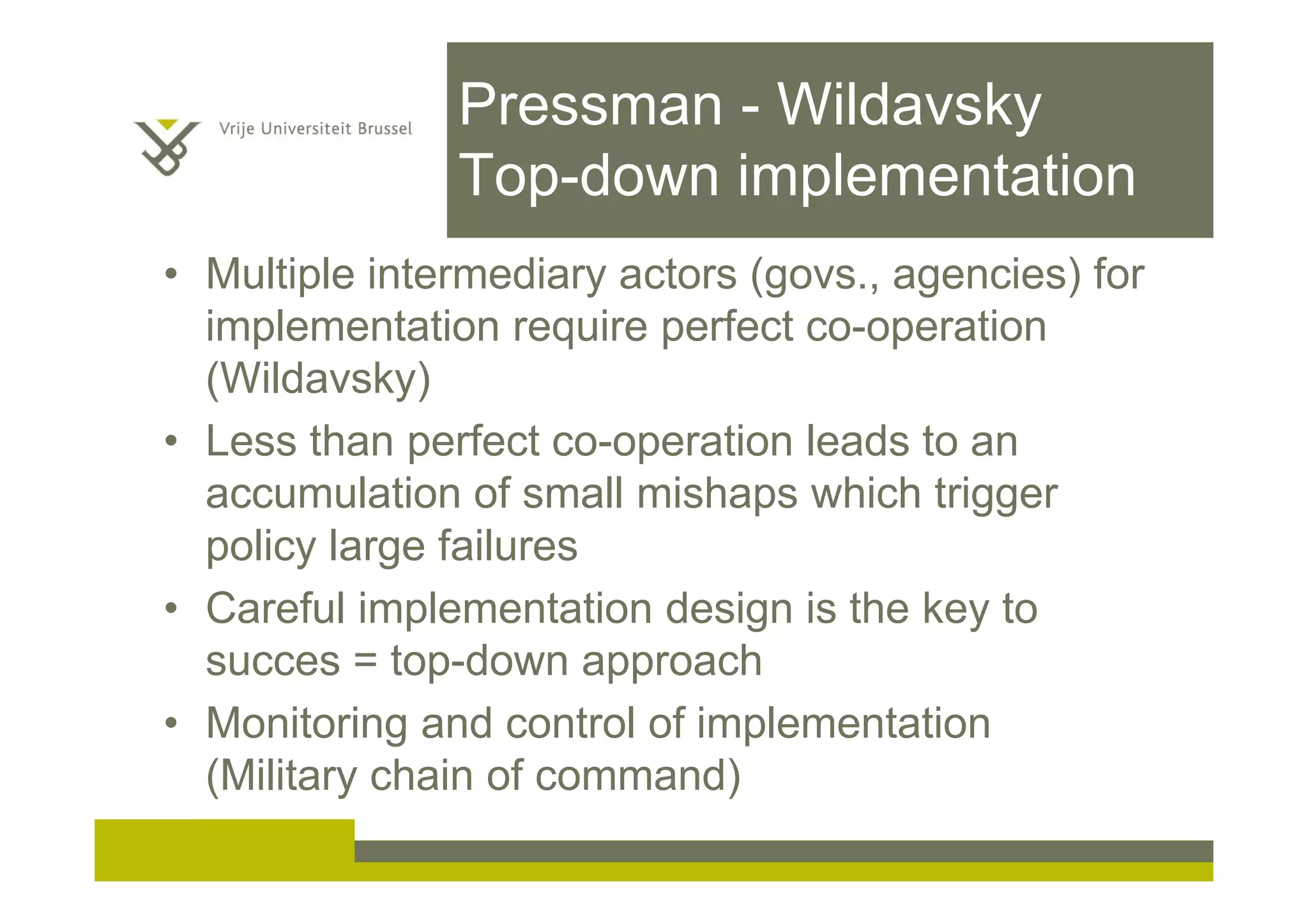 Pressman - Wildavsky
Top-down implementation
• Multiple intermediary actors (govs., agencies) for
implementation require perfect co-operation
(Wildavsky)
• Less than perfect co-operation leads to an
accumulation of small mishaps which trigger
policy large failures
• Careful implementation design is the key to
succes = top-down approach
• Monitoring and control of implementation
(Military chain of command)
 