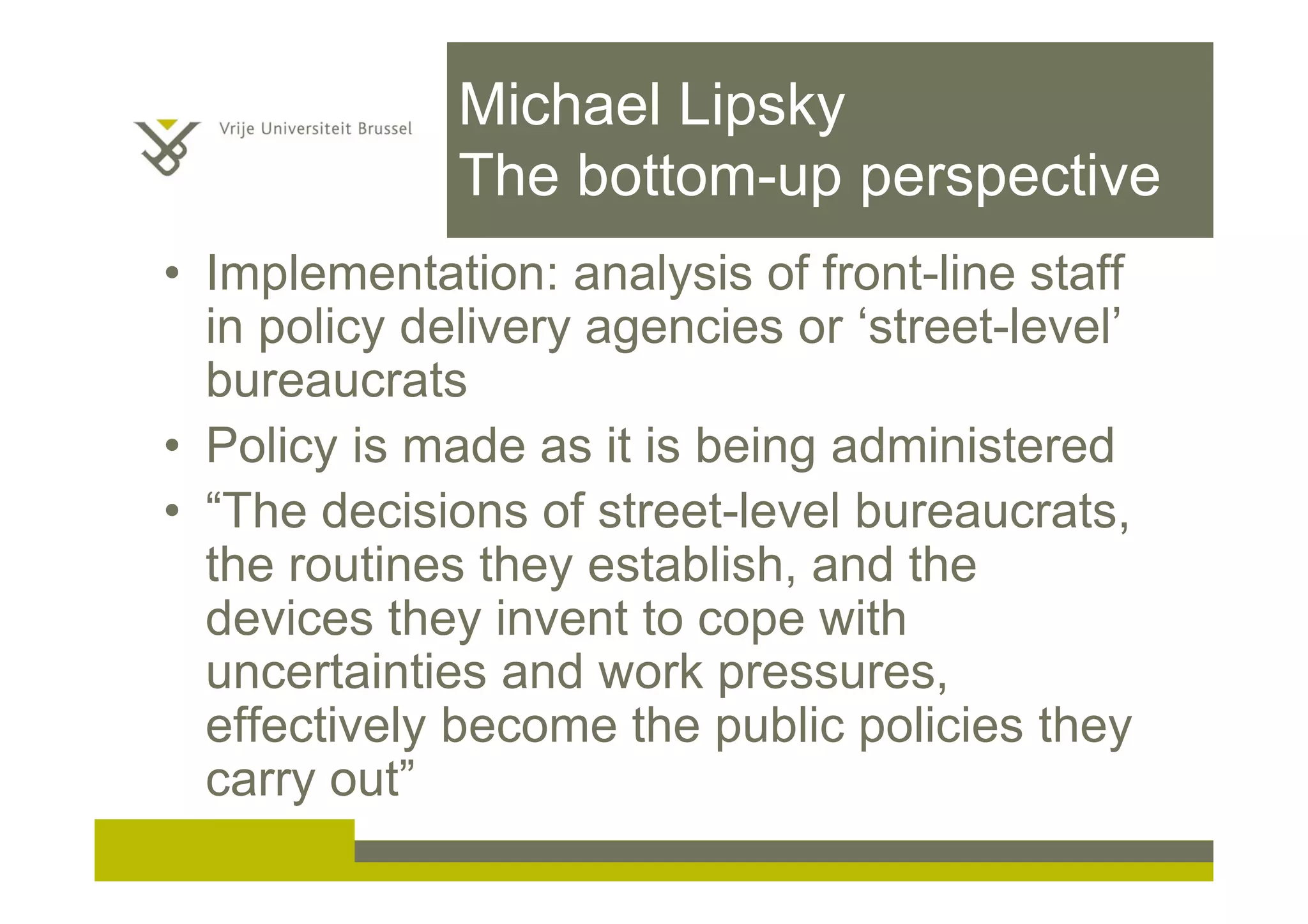 Michael Lipsky
The bottom-up perspective
• Implementation: analysis of front-line staff
in policy delivery agencies or ‘street-level’
bureaucrats
• Policy is made as it is being administered
• “The decisions of street-level bureaucrats,
the routines they establish, and the
devices they invent to cope with
uncertainties and work pressures,
effectively become the public policies they
carry out”
 