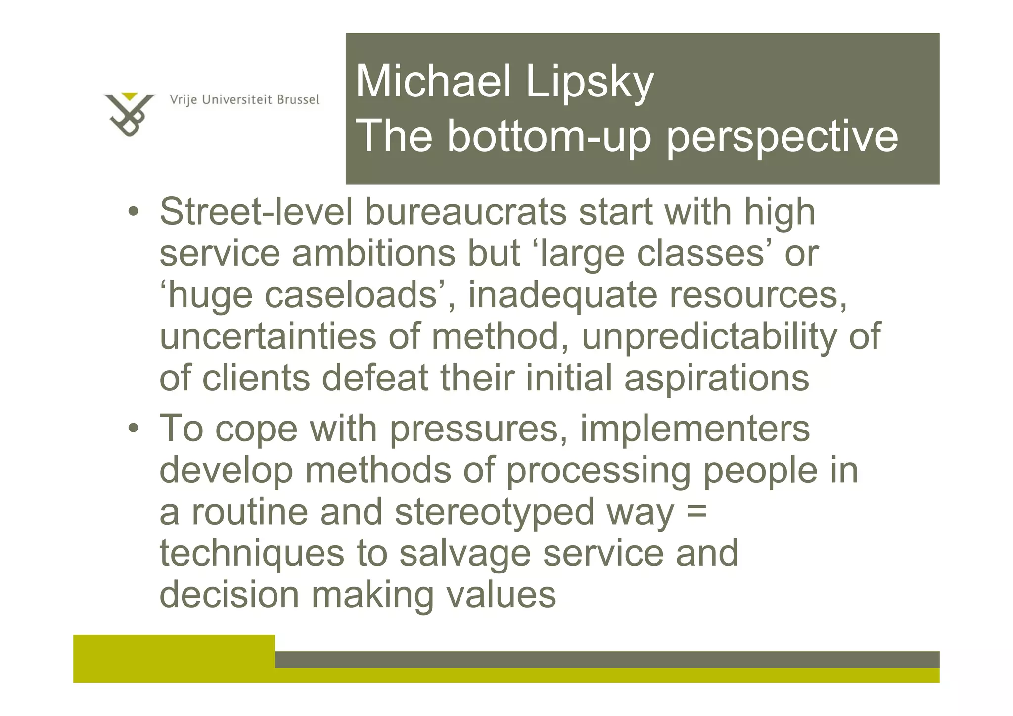Michael Lipsky
The bottom-up perspective
• Street-level bureaucrats start with high
service ambitions but ‘large classes’ or
‘huge caseloads’, inadequate resources,
uncertainties of method, unpredictability of
of clients defeat their initial aspirations
• To cope with pressures, implementers
develop methods of processing people in
a routine and stereotyped way =
techniques to salvage service and
decision making values
 