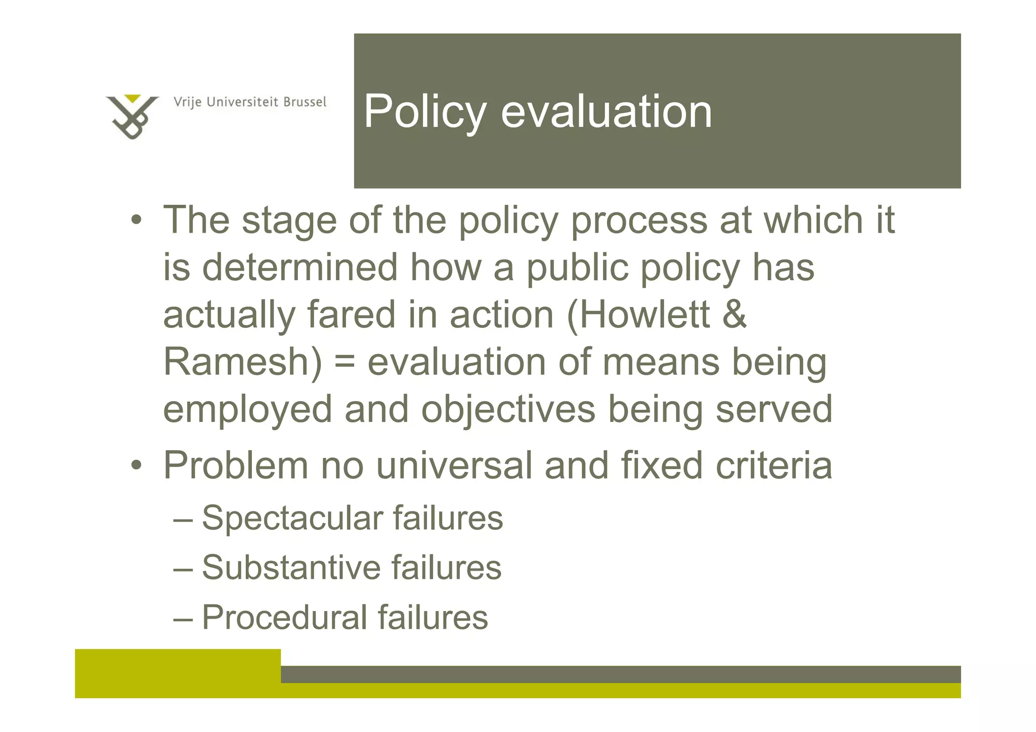 Policy evaluation
• The stage of the policy process at which it
is determined how a public policy has
actually fared in action (Howlett &
Ramesh) = evaluation of means being
employed and objectives being served
• Problem no universal and fixed criteria
– Spectacular failures
– Substantive failures
– Procedural failures
 